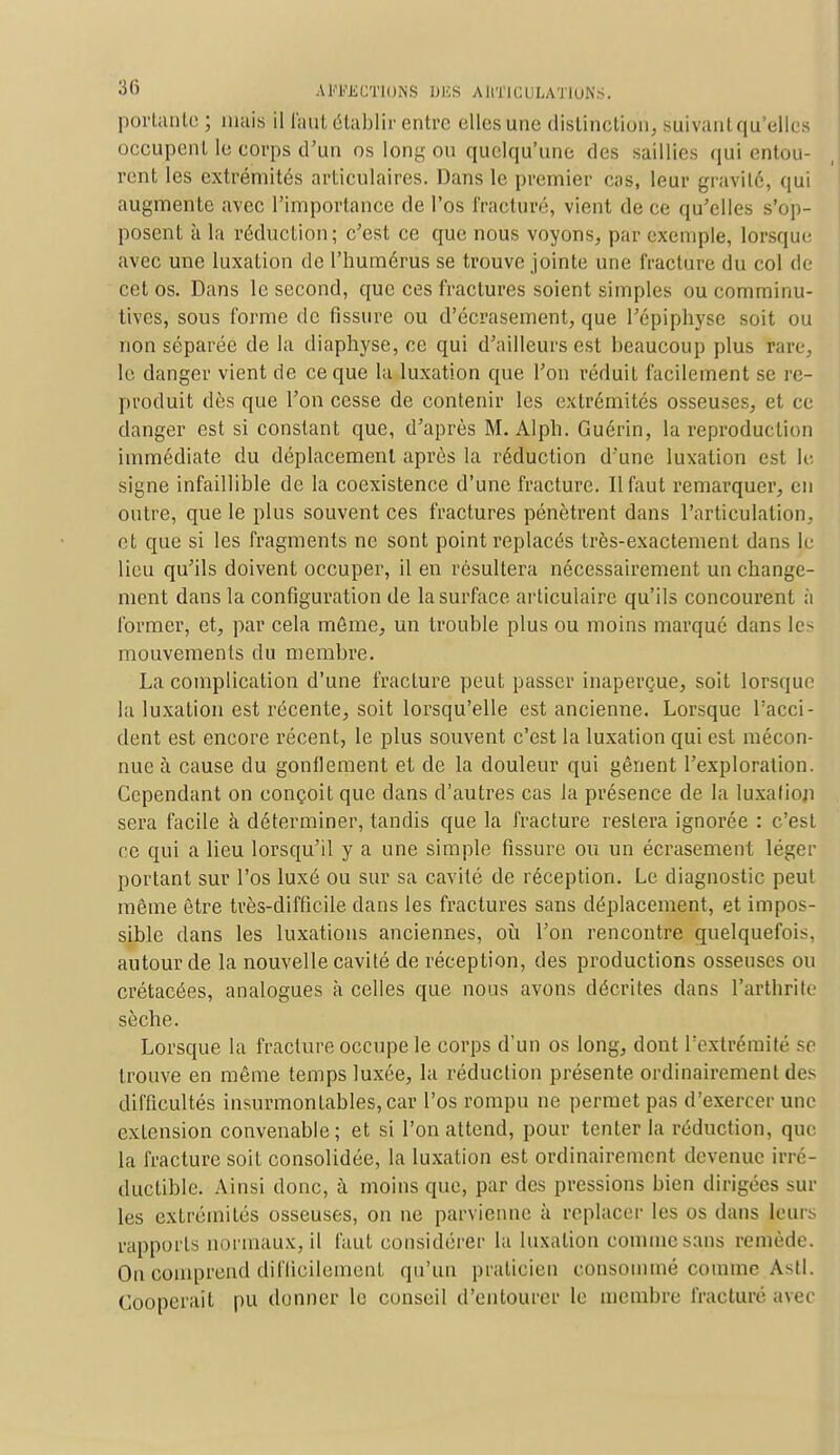 portante ; mais il faut établir entre elles une distinction, suivantqu elli occupent le corps d'un os long ou quelqu'une des saillies qui entou- rent les extrémités articulaires. Dans le premier cas, leur gravite, qui augmente avec l'importance de l'os fracturé, vient de ce qu'elles s'op- posent à la réduction; c'est ce que nous voyons, par exemple, lorsque avec une luxation de l'humérus se trouve jointe une fracture du col de cet os. Dans le second, que ces fractures soient simples ou comminu- tives, sous forme de fissure ou d'écrasement, que l'épiphyse soit ou non séparée de la diaphyse, ce qui d'ailleurs est beaucoup plus rare, le danger vient de ce que la luxation que l'on réduit facilement se re- produit dès que l'on cesse de contenir les extrémités osseuses, et ce danger est si constant que, d'après M. Alph. Guérin, la reproduction immédiate du déplacement après la réduction d'une luxation est le. signe infaillible de la coexistence d'une fracture. 11 faut remarquer, en outre, que le plus souvent ces fractures pénètrent dans l'articulation, et que si les fragments ne sont point replacés très-exactement dans le lieu qu'ils doivent occuper, il en résultera nécessairement un change- ment dans la configuration de la surface articulaire qu'ils concourent ;i former, et, par cela môme, un trouble plus ou moins marqué dans les mouvements du membre. La complication d'une fracture peut passer inaperçue, soit lorsque la luxation est récente, soit lorsqu'elle est ancienne. Lorsque l'acci- dent est encore récent, le plus souvent c'est la luxation qui est mécon- nue à cause du gonflement et de la douleur qui gênent l'exploration. Cependant on conçoit que dans d'autres cas la présence de la luxafioj) sera facile à déterminer, tandis que la fracture restera ignorée : c'est ce qui a lieu lorsqu'il y a une simple fissure ou un écrasement léger portant sur l'os luxé ou sur sa cavité de réception. Le diagnostic peut môme être très-difficile dans les fractures sans déplacement, et impos- sible dans les luxations anciennes, où l'on rencontre quelquefois, autour de la nouvelle cavité de réception, des productions osseuses ou crétacées, analogues à celles que nous avons décrites dans l'arthrite sèche. Lorsque la fracture occupe le corps d'un os long, dont l'extrémité se trouve en même temps luxée, la réduclion présente ordinairement des difficultés insurmontables, car l'os rompu ne permet pas d'exercer une exLcnsion convenable; et si l'on attend, pour tenter la réduction, que la fracture soit consolidée, la luxation est ordinairement devenue irré- ductible. Ainsi donc, à moins que, par des pressions bien dirigées sur les extrémités osseuses, on ne parvienne à replacer les os dans leurs rapports normaux, il faut considérer la luxation comme sans remède. On comprend difficilement qu'un praticien consommé comme Asti. Coopérait pu donner le conseil d'entourer le membre fracturé avec