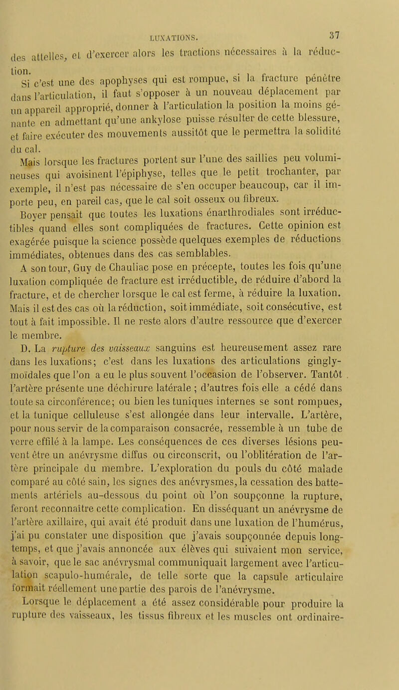 des attelles, el d'exercer alors les tractions nécessaires à la réduc- l°Si c'est une des apophyses qui est rompue, si la fracture pénètre dans l'articulation, il faut s'opposer à un nouveau déplacement par un appareil approprié, donner à l'articulation la position la moins gê- nante en admettant qu'une ankylose puisse résulter de cette blessure, et faire exécuter des mouvements aussitôt que le permettra la solidité du cal. Mais lorsque les fractures portent sur l'une des saillies peu volumi- neuses qui avoisinent l'épiphyse, telles que le petit trochanter, par exemple, il n'est pas nécessaire de s'en occuper beaucoup, car il im- porte peu, en pareil cas, que le cal soit osseux ou fibreux. Boyer pensait que toutes les luxations énarthrodiales sont irréduc- tibles quand elles sont compliquées de fractures. Cette opinion est exagérée puisque la science possède quelques exemples de réductions immédiates, obtenues dans des cas semblables. A son tour, Guy de Chauliac pose en précepte, toutes les fois qu'une luxation compliquée de fracture est irréductible, de réduire d'abord la fracture, et de chercher lorsque le cal est ferme, à réduire la luxation. Mais il est des cas où la réduction, soit immédiate, soit consécutive, est tout à fait impossible. Il ne reste alors d'autre ressource que d'exercer le membre. D. La rupture des vaisseaux sanguins est heureusement assez rare dans les luxations; c'est dans les luxations des articulations gingly- moïdales que l'on a eu le plus souvent l'occasion de l'observer. Tantôt l'artère présente une déchirure latérale ; d'autres fois elle a cédé dans toute sa circonférence; ou bien les tuniques internes se sont rompues, et la tunique celluleuse s'est allongée dans leur intervalle. L'artère, pour nous servir de la comparaison consacrée, ressemble à un tube de verre effilé à la lampe. Les conséquences de ces diverses lésions peu- vent être un anévrysme diffus ou circonscrit, ou l'oblitération de l'ar- tère principale du membre. L'exploration du pouls du côté malade comparé au côté sain, les signes des anévrysmes, la cessation des batte- ments artériels au-dessous du point où l'on soupçonne la rupture, feront reconnaître cette complication. En disséquant un anévrysme de l'artère axillaire, qui avait été produit dans une luxation de l'humérus, j'ai pu constater une disposition que j'avais soupçonnée depuis long- temps, et que j'avais annoncée aux élèves qui suivaient mon service, à savoir, que le sac anévrysmal communiquait largement avec l'articu- lation scapulo-huméralc, de telle sorte que la capsule articulaire tonnait réellement une partie des parois de l'anévrysme. Lorsque le déplacement a été assez considérable pour produire la rupture des vaisseaux, les tissus fibreux et les muscles ont ordinaire-