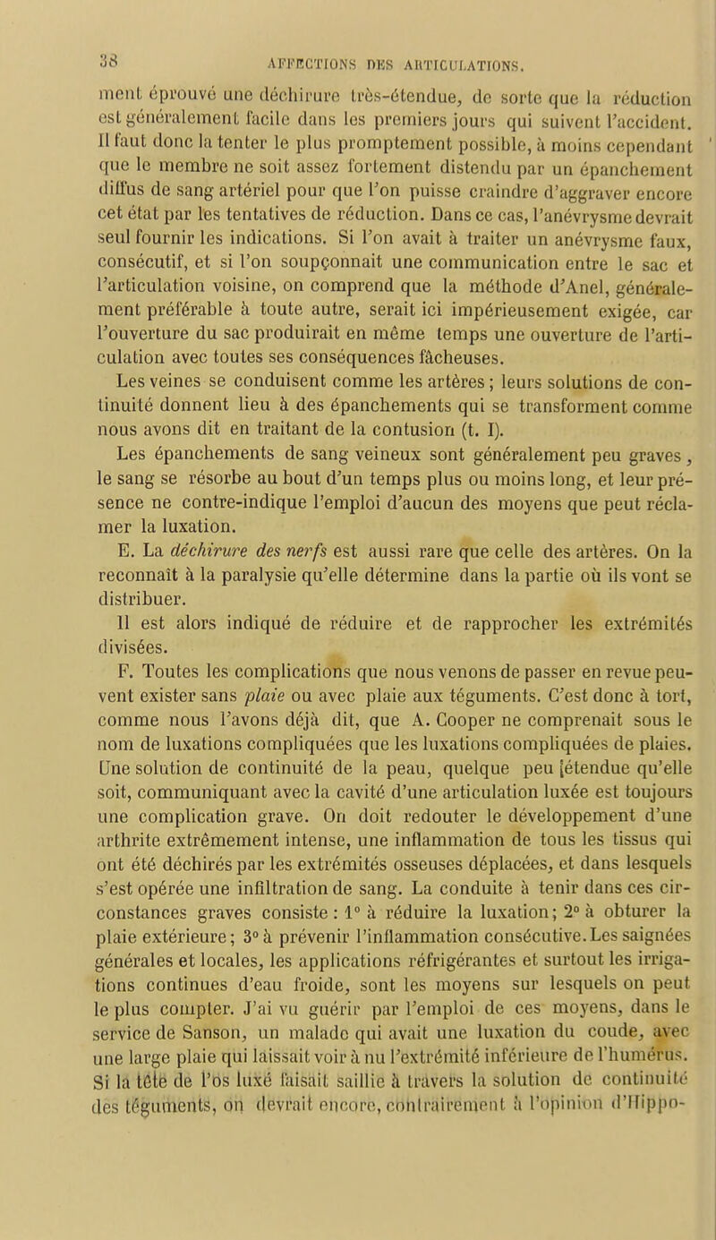 nient éprouvé une déchirure très-étendtae, de sorte que la réduction est généralement facile dans les premiers jours qui suivent l'accident. Il faut donc la tenter le plus promptement possible, à moins cependant que le membre ne soit assez fortement distendu par un épancheinent diffus de sang artériel pour que l'on puisse craindre d'aggraver encore cet état par les tentatives de réduction. Dans ce cas, l'anévrysme devrait seul fournir les indications. Si l'on avait à traiter un anévrysme faux, consécutif, et si l'on soupçonnait une communication entre le sac et l'articulation voisine, on comprend que la méthode d'Anel, générale- ment préférable à toute autre, serait ici impérieusement exigée, car l'ouverture du sac produirait en même temps une ouverture de l'arti- culation avec toutes ses conséquences fâcheuses. Les veines se conduisent comme les artères ; leurs solutions de con- tinuité donnent lieu à des épanchements qui se transforment comme nous avons dit en traitant de la contusion (t. I). Les épanchements de sang veineux sont généralement peu graves, le sang se résorbe au bout d'un temps plus ou moins long, et leur pré- sence ne contre-indique l'emploi d'aucun des moyens que peut récla- mer la luxation. E. La déchirure des nerfs est aussi rare que celle des artères. On la reconnaît à la paralysie qu'elle détermine dans la partie où ils vont se distribuer. 11 est alors indiqué de réduire et de rapprocher les extrémités divisées. F. Toutes les complications que nous venons de passer en revue peu- vent exister sans plaie ou avec plaie aux téguments. C'est donc à tort, comme nous l'avons déjà dit, que A. Cooper ne comprenait sous le nom de luxations compliquées que les luxations compliquées de plaies. Une solution de continuité de la peau, quelque peu [étendue qu'elle soit, communiquant avec la cavité d'une articulation luxée est toujours une complication grave. On doit redouter le développement d'une arthrite extrêmement intense, une inflammation de tous les tissus qui ont été déchirés par les extrémités osseuses déplacées, et dans lesquels s'est opérée une infiltration de sang. La conduite à tenir dans ces cir- constances graves consiste: 1° à réduire la luxation; 2° à obturer la plaie extérieure; 3° à prévenir l'inflammation consécutive.Les saignées générales et locales, les applications réfrigérantes et surtout les irriga- tions continues d'eau froide, sont les moyens sur lesquels on peut le plus compter. J'ai vu guérir par l'emploi de ces moyens, dans le service de Sanson, un malade qui avait une luxation du coude, avec une large plaie qui laissait voir à nu l'extrémité inférieure de l'humérus. Si la tête de l'os luxé faisait saillie à travers la solution de continuité des téguments, on devrait encore, conlntireinent à l'opinion d'Ifippn-