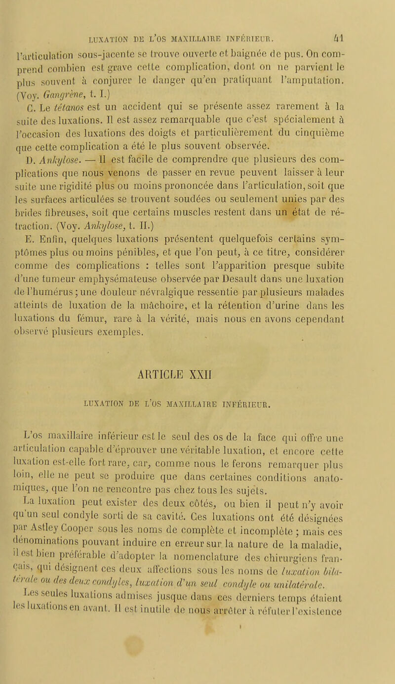 l'articulation sous-jacente se Irouvo ouverte et. baignée de pus. On com- prend combien est grave cette complication, dont on ne parvient le plus souvent à conjurer le danger qu'en pratiquant l'amputation. (Voy. Gangrène, t. I.) C. Le tétanos est un accident qui se présente assez rarement à la suite des luxations. Il est assez remarquable que c'est spécialement à l'occasion des luxations des doigts et particulièrement du cinquième que cette complication a été le plus souvent observée. D. Ankylose. — 11 est facile de comprendre que plusieurs des com- plications que nous venons de passer en revue peuvent laisser à leur suile une rigidité plus ou moins prononcée dans l'articulation,soit que les surfaces articulées se trouvent soudées ou seulement unies par des brides libreuses, soit que certains muscles restent dans un état de ré- traction. (Voy. Ankylose, t. II.) E. Enfin, quelques luxations présentent quelquefois certains sym- ptômes plus ou moins pénibles, et que l'on peut, à ce titre., considérer comme des complications : telles sont l'apparition presque subite d'une tumeur emphysémateuse observée par Desault dans une luxation de l'humérus ; une douleur névralgique ressentie par plusieurs malades atteints de luxation de la mâchoire, et la rétention d'urine dans les luxations du fémur, rare à la vérité, mais nous en avons cependant observé plusieurs exemples. ARTICLE XXII LUXATION DE L'OS MAXILLAIRE INFÉRIEUR. L'os maxillaire inférieur est le seul des os de la l'ace qui offre une. articulation capable d'éprouver une véritable luxation, et encore cette luxation est-elle fort rare, car, comme nous le ferons remarquer plus loin, elle ne peut se produire que dans certaines conditions anato- miques, que l'on ne rencontre pas chez tous les sujets. La luxation peut exister des deux côtés, ou bien il peut n'y avoir qu'un seul condyle sorti de sa cavité. Ces luxations ont été désignées par Astley Cooper sous les noms de complète et incomplète ; mais ces dénominations pouvant induire en erreur sur la nature de la maladie, il est bien préférable d'adopter la nomenclature des chirurgiens fran- Çais, gui désignent ces deux affections sous les noms de luxation bila- térale ou des deux condyles, luxation d'un seul condyle ou unilatérale. Les seules luxations admises jusque dans ces derniers temps étaient les luxations en avant. Il est inutile de nous arrêter à réfuter l'existence