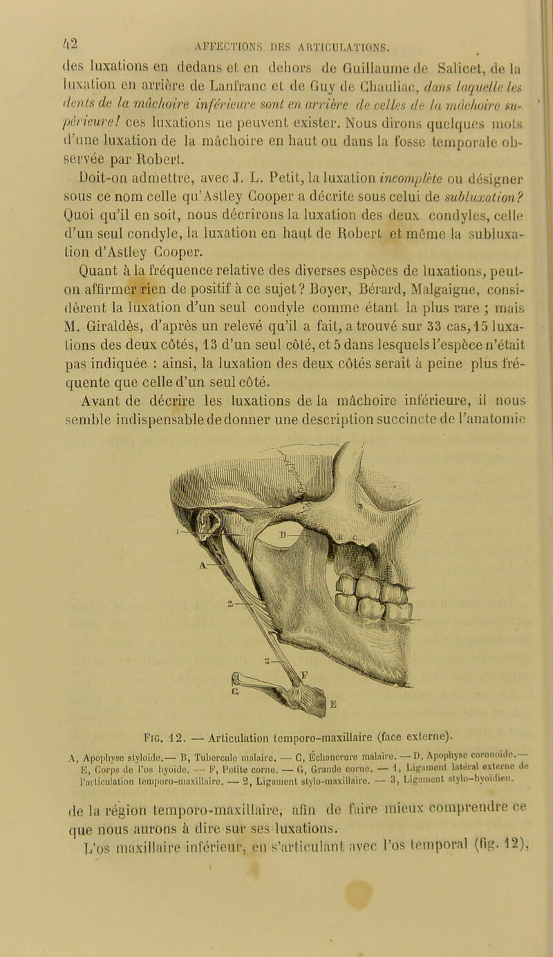 des luxations en dedans cl, en dehors de (ïudlauine de Salicel, du la luxation en arrière de Lanfranc et de Guy de Ghauliac, dans laquelle les dents de la mâchoire inférieure sont en arrière de celles de la mâchoire su- périeure! ces luxations ne peuvent exister. Nous dirons quelques mois d'une luxation de la mâchoire en haut ou dans la Cosse temporale ob- servée par Robert. Doit-on admettre, avec J. L. Petit, la Luxation incomplète ou désigner sous ce nom celle qu'Astley Gooper a décrite sous celui de subluxotion? Quoi qu'il en soit, nous décrirons la luxation des deux condyles, celle d'un seul condyle, la luxation en haut de Robert et même la subluxa- tion d'Astley Cooper. Quant à la fréquence relative des diverses espèces de luxations, peut- on affirmer rien de positif à ce sujet? Boyer, Bérard, Malgaigne, consi- dèrent la luxation d'un seul condyle comme étant la plus rare ; mais M. Giraldès, d'après un relevé qu'il a fait, a trouvé sur 33 cas, 15 luxa- tions des deux côtés, 13 d'un seul côté, et 5 dans lesquels l'espèce n'était pas indiquée : ainsi, la luxation des deux côtés serait à peine plus fré- quente que celle d'un seul côté. Avant de décrire les luxations de la mâchoire inférieure, il nous semble indispensablededonner une description succincte de l'anatomie Fie. 12. — Articulation temporo-maxillaire (face externe). A, Apophyse styloïdo.— B, Tubercule malaire. — C, Échancrure malairo. — D, Apophyse eoronoîde.— E, Corps ilo l'os hyoïde. — P, l'olite corne. — G, Grande corne. — 1, Ligament l*té»l externe de l'articulation temporo-maxiilaire. — 2, Ligament stylo-maxillaire. — 3, Ligament slylo-hyoidien. de la région temporo-maxillaire, afin de faire mieux comprendre ce que nous aurons à dire sur ses luxation-. Vos maxillaire inférieur, en s'articulant avec l'os temporal (Rg. 12).