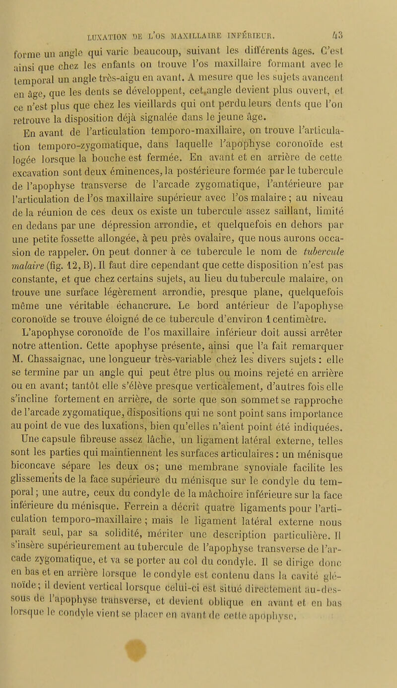 forme un angle qui varie beaucoup, suivant les différents Ages. G'esl ainsi que chez les entants on trouve l'os maxillaire formant avec le temporal un angle très-aigu en avant. A mesure que les sujets avancenl en âge, que les dents se développent, cet.angle devient plus ouvert, el ce n'est plus que chez les vieillards qui ont perdu leurs dents que l'on retrouve la disposition déjà signalée dans le jeune âge. En avant de l'articulation temporo-maxillaire, on trouve l'articula- tion temporo-zygomatique, dans laquelle l'apophyse coronoïde est logée lorsque la bouche est fermée. En avant et en arrière de cette excavation sont deux éminences, la postérieure formée par le tubercule de l'apophyse transverse de l'arcade zygomatique, l'antérieure par l'articulation de l'os maxillaire supérieur avec l'os malaire ; au niveau de la réunion de ces deux os existe un tubercule assez saillant, limité en dedans par une dépression arrondie, et quelquefois en dehors par une petite fossette allongée, à peu près ovalaire, que nous aurons occa- sion de rappeler. On peut donner à ce tubercule le nom de tubercule malaire (fig. 12, B). Il faut dire cependant que cette disposition n'est pas constante, et que chez certains sujets, au lieu du tubercule malaire, on trouve une surface légèrement arrondie, presque plane, quelquefois môme une véritable échancrure. Le bord antérieur de l'apophyse coronoïde se trouve éloigné de ce tubercule d'environ 1 centimètre. L'apophyse coronoïde de l'os maxillaire inférieur doit aussi arrêter notre attention. Cette apophyse présente, ainsi que l'a fait remarquer M. Chassaignac, une longueur très-variable chez les divers sujets : elle se termine par un angle qui peut être plus ou moins rejeté en arrière ou en avant; tantôt elle s'élève presque verticalement, d'autres fois elle s'incline fortement en arrière, de sorte que son sommet se rapproche de l'arcade zygomatique, dispositions qui ne sont point sans importance au point de vue des luxations, bien qu'elles n'aient point été indiquées. Une capsule fibreuse assez lâche, un ligament latéral externe, telles sont les parties qui maintiennent les surfaces articulaires : un ménisque biconcave sépare les deux os; une membrane synoviale facilite les glissements de la face supérieure du ménisque sur le condyle du tem- poral ; une autre, ceux du condyle de la mâchoire inférieure sur la face inférieure du ménisque. Ferrein a décrit quatre ligaments pour l'arti- culation temporo-maxillaire ; mais le ligament latéral externe nous parait seul, par sa solidité, mériter une description particulière. Il s'insère supérieurement au tubercule de l'apophyse transverse de l'ar- cade zygomatique, et va se porter au col du condyle. Il se dirige don. en bas et en arrière lorsque le condyle est contenu dans la cavité glé- noïde; il devient vertical lorsque celui-ci est situé directement au-des- sous do l'apophyse transverse, et devient oblique en avant et en bas lorsque le condyle vient se placer en avant de celle apophyse.