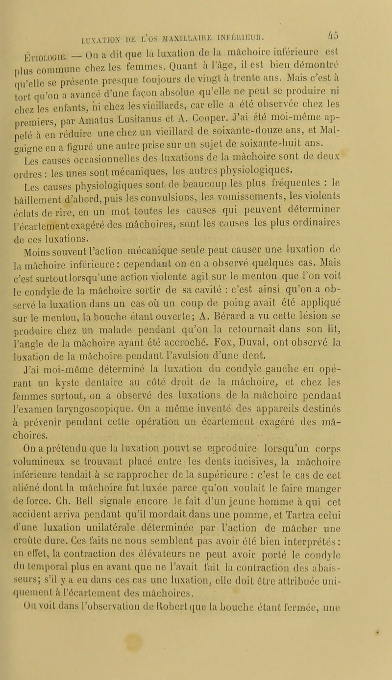 LUXATION DE LOS A1AX1IXAIUK [ÏWÉMEUI». k5 ÈnbiMèk — On a dit que là luxation de La mâchoire inférieure est plus commune chez les femmes. Quant à l'âge, il est bien démontré qu'elle se présente presque toujours de vingt à trente ans. Mais c'est à tort qu'on a avancé d'une façon absolue qu'elle ne pcul se produire ni chez les enfants, ni chez les vieillards, car elle a été observée chez les premiers, par Amalus Lusitanus et A. Cooper. J'ai été moi-même ap- pelé à en réduire une chez un vieillard de soixante-douze ans, et Mal- gaigne en a figuré une autre prise sur un sujet de soixante-huit ans. ° Les causes occasionnelles des luxations de la mâchoire sont de deux ordres : les unes sont mécaniques, les autres physiologiques. Les causes physiologiques sont, de beaucoup les plus fréquentes : le bâillement d'abord, puis les convulsions, les vomissements, les violents éclats de rire, en un mot toutes les causes qui peuvent déterminer l'écartcment exagéré des mâchoires, sont les causes les plus ordinaires de ces luxations. Moins souvent l'action mécanique seule peut causer une luxation de la mâchoire inférieure : cependant on en a observé quelques cas. Mais c'est surtout lorsqu'une action violente agit sur le menton que l'on voit le conrlyle de la mâchoire sortir de sa cavité : c'est ainsi qu'on a ob- servé la luxation dans un cas où un coup de poing avait été appliqué sur le menton, la bouche étant ouverte; A. Bérard a vu celte lésion se produire chez un malade pendant qu'on la retournait dans son lit, l'angle de la mâchoire ayant été accroché. Fox, Duval, ont observé la luxation de la mâchoire pendant l'avulsion d'une dent. J'ai moi-même déterminé la luxation du condyle gauche en opé- rant un kyste dentaire au côté droit de la mâchoire, et chez les femmes surtout, on a observé des luxations de la mâchoire pendant l'examen laryngoscopique. On a même inventé des appareils destinés à prévenir pendant cette opération un écartement exagéré des mâ- choires. On a prétendu que la luxation pouvt se «[produire lorsqu'un corps volumineux se trouvant placé entre les dents incisives, la mâchoire inférieure tendait à se rapprocher delà supérieure : c'est le cas de cet aliéné dont la mâchoire fut luxée parce qu'on voulait le faire manger de force. Ch. Bell signale encore le fait d'un jeune homme à qui cet accident arriva pendant qu'il mordait dans une pomme, et Tartra celui d'une luxation unilatérale déterminée par l'action de mâcher une croûte dure. Ces faits ne nous semblent pas avoir été bien interprétés : en effet, la contraction des élévateurs ne peut avoir porté le condyle du temporal plus en avant que ne l'avait fait la contraction des abais- seurs; s'il y a eu dans ces cas une luxation, elle doil être attribuée uni- quement à l'écartemept des mâchoires. On voit dans l'observation de Rohertque La bouche étant fermée, une