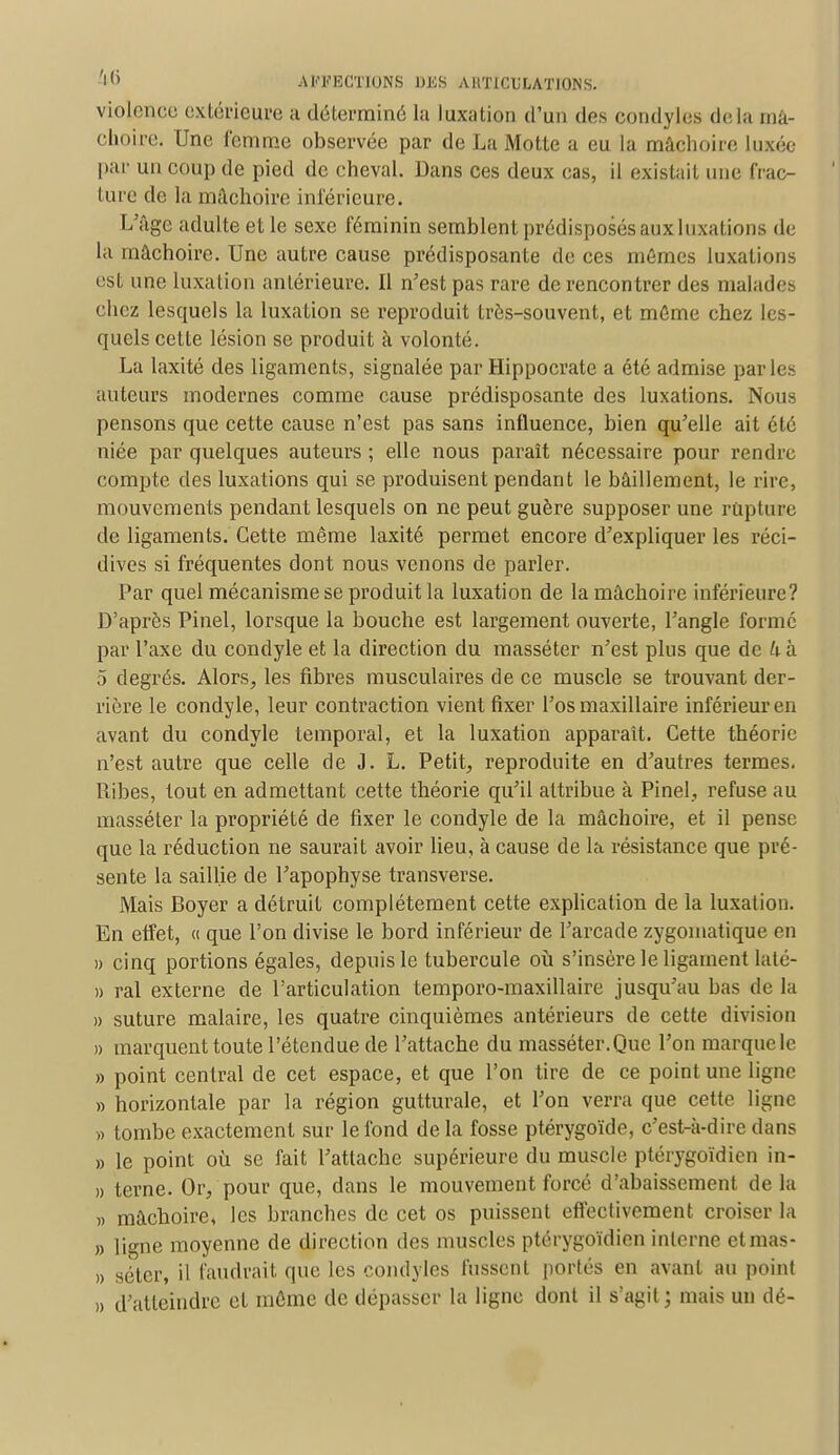violence extérieure a déterminé la luxation d'un des condyles delà mâ- choire. Une femme observée par de La Motte a eu la mâchoire luxée par un coup de pied de cheval. Dans ces deux cas, il existait une frac- ture de la mâchoire intérieure. L'âge adulte et le sexe féminin semblent prédisposés aux luxations de la mâchoire. Une autre cause prédisposante de ces mêmes luxations est une luxation antérieure. Il n'est pas rare de rencontrer des malades chez lesquels la luxation se reproduit très-souvent, et môme chez les- quels cette lésion se produit à volonté. La laxité des ligaments, signalée par Hippocrate a été admise parles auteurs modernes comme cause prédisposante des luxations. Nous pensons que cette cause n'est pas sans influence, bien qu'elle ait été niée par quelques auteurs ; elle nous paraît nécessaire pour rendre compte des luxations qui se produisent pendant le bâillement, le rire, mouvements pendant lesquels on ne peut guère supposer une rupture de ligaments. Cette même laxité permet encore d'expliquer les réci- dives si fréquentes dont nous venons de parler. Par quel mécanisme se produit la luxation de la mâchoire inférieure? D'après Pinel, lorsque la bouche est largement ouverte, l'angle formé par l'axe du condyle et la direction du masséter n'est plus que de U à 5 degrés. Alors, les fibres musculaires de ce muscle se trouvant der- rière le condyle, leur contraction vient fixer l'os maxillaire inférieur en avant du condyle temporal, et la luxation apparaît. Cette théorie n'est autre que celle de J. L. Petit, reproduite en d'autres termes. Itibes, tout en admettant cette théorie qu'il attribue à Pinel, refuse au masséter la propriété de fixer le condyle de la mâchoire, et il pense que la réduction ne saurait avoir lieu, à cause de la résistance que pré- sente la saillie de l'apophyse transverse. Mais Boyer a détruit complètement cette explication de la luxation. En effet, « que l'on divise le bord inférieur de l'arcade zygomatique en » cinq portions égales, depuis le tubercule où s'insère le ligament laté- » ral externe de l'articulation temporo-maxillaire jusqu'au bas de la » suture malaire, les quatre cinquièmes antérieurs de cette division » marquent toute l'étendue de l'attache du masséter.Que l'on marque le » point central de cet espace, et que l'on tire de ce point une ligne » horizontale par la région gutturale, et l'on verra que cette ligne » tombe exactement sur le fond de la fosse ptérygoïde, c'est-à-dire dans » le point où se fait l'attache supérieure du muscle ptérygoïdien in- » terne. Or,'pour que, dans le mouvement forcé d'abaissement delà » mâchoire, les branches de cet os puissent effectivement croiser la » ligne moyenne de direction des muscles ptérygoïdien interne et mas- » séter, il faudrait que les condyles fussent portés en avant au point » d'atteindre et môme de dépasser la ligne dont il s'agit; mais un dé-