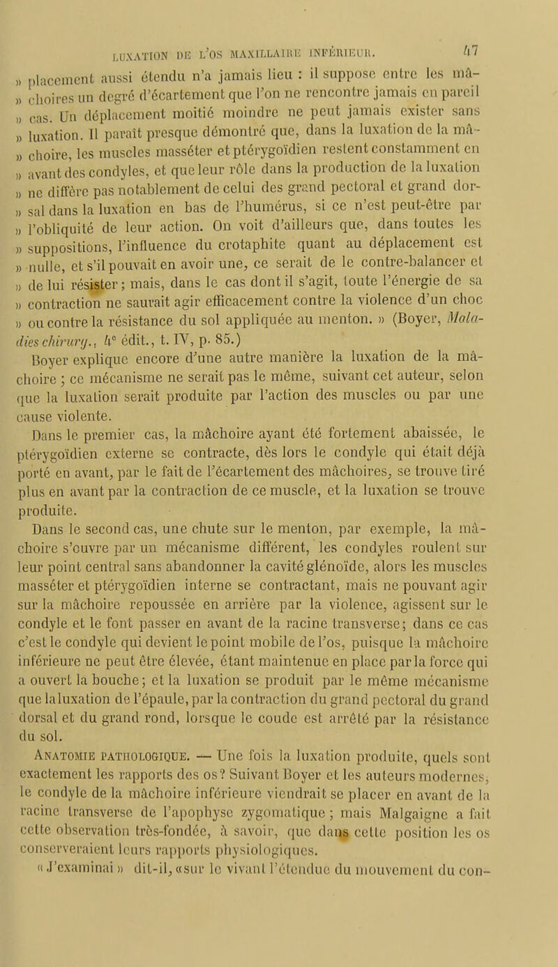 >. placement aussi étendu n'a jamais lieu : il suppose entre les mâ- à eboires un degré d'écartement que l'on ne rencontre jamais en pareil » cas. Un déplacement moitié moindre ne peut jamais exister sans » luxation. Il paraît presque démontré que, dans la luxation de la mâ- » choire, les muscles masséter et ptérygoïdien restent constamment en » avant (les condyles, et que leur rôle dans la production de la luxation » ne diffère pas notablement de celui des grand pectoral et grand dor- » sal dans là luxation en bas de l'humérus, si ce n'est peut-être par » l'obliquité de leur action. On voit d'ailleurs que, dans toutes les » suppositions, l'influence du crotaphite quant au déplacement est » nulle, et s'il pouvait en avoir une, ce serait de le contre-balancer cl » de lui résister; mais, dans le cas dont il s'agit, toute l'énergie de sa » contraction ne saurait agir efficacement contre la violence d'un choc » ou contre la résistance du sol appliquée au menton. » (Boyer, Mala- dies chirurg., h° édit., t. IV, p. 85.) Boyer explique encore d'une autre manière la luxation de la mâ- choire ; ce mécanisme ne serait pas le même, suivant cet auteur, selon que la luxation serait produite par l'action des muscles ou par une cause violente. Dans le premier cas, la mâchoire ayant été fortement abaissée, le ptérygoïdien externe se contracte, dès lors le condyle qui était déjà porté en avant, par le fait de l'écartement des mâchoires, se trouve tiré plus en avant par la contraction de ce muscle, et la luxation se trouve produite. Dans le second cas, une chute sur le menton, par exemple, la mâ- choire s'ouvre par un mécanisme différent, les condyles roulent sur leur point central sans abandonner la cavité glénoïde, alors les muscles masséter et ptérygoïdien interne se contractant, mais ne pouvant agir sur la mâchoire repoussée en arrière par la violence, agissent sur le condyle et le font passer en avant de la racine transverse; dans ce cas c'est le condyle qui devient le point mobile de l'os, puisque la mâchoire inférieure ne peut être élevée, étant maintenue en place parla force qui a ouvert la bouche; et la luxation se produit par le même mécanism< que laluxation de l'épaule, par la contraction du grand pectoral du grand dorsal et du grand rond, lorsque le coude est arrêté par la résistance du sol. Anatomie pathologique. — Une fois la luxation produite, quels sont exactement les rapports des os? Suivant Boyer et les auteurs modernes, le condyle de la mâchoire inférieure viendrait se placer en avant de la racine transverse de l'apophyse zygomatique ; mais Malgaignc a fait cette observation très-fondée, à savoir, que dan$ celle position les os conserveraient leurs rapports physiologiques. « J'examinai » dit-il, «sur le vivant Pétendue du mouvement du con-