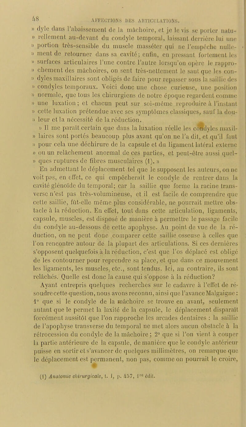 » dyle dans rabaissement de la mâchoire, et je le vis se porter nalu- » Tellement au-devant du condyle temporal, laissant derrière lui une » portion très-sensible du muscle mass6ter qui ne l'empêche nulle- » ment de retourner dans sa cavité; enfin, en pressant fortement les » surfaces articulaires l'une contre l'autre lorsqu'on opère le rappro- » ebement des mâchoires, on sent très-nettement le saut que les eon- » dyles maxillaires sont obligés de faire pour repasser sous la saillie des » condyles temporaux. Voici donc une chose curieuse, une position » normale, que tous les chirurgiens de notre époque regardent comme » une luxation; et chacun peut sur soi-même reproduire à l'instant » cette luxation prétendue avec ses symptômes classiques, sauf la dou- » leur et la nécessité de la réduction. » 11 me paraît certain que dans la luxation réelle les condyles maxil- » laires sont portés beaucoup plus avant qu'on ne l'a dit, et qu'il faut » pour cela une déchirure de La capsule et du ligament latéral externe » ou un relâchement anormal de ces parties, et peut-être aussi qucl- » ques ruptures de fibres musculaires (1). » En admettant le déplacement tel que le supposent les auteurs, on ne voit pas, en effet, ce qui empêcherait le condyle de rentrer dans la cavité glenoïde du temporal; car la saillie que forme la racine trans- verse n'est pas très-volumineuse, et il est facile de comprendre que cette saillie, fût-elle même plus considérable, ne pourrait mettre obs- tacle à la réduction. En effet, tout dans cette articulation, ligaments, capsule, muscles, est disposé de manière à permettre le passage facile du condyle au-dessous de cette apophyse. Au point de vue de la ré- duction, on ne peut donc comparer cette saillie osseuse à celles que l'on rencontre autour de la plupart des articulations. Si ces dernières s'opposent quelquefois à la réduction, c'est que l'os déplacé est obligé de les contourner pour reprendre sa place, et que dans ce mouvement les ligaments, les muscles; etc., sont tendus. Ici, au contraire, ils sont relâchés. Quelle est donc la cause qui s'oppose à la réduction? Ayant entrepris quelques recherches sur le cadavre à l'effet de ré- soudre cette question, nous avons reconnu, ainsi que l'avance Malgaigne : 1° que si le condyle de la mâchoire se trouve en avant, seulement autant que le permet la laxité de la capsule, le déplacement disparaît forcément aussitôt que l'on rapproche les arcades dentaires : la saillie de l'apophyse transverse du temporal ne met alors aucun obstacle à la rétrocession du condyle de la mâchoire; 2° que si l'on vient à couper la partie antérieure de la capsule, de manière que le condyle antérieur puisse en sortir et s'avancer de quelques millimètres, on remarque que le déplacement est permanent, non pas, comme on pourrait le croire. (I) Analomtc chirurgicale, t. 1, p. Û57, lrc édil.