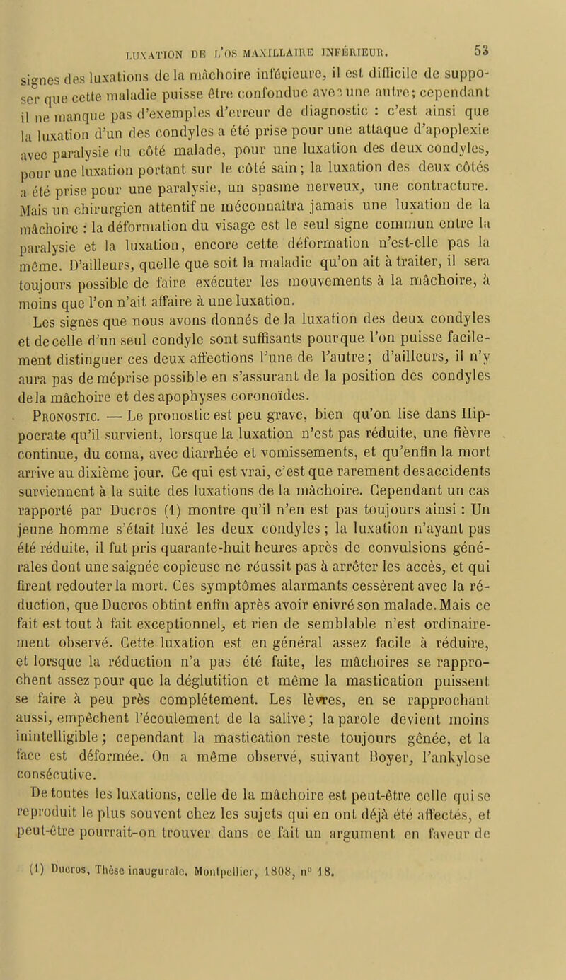 signes dos luxations de la mâchoire inférieure* il est difficile de suppo- ser que cette maladie puisse être confondue ave;une autre; cependant il ne manque pas d'exemples d'erreur de diagnostic : c'est ainsi que la luxation d'un des condyles a été prise pour une attaque d'apoplexie avec paralysie du côté malade, pour une luxation des deux condyles, pour une luxation portant sur le côté sain; la luxation des deux côtés a été prise pour une paralysie, un spasme nerveux, une contracture. .Mais un chirurgien attentif ne méconnaîtra jamais une luxation de la mâchoire : la déformation du visage est le seul signe commun entre la paralysie et la luxation, encore cette déformation n'est-elle pas la môme. D'ailleurs, quelle que soit la maladie qu'on ait à traiter, il sera toujours possible de faire exécuter les mouvements à la mâchoire, à moins que l'on n'ait affaire à une luxation. Les signes que nous avons donnés de la luxation des deux condyles et de celle d'un seul condyle sont suffisants pour que l'on puisse facile- ment distinguer ces deux affections l'une de l'autre; d'ailleurs, il n'y aura pas de méprise possible en s'assurant de la position des condyles delà mâchoire et des apophyses coronoïdes. Pronostic. — Le pronostic est peu grave, bien qu'on lise dans Hip- pocrate qu'il survient, lorsque la luxation n'est pas réduite, une fièvre continue, du coma, avec diarrhée et vomissements, et qu'enfin la mort arrive au dixième jour. Ce qui est vrai, c'est que rarement desaccidents surviennent à la suite des luxations de la mâchoire. Cependant un cas rapporté par Ducros (1) montre qu'il n'en est pas toujours ainsi : Un jeune homme s'était luxé les deux condyles ; la luxation n'ayant pas été réduite, il fut pris quarante-huit heures après de convulsions géné- rales dont une saignée copieuse ne réussit pas à arrêter les accès, et qui firent redouter la mort. Ces symptômes alarmants cessèrent avec la ré- duction, que Ducros obtint enfin après avoir enivré son malade. Mais ce fait est tout à fait exceptionnel, et rien de semblable n'est ordinaire- ment observé. Cette luxation est en général assez facile à réduire, et lorsque la réduction n'a pas été faite, les mâchoires se rappro- chent assez pour que la déglutition et môme la mastication puissent se faire à peu près complètement. Les lèvres, en se rapprochant aussi, empêchent l'écoulement de la salive; la parole devient moins inintelligible ; cependant la mastication reste toujours gênée, et la face est déformée. On a même observé, suivant Boyer, l'ankylose consécutive. De toutes les luxations, celle de la mâchoire est peut-être celle qui se reproduit le plus souvent chez les sujets qui en ont déjà été affectés, et peul-être pourrait-on trouver dans ce fait un argument en faveur de (1) Ducros, Thèse inaugurale. Montpellier, 1808, nu 18.