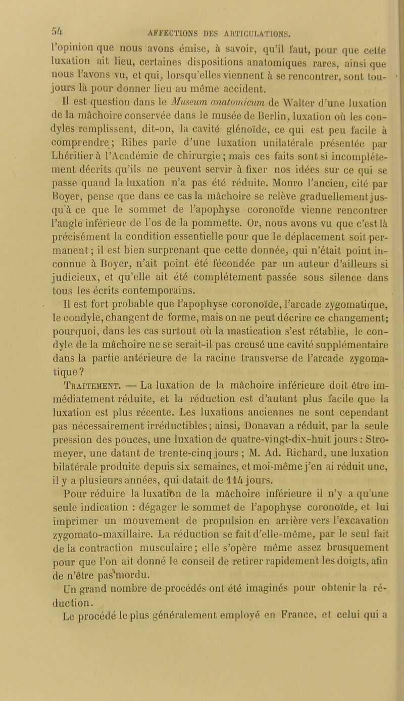 l'opinion que nous avons émise, à savoir, qu'il faut, pour que celte luxation ait lieu, certaines dispositions anatomiques rares, ainsi que nous l'avons vu, et qui, lorsqu'elles viennent à se rencontrer, sont tou- 1 jours là pour donner lieu au môme accident. Il est question dans le Muséum anatomicum de Walter d'une luxation de la mâchoire conservée dans le musée de Berlin, luxation où les con- dyles remplissent, dit-on, la cavité glénoïde, ce qui est peu facile à comprendre; Ribes parle d'une luxation unilatérale présentée par Lhéritier h l'Académie de chirurgie ; mais ces faits sont si incomplète- ment décrits qu'ils ne peuvent servir à fixer nos idées sur ce qui se passe quand la luxation n'a pas été réduite. Monro l'ancien, cité par Boyer, pense que dans ce cas la mâchoire se relève graduellementjus- qu'à ce que le sommet de l'apophyse coronoïde vienne rencontrer l'angle inférieur de l'os de la pommette. Or, nous avons vu que c'est là précisément la condition essentielle pour que le déplacement soit per- manent ; il est bien surprenant que cette donnée, qui n'était point in- connue à Boyer, n'ait point été fécondée par un auteur d'ailleurs si judicieux, et qu'elle ait été complètement passée sous silence dans tous les écrits contemporains. Il est fort probable que l'apophyse coronoïde, l'arcade zygomatique, le condyle, changent de forme, mais on ne peut décrire ce changement; pourquoi, dans les cas surtout où la mastication s'est rétablie, le con- dyle de la mâchoire ne se serait-il pas creusé une cavité supplémentaire dans la partie antérieure de la racine, transverse de l'arcade zygoma- tique? Traitement. — La luxation de la mâchoire inférieure doit être im- médiatement réduite, et la réduction est d'autant plus facile que la luxation est plus récente. Les luxations anciennes ne sont cependant pas nécessairement irréductibles ; ainsi, Donavan a réduit, par la seule pression des pouces, une luxation de quatre-vingt-dix-huit jours : Stro- meyer, une datant de trente-cinq jours ; M. Ad. Richard, une luxation bilatérale produite depuis six semaines, et moi-même j'en ai réduit une, il y a plusieurs années, qui datait de 114 jours. Pour réduire la luxation de la mâchoire inférieure il n'y a qu'une seule indication : dégager le sommet de l'apophyse coronoïde, et lui imprimer un mouvement de propulsion en arrière vers l'excavation zygomato-maxillaire. La réduction se fait d'elle-même, par le seul fait de la contraction musculaire ; elle s'opère même assez brusquement pour que l'on ait donné le conseil de retirer rapidement les doigts, afin de n'être pasWrdu. Un grand nombre de procédés ont été imaginés pour obtenir la ré- duction. Le procédé le plus généralement employé ^n France, et celui qui a