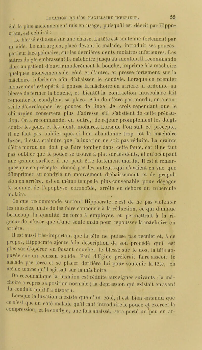 été le plus anciennement mis en usage, puisqu'il est décrit par Hippo- crate, est celui-ci : Le blessé est assis sur une chaise. La tête est soutenue fortement par un aide. Le chirurgien, placé devant le malade, introduit ses pouces, parleur face palmaire, sur les dernières dents molaires inférieures. Les autres doigts embrassent la mâchoire jusqu'au menton. 11 recommande alors au patient d'ouvrir modérément la bouche, imprime à la mâchoire quelques mouvements de côté et d'autre, et presse fortement sur la mâchoire inférieure afin d'abaisser le condyle. Lorsque ce premier mouvement est opéré, il pousse la mâchoire en arrière, il ordonne au blessé de fermer la bouche, et bientôt la contraction musculaire fait remonter le condyle à sa place. Afin de n'être pas mordu, on a con- seillé d'envelopper les pouces de linge. Je crois cependant que le chirurgien conservera plus d'adresse s'il s'abstient de cette précau- tion. On a recommandé, en outre, de rejeter promptement les doigts contre les joues et les dents molaires. Lorsque l'on suit ce précepte, il ne faut pas oublier que, si l'on abandonne trop tôt la mâchoire luxée, il est à craindre que la luxation ne soit pas réduite. La crainte d'être mordu ne doit pas faire tomber dans cette faute, car il ne faut- pas oublier que le pouce se trouve à plat sur les dents, et qu'occupant une grande surface, il ne peut être fortement mordu. Il est à remar- quer que ce précepte, donné par les auteurs qui n'avaient en vue que d'imprimer au condyle un mouvement d'abaissement et de propul- ion en arrière, est en même temps le plus convenable pour dégager le sommet de. l'apophyse coronoïde, arrêté en dehors du tubercule malaire. Ce que recommande surtout Hippocrate, c'est de ne pas violenter les muscles, mais de les faire concourir à la réduction, ce qui diminue beaucoup la quantité de force à employer, et permettrait à la ri- gueur de n'user que d'une seule main pour repousser la mâchoire en arrière. Il est aussi très-important que la tête ne puisse pas reculer et, à ce propos, Hippocrate ajoute à la description de son procédé qu'il est plus sûr d'opérer en faisant coucher le blessé sur le dos, la tête ap- puyée sur un coussin solide. Paul d'Egine préférait faire asseoir le malade par terre et se placer derrière lui pour soutenir la tête, en même temps qu'il agissait sur la mâchoire. On reconnaît que la luxation est réduite aux signes suivants : la mâ- choire a repris sa position normale; la dépression qui existait en avant du conduit auditif a disparu. Lorsque la luxation n'existe que d'un côté, il est bien entendu que ce n'est que du côté malade qu'il faut introduire le pouce et exercer la Compression, et le condyle, une fois abaissé, sera porté un peu en ar-