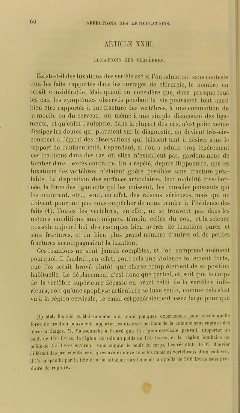 ARTICLE XXIII. LUXATIONS DES VERTÈBRES. Exisle-t-il des luxations des vertèbres? Si l'on admettait sans conteste tous les faits rapportés dans les ouvrages de chirurgie, le nombre en serait considérable, Mais quand on considère que, dans presque tous les cas, les symptômes observés pendant la vie pouvaient tout aussi bien être rapportés à une fracture des vertèbres, à une commotion de la moelle ou du cerveau, ou même à une simple distension des liga- ments, et qu'enfin l'autopsie, dans la plupart des cas, n'est point venue dissiper les doutes qui planaient sur le diagnostic, on devient très-cir- conspect à l'égard des observations qui laissent tant à désirer sous le. rapport de l'authenticité. Cependant, si l'on a admis trop légèrement ces luxations dans des cas où elles n'existaient pas, gardons-nous de tomber dans l'excès contraire. On a répété, depuis Hippocrale, que les luxations des vertèbres n'étaient guère possibles sans fracture préa- lable. La disposition des surfaces articulaires, leur mobilité très-bor- née, la force des ligaments qui les unissent, les muscles puissants qui les entourent, etc., sont, en effet, des raisons sérieuses, mais qui ne doivent pourtant pas nous empêcher de nous rendre à l'évidence des faits (1). Toutes les'vertèbres, en effet, ne se trouvent pas dans les mêmes conditions anatomiques, témoin celles du cou, et la science possède aujourd'hui des exemples bien avérés de luxations pures et sans fractures, et un bien plus grand nombre d'autres où de petites fractures accompagnaient la luxation. Ces luxations ne sont jamais complètes, et l'on comprend aisément pourquoi. Il faudrait, en effet, pour cela une violence tellement forte, que Los serait broyé plutôt que chassé complètement de sa position habituelle. Le déplacement n'est donc que partiel, et, soit que le corps de la vertèbre supérieure dépasse en avant celui de la vertèbre infé- rieure, soit qu'une apophyse articulaire se luxe seule, comme cela s'est vu à la région cervicale, le canal est généralement assez large pour que (1) MM. Bouvier et Maissonnabe ont tenté quelques expériences pour savoir quelle force de traction pouvaient supporter les diverses portions de la colonne sans rupture des fibro-cartilagcs. M. Maissonnabe a trouvé que la région cervicale pouvait supporter un poids de 180 livres, la région dorsale un poids de 150 livres, et la région lombaire un poids de 250 livres environ, sans compter le poids du corps. Les résultats de M. Bouvier diffèrent des précédents, car, après avoir enlevé tous les muscles vertébraux d'un cadavre, il l'a suspendu par la tète el a pu atlaclicr aux Inncbes un poids de 300 livres sans pro- duire de rupture.