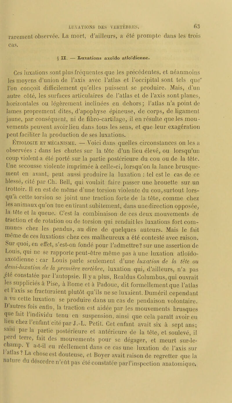 Parement observée. La mort, d'ailleurs, a été prompte dans les trois cas. $ II. — luxations axoïdo atlotdienne. Ces luxations sont plus fréquentes que les précédentes, et néanmoins les moyens d'union de Taxis avec l'atlas et l'occipital sont tels que* l'on conçoit difficilement qu'elles puissent se produire. Mais, d'un autre côté, les surfaces articulaires de l'atlas et de l'axis sont planes, horizontales ou légèrement inclinées en dehors; l'atlas n'a point de lames proprement dites, d'apophyse épineuse, de corps, de ligament jaune, par conséquent, ni de fibro-cartilage, il en résulte que les mou- vements peuvent avoir lieu dans tous les sens, et que leur exagération peut faciliter la production de ses luxations. 1/noLOGiE et mécanisme. — Voici dans quelles circonstances on les a observées : dans les chutes sur la tête d'un lieu élevé, ou lorsqu'un coup violenta été porté sur la partie postérieure du cou ou de la tête. Une secousse violente imprimée à celle-ci, lorsqu'on la lance brusque- ment en avant, peut aussi produire la luxation : tel est le cas de ce blessé, cité par Ch. Bell, qui voulait faire passer une brouette sur un trottoir. Il en est de même d'une torsion violente du cou,surtout lors- qu'à cette torsion se joint une traction forte de la tête, comme chez les animaux qu'on tue en tirant subitement, dans une direction opposée, la tête et la queue. C'est la combinaison de ces deux mouvements de traction et de rotation ou de torsion qui rendait les luxations fort com- munes chez les pendus, au dire de quelques auteurs. Mais le fait même de ces luxations chez ces malheureux a été contesté avec raison. Sur quoi, en effet, s'est-on fondé pour l'admettre? sur une assertion de Louis, qui ne se rapporte peut-être même pas à une luxation atloïdo- axoïdienne : car Louis parle seulement d'une luxation de la tête ou demi-luxation de la première vertèbre, luxation qui, d'ailleurs, n'a pas été constatée par l'autopsie. Il y a plus, Realdus Columbus,qui ouvrait les suppliciés à Pise, à Rome et à Padoue, dit formellement que l'atlas et l'axis se fracturaient plutôt qu'ils ne se luxaient. Duméril cependant a vu cette luxation se produire dans un cas de pendaison volontaire. D'autres fois enfin, la traction est aidée par les mouvements brusques que l'ait l'individu tenu en suspension, ainsi que cela paraît avoir eu lieu chez l'enfant cité par J.-L. Petit. Cet enfant avait six à sept ans; saisi par la partie postérieure et antérieure de la têle, et soulevé, il perd terre, fait des mouvements pour se dégager, et meurt sur-le- champ. Y a-t-il eu réellement dans ce cas une luxation de l'axis sur atlas ? La chose est douteuse, et Boycr avait raison de regretter que la nature du désordre n'eut pas élé constatée parl'inspection anatomique*