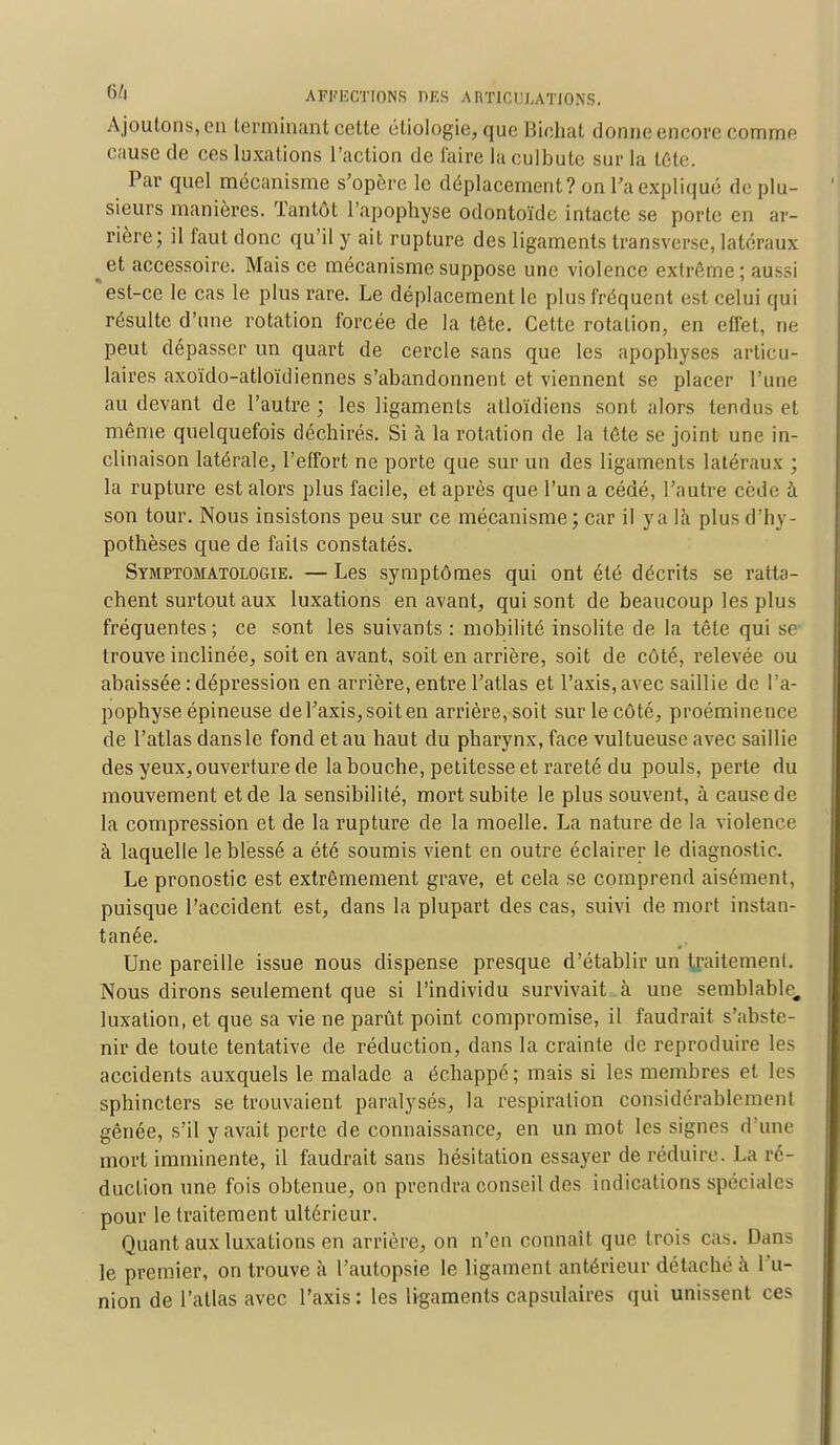 A joutons, en terminant cette étiologie, que Bichat donne encore comme cause de ces luxations l'action de faire la culbute sur la tête, Par quel mécanisme s'opère le déplacement? on l'a expliqué de plu- sieurs manières. Tantôt l'apophyse odontoïde intacte se porte en ar- rière; il faut donc qu'il y ait rupture des ligaments transverse, latéraux ^et accessoire. Mais ce mécanisme suppose une violence extrême ; aussi * est-ce le cas le plus rare. Le déplacement le plus fréquent est celui qui résulte d'une rotation forcée de la tête. Cette rotation, en effet, ne peut dépasser un quart de cercle sans que les apophyses articu- laires axoïdo-atloïdiennes s'abandonnent et viennent se placer l'une au devant de l'autre ; les ligaments alloïdiens sont alors tendus et même quelquefois déchirés. Si à la rotation de la tête se joint une in- clinaison latérale, l'effort ne porte que sur un des ligaments latéraux ; la rupture est alors plus facile, et après que l'un a cédé, l'autre cède à son tour. Nous insistons peu sur ce mécanisme; car il y a là plus d'hy- pothèses que de faits constatés. Symptomatologie. —Les symptômes qui ont été décrits se ratta- chent surtout aux luxations en avant, qui sont de beaucoup les plus fréquentes; ce sont les suivants : mobilité insolite de la tête qui se trouve inclinée, soit en avant, soit en arrière, soit de côté, relevée ou abaissée : dépression en arrière, entre l'atlas et l'axis, avec saillie de l'a- pophyse épineuse de l'axis, soit en arrière, soit sur le côté, proéminence de l'atlas dansle fond et au haut du pharynx, face vultueuse avec saillie des yeux, ouverture de la bouche, petitesse et rareté du pouls, perte du mouvement et de la sensibilité, mort subite le plus souvent, à cause de la compression et de la rupture de la moelle. La nature de la violence à laquelle le blessé a été soumis vient en outre éclairer le diagnostic. Le pronostic est extrêmement grave, et cela se comprend aisément, puisque l'accident est, dans la plupart des cas, suivi de mort instan- tanée. Une pareille issue nous dispense presque d'établir un traitement. Nous dirons seulement que si l'individu survivait à une semblable, luxation, et que sa vie ne parût point compromise, il faudrait s'abste- nir de toute tentative de réduction, dans la crainte de reproduire les accidents auxquels le malade a échappe; mais si les membres et les sphincters se trouvaient paralysés, la respiration considérable mon I gênée, s'il y avait perte de connaissance, en un mot les signes d'une mort imminente, il faudrait sans hésitation essayer de réduire. La ré- duction une fois obtenue, on prendra conseil des indications spéciales pour le traitement ultérieur. Quant aux luxations en arrière, on n'en connaît que trois cas. Dans le premier, on trouve à l'autopsie le ligament antérieur détaché à l'u- nion de l'atlas avec l'axis: les ligaments capsulaires qui unissent ces