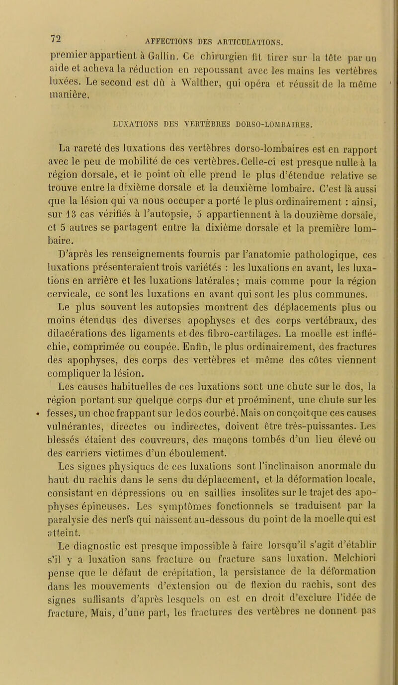 premier appartient à Gallin. Ce chirurgien fit tirer sur la tête par un aide et acheva la réduction en repoussant avec les mains les vertèbres luxées. Le second est dû à Wallher, qui opéra et réussit de la même manière. LUXATIONS DES VERTÈBRES DORSO-LOMBAIRES. La rareté des luxations des vertèbres dorso-lombaires est en rapport avec le peu de mobilité de ces vertèbres. Celle-ci est presque nulle à la région dorsale, et le point où elle prend le plus d'étendue relative se trouve entre la dixième dorsale et la deuxième lombaire. C'est là aussi que la lésion qui va nous occuper a porté le plus ordinairement : ainsi, sur 13 cas vérifiés à l'autopsie, 5 appartiennent à la douzième dorsale, et 5 autres se partagent entre la dixième dorsale et la première lom- baire. D'après les renseignements fournis par l'anatomie pathologique, ces luxations présenteraient trois variétés : les luxations en avant, les luxa- tions en arrière et les luxations latérales; mais comme pour la région cervicale, ce sont les luxations en avant qui sont les plus communes. Le plus souvent les autopsies montrent des déplacements plus ou moins étendus des diverses apophyses et des corps vertébraux, des dilacérations des ligaments et des fibro-cartilages. La moelle est inflé- chie, comprimée ou coupée. Enfin, le plus ordinairement, des fractures des apophyses, des corps des vertèbres et même des côtes viennent compliquer la lésion. Les causes habituelles de ces luxations sont une chute sur le dos, la région portant sur quelque corps dur et proéminent, une chute sur les fesses, un choc frappant sur le dos courbé. Mais onconçoitque ces causes vulnérantes, directes ou indirectes, doivent être très-puissantes. Les blessés étaient des couvreurs, des maçons tombés d'un lieu élevé ou des carriers victimes d'un éboulement. Les signes physiques de ces luxations sont l'inclinaison anormale du haut du rachis dans le sens du déplacement, et la déformation locale, consistant en dépressions ou en saillies insolites sur le trajet des apo- physes épineuses. Les symptômes fonctionnels se traduisent par la paralysie des nerfs qui naissent au-dessous du point de la moelle qui est atteint. Le diagnostic est presque impossible à faire lorsqu'il s'agit d'établir s'il y a luxation sans fracture ou fracture sans luxation. Melchiori pense que le défaut de crépitation, la persistance de la déformation dans les mouvements d'extension ou de flexion du rachis, sont des signes sullisants d'après lesquels on est en droit d'exclure l'idée de fracture, Mais, d'une part, les fractures des vertèbres ne donnent pas