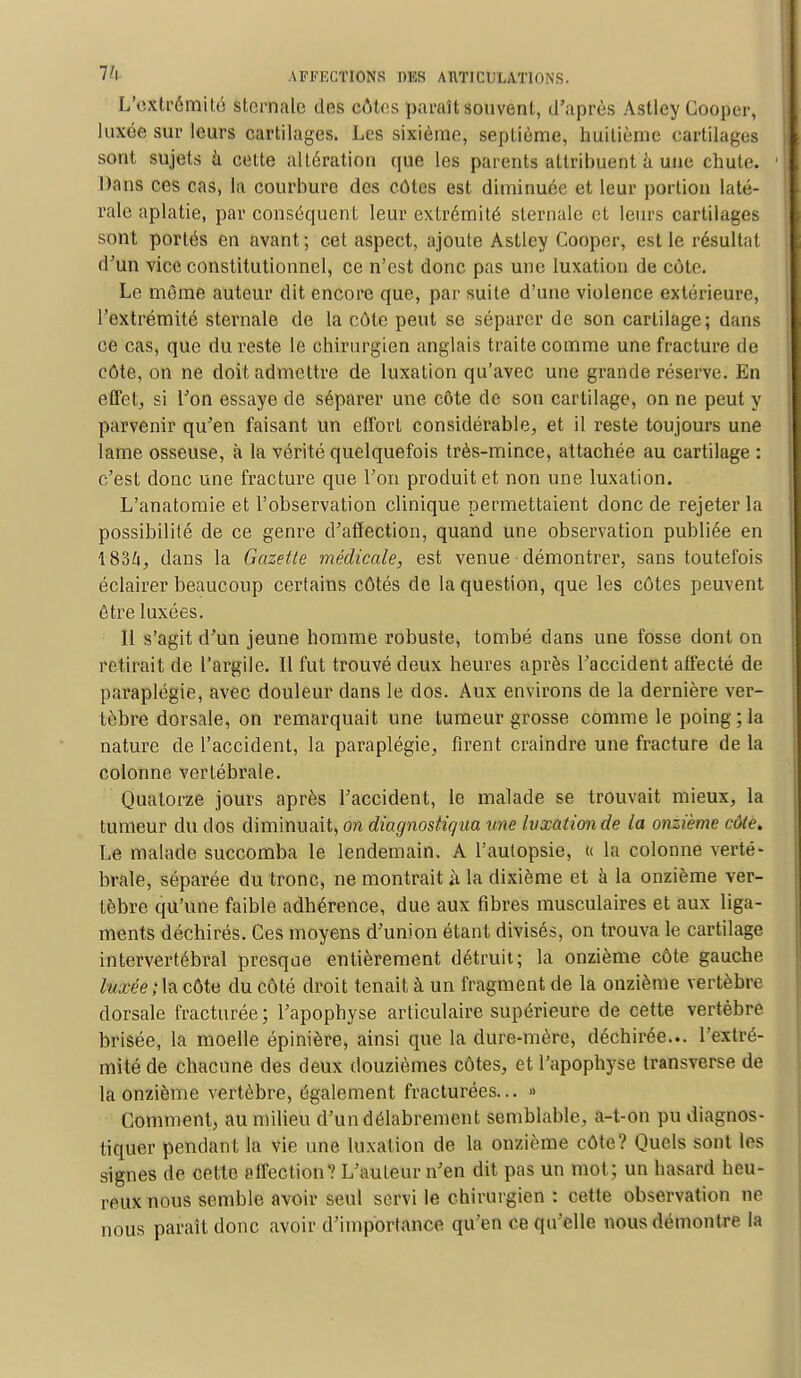 L'extrémité sternale des côtes paraît souvent, d'après Astley Cooper, luxée sur leurs cartilages. Les sixième, septième, huitième cartilages sont sujets à cette altération que les parents attribuent à une chute. Dans ces cas, la courbure des côtes est diminuée et leur portion laté- rale aplatie, par conséquent leur extrémité sternale et leurs cartilages sont portés en avant; cet aspect, ajoute Astley Cooper, est le résultat d'un vice constitutionnel, ce n'est donc pas une luxation de cote. Le même auteur dit encore que, par suite d'une violence extérieure, l'extrémité sternale de la côte peut se séparer de son cartilage; dans ce cas, que du reste le chirurgien anglais traite comme une fracture de côte, on ne doit admettre de luxation qu'avec une grande réserve. En effet, si l'on essaye de séparer une côte de son cartilage, on ne peut y parvenir qu'en faisant un effort considérable, et il reste toujours une lame osseuse, à la vérité quelquefois très-mince, attachée au cartilage : c'est donc une fracture que l'on produit et non une luxation. L'anatomie et l'observation clinique permettaient donc de rejeter la possibilité de ce genre d'affection, quand une observation publiée en 1834, dans la Gazette médicale, est venue démontrer, sans toutefois éclairer beaucoup certains côtés de la question, que les côtes peuvent être luxées. Il s'agit d'un jeune homme robuste, tombé dans une fosse dont on retirait de l'argile. Il fut trouvé deux heures après l'accident affecté de paraplégie, avec douleur dans le dos. Aux environs de la dernière ver- tèbre dorsale, on remarquait une tumeur grosse comme le poing; la nature de l'accident, la paraplégie, firent craindre une fracture de la colonne vertébrale. Quatorze jours après l'accident, le malade se trouvait mieux, la tumeur du dos diminuait, on diagnostiqua une luxation de la onzième côte. Le malade succomba le lendemain. A l'autopsie, « la colonne verté- brale, séparée du tronc, ne montrait à la dixième et à la onzième ver- tèbre qu'une faible adhérence, due aux fibres musculaires et aux liga- ments déchirés. Ces moyens d'union étant divisés, on trouva le cartilage intervertébral presque entièrement détruit; la onzième côte gauche luxée'M côte du côté droit tenait à un fragment de la onzième vertèbre dorsale fracturée; l'apophyse articulaire supérieure de cette vertèbre brisée, la moelle épinière, ainsi que la dure-mère, déchirée... l'extré- mité de chacune des deux douzièmes côtes, et l'apophyse transverse de la onzième vertèbre, également fracturées... » Comment, au milieu d'un délabrement semblable, a-t-on pu diagnos- tiquer pendant la vie une luxation de la onzième côte? Quels sont les signes de cette affection? L'auteur n'en dit pas un mot ; un hasard heu- reux nous semble avoir seul servi le chirurgien : cette observation ne nous paraît donc avoir d'importance qu'en ce qu elle nous démontre la