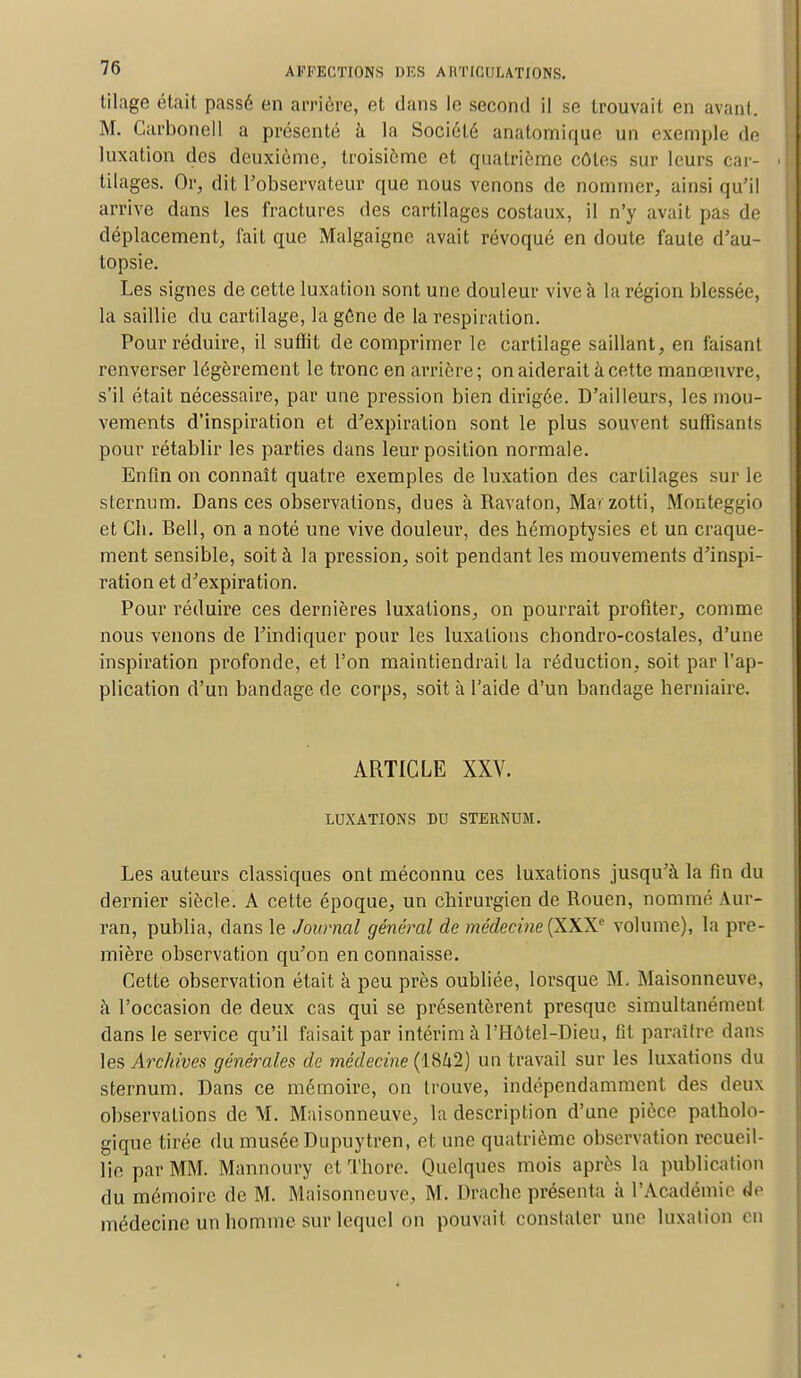 tilage était passé en arriére, et dans le second il se trouvait en avant. M. Carbone 11 a présenté à la Société anatomique un exemple de luxation des deuxième, troisième et quatrième côtes sur leurs car- tilages. Or, dit l'observateur que nous venons de nommer, ainsi qu'il arrive dans les fractures des cartilages costaux, il n'y avait pas de déplacement, fait que Malgaigne avait révoqué en doute faute d'au- topsie. Les signes de cette luxation sont une douleur vive à la région blessée, la saillie du cartilage, la gône de la respiration. Pour réduire, il suffit de comprimer le cartilage saillant, en faisant renverser légèrement le tronc en arrière ; on aiderait à cette manœuvre, s'il était nécessaire, par une pression bien dirigée. D'ailleurs, les mou- vements d'inspiration et d'expiration sont le plus souvent suffisants pour rétablir les parties dans leur position normale. Enfin on connaît quatre exemples de luxation des cartilages sur le sternum. Dans ces observations, dues à Ravaton, Mai zotti, Monteggio et Ch. Bell, on a noté une vive douleur, des hémoptysies et un craque- ment sensible, soit à la pression, soit pendant les mouvements d'inspi- ration et d'expiration. Pour réduire ces dernières luxations, on pourrait profiter, comme nous venons de l'indiquer pour les luxations chondro-costales, d'une inspiration profonde, et l'on maintiendrait la réduction, soit par l'ap- plication d'un bandage de corps, soit à l'aide d'un bandage herniaire. ARTICLE XXV. LUXATIONS DU STERNUM. Les auteurs classiques ont méconnu ces luxations jusqu'à la fin du dernier siècle. A cette époque, un chirurgien de Rouen, nommé Aur- ran, publia, dans le Journal général de médecine(XXXe volume), la pre- mière observation qu'on en connaisse. Cette observation était à peu près oubliée, lorsque M. Maisonneuve, à l'occasion de deux cas qui se présentèrent presque simultanément dans le service qu'il faisait par intérim à l'Hôtel-Dieu, fit paraître dans les Archives générales de médecine (1842) un travail sur les luxations du sternum. Dans ce mémoire, on trouve, indépendamment des deux observations de M. Maisonneuve, la description d'une pièce patholo- gique tirée du musée Dupuytren, et une quatrième observation recueil- lie par MM. Mannoury et Thore. Quelques mois après la publication du mémoire de M. Maisonneuve, M. Drache présenta à l'Académie de médecine un homme sur lequel on pouvait constater une luxation en