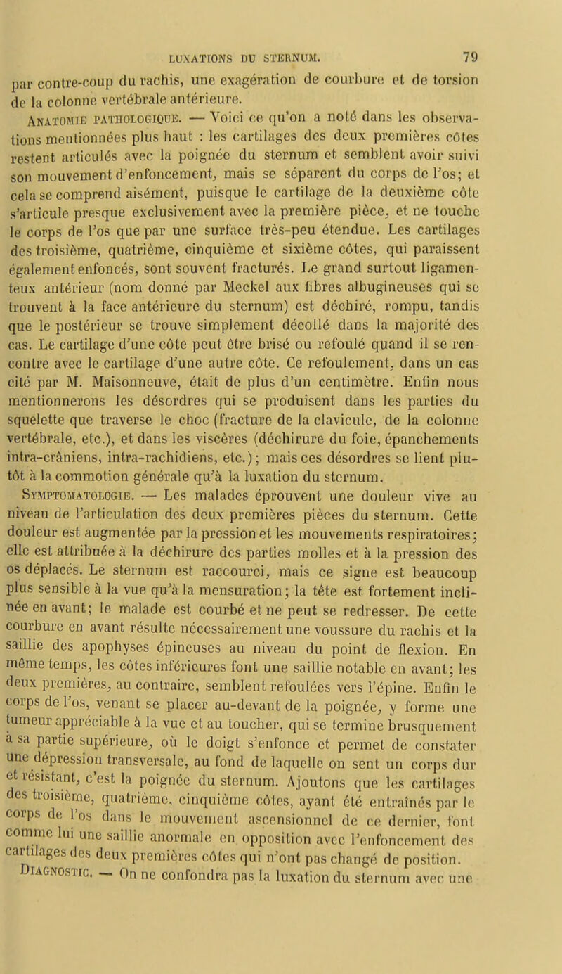par contre-coup du rachis, une exagération de courbure et de torsion de ta colonne vertébrale antérieure. Anatomie pathologique. — Voici ce cpi'on a noté dans les observa- tions mentionnées plus haut : les cartilages des deux premières côtes restent articulés avec la poignée du sternum et semblent avoir suivi son mouvement d'enfoncement, mais se séparent du corps de l'os; et cela se comprend aisément, puisque le cartilage de la deuxième côte s'articule presque exclusivement avec la première pièce, et ne touche le corps de l'os que par une surface très-peu étendue. Les cartilages des troisième, quatrième, cinquième et sixième côtes, qui paraissent également enfoncés, sont souvent fracturés. Le grand surtout ligamen- teux antérieur (nom donné par Meckel aux fibres albugineuses qui se trouvent à la face antérieure du sternum) est déchiré, rompu, tandis que le postérieur se trouve simplement décollé dans la majorité des cas. Le cartilage d'une côte peut être brisé ou refoulé quand il se ren- contre avec le cartilage d'une autre côte. Ce refoulement, dans un cas cité par M. Maisonneuve, était de plus d'un centimètre. Enfin nous mentionnerons les désordres qui se produisent dans les parties du squelette que traverse le choc (fracture de la clavicule, de la colonne vertébrale, etc.), et dans les viscères (déchirure du foie, épanchements intra-crâniens, intra-rachidiens, etc.); mais ces désordres se lient plu- tôt à la commotion générale qu'à la luxation du sternum. Symptomatologie. — Les malades éprouvent une douleur vive au niveau de l'articulation des deux premières pièces du sternum. Cette douleur est augmentée par la pression et les mouvements respiratoires; elle est attribuée à la déchirure des parties molles et à la pression des os déplacés. Le sternum est raccourci, mais ce signe est beaucoup plus sensible à la vue qu'à la mensuration; la tête est fortement incli- née en avant; le malade est courbé et ne peut se redresser. De cette courbure en avant résulte nécessairement une voussure du rachis et la saillie des apophyses épineuses au niveau du point de flexion. En môme temps, les côtes inférieures font une saillie notable en avant; les deux premières, au contraire, semblent refoulées vers l'épine. Enfin le corps de l'os, venant se placer au-devant de la poignée, y forme une tumeur appréciable à la vue et au loucher, qui se termine brusquement <;> sa partie supérieure, où le doigt s'enfonce et permet de constater une dépression transversale, au fond de laquelle on sent un corps dur et résistant, c'est la poignée du sternum. Ajoutons que les cartilages des troisième, quatrième, cinquième côtes, ayant été entraînés parle corps de l'os dans le mouvement ascensionnel de ce dernier, font comme lui une saillie anormale en opposition avec l'enfoncement des cartilages des deux premières côtes qui n'ont pas changé de position. Diagnostic. — On ne confondra pas la luxation du sternum avec une
