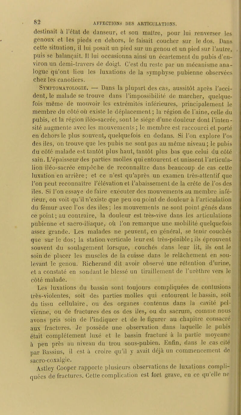 destinait à l'état de danseur, et son maître, pour lui renverser les genoux et les pieds en dehors, le faisait coucher sur le dos. Dans cette situation, il lui posait un pied sur un genou et un pied sur l'autre, puis se balançait. Il lui occasionna ainsi un écarlement du pubis d'en- viron un demi-travers de doigt. C'est du reste par un mécanisme ana- logue qu'ont lieu les luxations de la symphyse pubienne observées chez les canotiers. Symptomatologie. — Dans la plupart des cas, aussitôt après l'acci- dent, le malade se trouve dans l'impossibilité de marcher, quelque- fois même de mouvoir les extrémités inférieures, principalement le membre du côté où existe le déplacement; la région de l'aine, celle du pubis, et la région iléo-sacréc, sont le siège d'une douleur dont l'inten- sité augmente avec les mouvements; le membre est raccourci et porté en dehors le plus souvent, quelquefois en dedans. Si Ton explore l'os des iles, on trouve que les pubis ne sont pas au même niveau; le pulu's du côté malade est tantôt plus haut, tantôt plus bas que celui du côté sain. L'épaisseur des parties molles qui entourent et unissent l'articula- lion iléo-sacrée empêche de reconnaître dans beaucoup de cas cette luxation en arrière; et ce n'est qu'après un examen très-attentif que Ton peut reconnaître l'élévation et l'abaissement de la crête de l'os des iles. Si l'on essaye de faire exécuter des mouvements au membre infé- rieur, on voit qu'il n'existe que peu ou point de douleur à l'articulation du fémur avec l'os des iles ; les mouvements ne sont point gênés dans ce point ; au contraire, la douleur est très-vive dans les articulations pubienne et sacro-iliaque, où l'on remarque une mobilité quelquefois assez grande. Les malades ne peuvent, en général, se tenir couchés que sur le dos; la station verticale leur est très-pénible ; ils éprouvent souvent du soulagement lorsque, couchés dans leur lit, ils ont le soin de placer les muscles de la cuisse dans le relâchement en sou- levant le genou. Richerand dit avoir observé une rétention d'urine, et a constaté en sondant le blessé un tiraillement de l'urèthre vers le côté malade. Les luxations du bassin sont toujours compliquées de contusions très-violentes, soit des parties molles qui entourent le bassin, soit du tissu cellulaire, ou des organes contenus dans la cavité pel- vienne, ou de fractures des os des iles, ou du sacrum, comme nous avons pris soin de l'indiquer et de le figurer au chapitre consacré aux fractures. Je possède une observation dans laquelle le pubis était complètement luxé et le bassin fracturé à la partie moyenne à peu près au niveau du trou sous-pubien. Enfin, dans le cas cité par Bassius, il est à croire qu'il y avait déjà un commencement de sacro-coxalgie. Astley Gooper rapporte plusieurs observations de luxations compli- quées de fractures. Cette complication est fort grave, en ce qu'elle nef