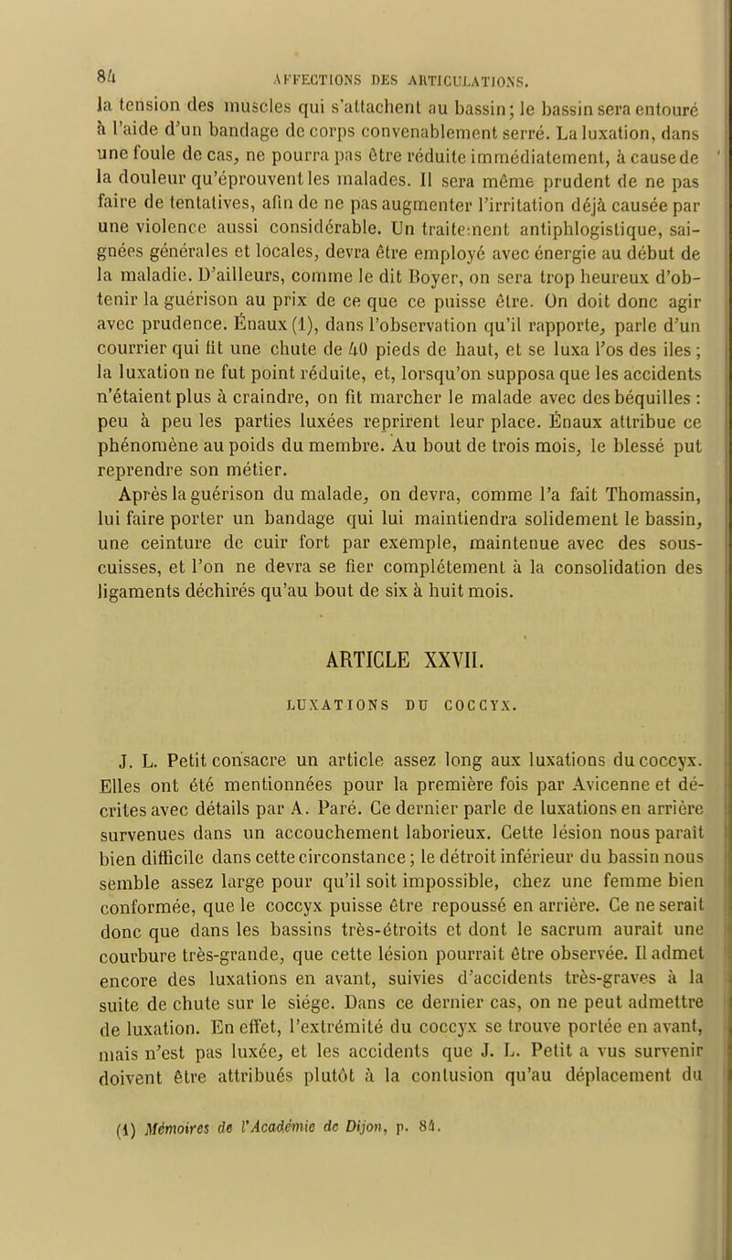 la tension des muscles qui s'attachent au bassin; le bassin sera entouré à l'aide d'un bandage de corps convenablement serré. La luxation, dans une foule de cas, ne pourra pas être réduite immédiatement, à cause de ' la douleur qu'éprouvent les malades. Il sera même prudent de ne pas faire de tentatives, afin de ne pas augmenter l'irritation déjà causée par une violence aussi considérable. Un traitement antiphlogislique, sai- gnées générales et locales, devra être employé avec énergie au début de la maladie. D'ailleurs, comme le dit Boyer, on sera trop heureux d'ob- tenir la guérison au prix de ce que ce puisse être. On doit donc agir avec prudence. Ënaux(l), dans l'observation qu'il rapporte, parle d'un courrier qui fit une chute de 40 pieds de haut, et se luxa l'os des iles ; la luxation ne fut point réduite, et, lorsqu'on supposa que les accidents n'étaient plus à craindre, on fit marcher le malade avec des béquilles : peu à peu les parties luxées reprirent leur place. Énaux attribue ce phénomène au poids du membre. Au bout de trois mois, le blessé put reprendre son métier. Après la guérison du malade, on devra, comme l'a fait Thomassin, lui faire porter un bandage qui lui maintiendra solidement le bassin, une ceinture de cuir fort par exemple, mainteuue avec des sous- cuisses, et l'on ne devra se fier complètement à la consolidation des ligaments déchirés qu'au bout de six à huit mois. ARTICLE XXVII. LUXATIONS DU COCCYX. J. L. Petit consacre un article assez long aux luxations du coccyx. Elles ont été mentionnées pour la première fois par Avicenne et dé- crites avec détails par A. Paré. Ce dernier parle de luxations en arrière survenues dans un accouchement laborieux. Celte lésion nous paraît bien difficile dans cette circonstance ; le détroit inférieur du bassin nous semble assez large pour qu'il soit impossible, chez une femme bien conformée, que le coccyx puisse être repoussé en arrière. Ce ne serait donc que dans les bassins très-étroits et dont le sacrum aurait une courbure très-grande, que cette lésion pourrait être observée. Il admet encore des luxations en avant, suivies d'accidents très-graves à la suite de chute sur le siège. Dans ce dernier cas, on ne peut admettre de luxation. En effet, l'extrémité du coccyx se trouve portée en avant, mais n'est pas luxée, et les accidents que J. L. Petit a vus survenir doivent être attribués plutôt à la contusion qu'au déplacement du