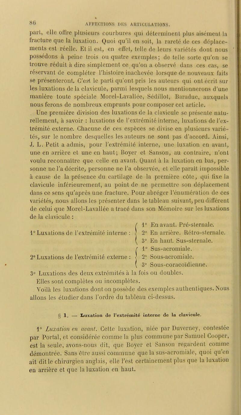 part, elle offre plusieurs courbures qui déterminent plus aisément la fracture que la luxation. Quoi qu'il en soit, la rareté de ces déplace- ments est réelle. EL il est, en effet, telle de leurs variétés dont nous possédons à peine trois ou quatre exemples; de telle sorte qu'on se trouve réduit à dire simplement ce qu'on a observé dans ces cas, se réservant de compléter l'histoire inachevée lorsque de nouveaux faits se présenteront. C'est le parti qu'ont pris les auteurs qui ont écrit sur les luxations delà clavicule, parmi lesquels nous mentionnerons d'une manière toute spéciale Morel-Lavallée, Sédillot, Baraduc, auxquels nous ferons de nombreux emprunts pour composer cet article. Une première division des luxations de la clavicule se présente natu- rellement, à savoir : luxations de l'extrémité interne, luxations de l'ex- trémité externe. Chacune de ces espèces se divise en plusieurs varié- tés, sur le nombre desquelles les auteurs ne sont pas d'accord. Ainsi, J. L. Petit a admis, pour l'extrémité interne, une luxation en avant, une en arrière et une en haut; Boyer et Sanson, au contraire, n'ont voulu reconnaître que celle en avant. Quant à la luxation en bas, per- sonne ne Ta décrite, personne ne l'a observée, et elle paraît impossible à cause de la présence du cartilage de la première côte, qui fixe la clavicule inférieurement, au point de ne permettre son déplacement dans ce sens qu'après une fracture. Pour abréger l'énumération de ces variétés, nous allons les présenter dans le tableau suivant, peu différent de celui que Morel-Lavallée a tracé dans son Mémoire sur les luxations de la clavicule : / 1° En avant. Pré-sternale. 1° Luxations de l'extrémité interne : ] 2° En arrière. Rétro-sternale. ( 3° En haut. Sus-sternale. !1° Sus-acromiale. 2° Sous-acromiale. 3° Sous-coracoïdienne. 3° Luxations des deux extrémités à la fois ou doubles. Elles sont complètes ou incomplètes. Voilà les luxations dont on possède des exemples authentiques. Nous allons les étudier dans l'ordre du tableau ci-dessus. § 1, — Luxation de l'extrémité interne de la clavicule. 1° Luxation en avant. Cette luxation, niée parDuverney, contestée par Portai, et considérée comme la plus commune par Samuel Cooper, est la seule, avons-nous dit, que Boyer et Sanson regardent comme démontrée. Sans Être aussi commune que la sus-acromiale, quoi qu'en ait dit le chirurgien anglais, elle Test certainement plus que la luxation en arrière et que la luxation en haut.