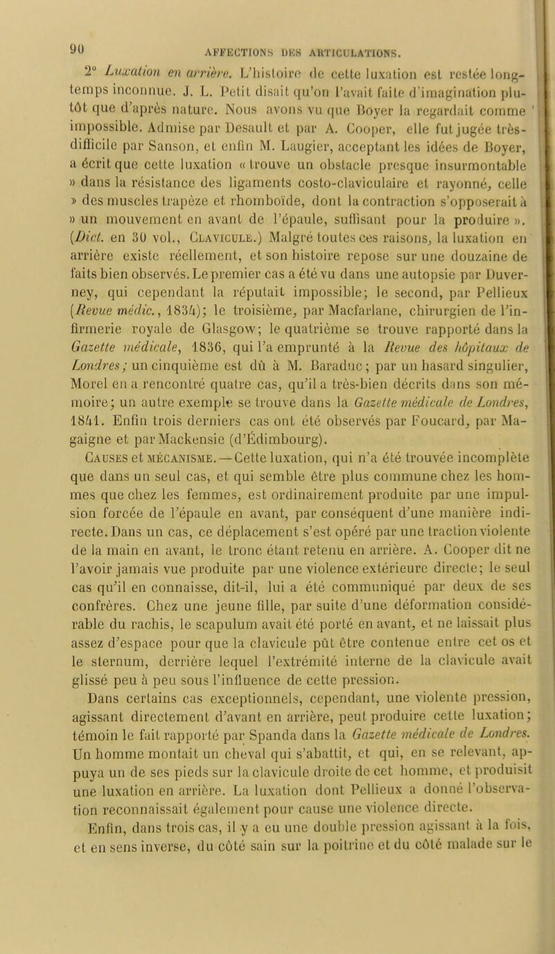2° Luxation en arriéra. L'histoire de cette luxation est restée long- temps inconnue. J. L. Petit disait qu'on l'avait l'aile d'imagination plu- tôt que d'après nature. Nous avons vu que Boyer la regardait comme ' impossible. Admise par Desault et par A. Gooper, elle fut jugée très- diflicile par Sanson, et enfin M. Laugier, acceptant les idées de Boyer, a écrit que cette luxation «trouve un obstacle presque insurmontable » dans la résistance des ligaments costo-claviculaire et rayonné, celle » des muscles trapèze et rhomboïde, dont la contraction s'opposerait à » un mouvement en avant de l'épaule, suffisant pour la produire ». {Dict. en 30 vol., Clavicule.) Malgré toutes ces raisons, la luxation en' arrière existe réellement, et son histoire repose sur une douzaine de faits bien observés. Le premier cas a été vu dans une autopsie par Duver- ney, qui cependant la réputait impossible; le second, par Pellieux [Revue médic, 1834); le troisième, par Macfarlane, chirurgien de l'in- firmerie royale de Glasgow; le quatrième se trouve rapporté dans la Gazette médicale, 1836, qui l'a emprunté à la Revue des hôpitaux de Londres; un cinquième est dû à M. Baraduc; par un hasard singulier, Morel en a renconlré quatre cas, qu'il a très-bien décrits dans son mé- moire; un autre exemple se trouve dans la Gazette médicale de Londres, 1841. Enfin trois derniers cas ont été observés par Foucard, par Ma- gaigne et par Mackensie (d'Edimbourg). Causes et mécanisme. —Cette luxation, qui n'a été trouvée incomplète que dans un seul cas, et qui semble être plus commune chez les hom- mes que chez les femmes, est ordinairement produite par une impul- sion forcée de l'épaule en avant, par conséquent d'une manière indi- recte. Dans un cas, ce déplacement s'est opéré par une traction violente de la main en avant, le tronc étant retenu en arrière. A. Cooper dit ne l'avoir jamais vue produite par une violence extérieure directe; le seul cas qu'il en connaisse, dit-il, lui a été communiqué par deux de ses confrères. Chez une jeune fille, par suite d'une déformation considé- rable du rachis, le scapulum avait été porté en avant, et ne laissait plus assez d'espace pour que la clavicule pût être contenue entre cet os et le sternum, derrière lequel l'extrémité interne de la clavicule avait glissé peu à peu sous l'influence de cette pression. Dans certains cas exceptionnels, cependant, une violente pression, agissant directement d'avant en arrière, peut produire celle luxation; témoin le fait rapporté par Spanda dans la Gazette médicale de Londres. Un homme montait un cheval qui s'abattit, et qui, en se relevant, ap- puya un de ses pieds sur la clavicule droite de cet homme, et produisit une luxation en arrière. La luxation dont Pellieux a donné l'observa- tion reconnaissait également pour cause une violence directe. Enfin, dans trois cas, il y a eu une douhle pression agissant à la fois, et en sens inverse, du côté sain sur la poitrine et du côté malade sur le