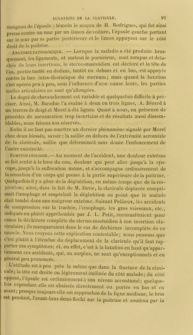 naoignon de l'épaule : témoin le maçon de H. Elodrigues, qui lut ainsi pressé contre un mur par un timon de voiture, l'épaule gauche portant sur le mur par sa partie postérieure et le limon appuyant sur le côté droit de la poitrine. Anatomiepathologique. — Lorsque la maladie a été produite brus- quement, les ligaments, et surtout le postérieur, sont rompus et déta- chés de leurs insertions, le slerno-mastoïdien est déchiré et la tête de l'os, portée tantôt en dedans, tantôt en dehors et en bas, est appuyée contre la face intea-thoraeique du sternum; mais quand la luxation s'est opérée peu à peu, sous l'influence d'une cause lente, les parties molles articulaires ne sont qu'allongées. Le degré de chevauchement est variable et quelquefois difficile à pré- ciser. Ainsi, M. Baraduc l'a évalué à deux ou trois lignes, A. Bérard à un travers de doigt et Morel à dix lignes. Quant à nous, en présence de procédés de mensuration trop incertains et de résultats aussi dissem- blables, nous faisons nos réserves. Enfin il ne faut pas omettre un dernier phénomène signalé par Morel chez deux blessés, savoir : la saillie en dehors de l'extrémité acromiale de la clavicule, saillie que déterminait sans doute l'enfoncement de l'autre extrémité. Sïmptomatologie,—Au moment de l'accident, une douleur extrême se fait sentir à la base du cou, douleur qui peut aller jusqu'à la syn- cope, jusqu'à la suflocation même, et s'accompagne ordinairement de la sensation d'un corps qui presse à la partie supérieure delà poitrine. Quelquefois il y a gêne delà déglutition, en même temps que de la res- piration; ainsi, dans le fait de M. Davie, la clavicule déplacée compri- mait l'œsophage et empêchait la déglutition au point que le malade était tombé dans une maigreur extrême. Suivant Pellieux, les accidents de compression sur la trachée, l'œsophage, les gros vaisseaux, etc., indiqués ou plutôt appréhendés par J. L. Petit, reconnaîtraient pour cause la déchirure complète du sterno-mastoïdien à son insertion cla- viculaire; ils manqueraient dans le cas de déchirure incomplète de ce muscle. Nous croyons cette explication contestable; nous pensons que c'est plutôt à l'étendue du déplacement de la clavicule qu'il faut rap- porter ces symptômes; et, en effet, c'est à la luxation en haut qu'appar- tiennent ces accidents, qui, au surplus, ne sont qu'exceptionnels et en général peu prononcés. L'attitude est à peu près la même que dans la fracture de la clavi- cule; la tête est droite ou légèrement inclinée du côté malade; du côté oppose, l'épaule est ordinairement à son niveau accoutume; quelque- fois cependant elle est abaissée directement ou portée en bas et en avant; presque toujours elle est rapprochée de la ligne médiane, le bras est pendant, l'avant-bras demi-lléchi sur la poitrine et soutenu par la