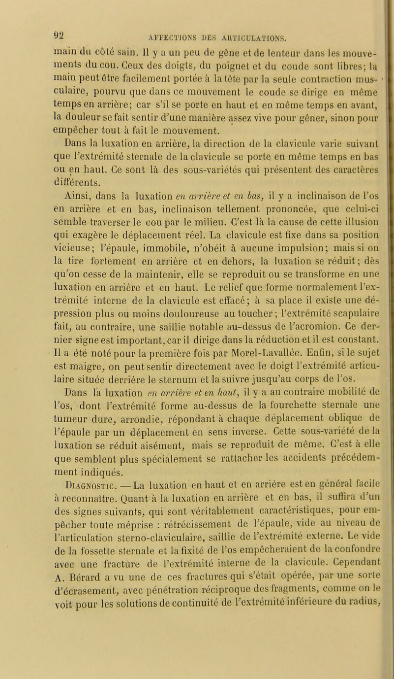 main du côté sain. Il y a un peu de gêne et de lenteur dans les mouve- ments du cou. Ceux des doigts, du poignet et du coude sont libres; la main peut être facilement portée à la tète par la seule contraction mus- culaire, pourvu que dans ce mouvement le coude se dirige en même temps en arrière; car s'il se porte en haut et en même temps en avant, la douleur se fait sentir d'une manière assez vive pour gêner, sinon pour empêcher tout à fait le mouvement. Dans la luxation en arrière, la direction de la clavicule varie suivant que l'extrémité sternale de la clavicule se porte en même temps en bas ou en haut. Ce sont là des sous-variétés qui présentent des caractères différents. Ainsi, dans la luxation en arrière et en bas, il y a inclinaison de l'os en arrière et en bas, inclinaison tellement prononcée, que celui-ci semble traverser le cou par le milieu. C'est là la cause de cette illusion qui exagère le déplacement réel. La clavicule est fixe clans sa position vicieuse; l'épaule, immobile, n'obéit à aucune impulsion; mais si on la tire fortement en arrière et en dehors, la luxation se réduit; dès qu'on cesse de la maintenir, elle se reproduit ou se transforme en une luxation en arrière et en haut. Le relief que forme normalement l'ex- trémité interne de la clavicule est effacé; à sa place il existe une dé- pression plus ou moins douloureuse au toucher; l'extrémité scapulaire fait, au contraire, une saillie notable au-dessus de l'acromion. Ce der- nier signe est important, car il dirige dans la réduction et il est constant. Il a été noté pour la première fois par Morel-Lavallée. EnOn, si le sujet est maigre, on peut sentir directement avec le doigt l'extrémité articu- laire située derrière le sternum et la suivre jusqu'au corps de l'os. Dans la luxation m arrière et en haut, il y a au contraire mobilité de l'os, dont l'extrémité forme au-dessus de la fourchette sternale une tumeur dure, arrondie, répondant à chaque déplacement oblique de l'épaule par un déplacement en sens inverse. Cette sous-variété de la luxation se réduit aisément, mais se reproduit de même. C'est à elle que semblent plus spécialement se rattacher les accidents précédem- ment indiqués. Diagnostic. — La luxation en haut et en arrière est en général facile à reconnaître. Quant à la luxation en arrière et en bas, il suffira d'un des signes suivants, qui sont véritablement caractéristiques, pour em- pêcher toute méprise : rétrécissement de l'épaule, vide au niveau de l'articulation sterno-claviculaire, saillie de l'extrémité externe. Le vide de la fossette sternale et la fixité de l'os empêcheraient de la confondre avec une fracture de l'extrémité interne de la clavicule. Cependant A. Bérard a vu une de ces fractures qui s'était opérée, par une sorte d'écrasement, avec pénétration réciproque des fragments, comme on le voit pour les solutions de continuité de l'extrémité inférieure du radius,