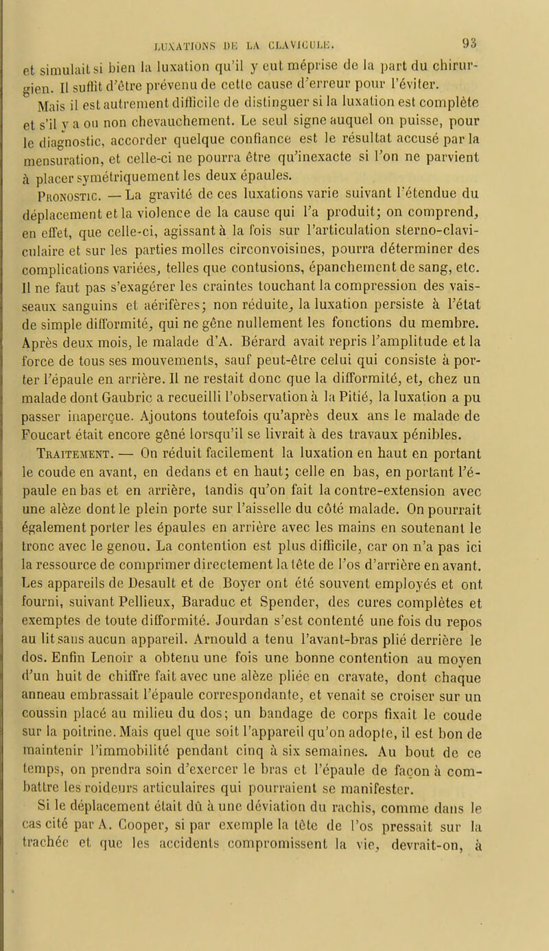 et simulait si bien la luxation qu'il y eut méprise de la part du chirur- gien. Il suffit d'être prévenu de cette cause d'erreur pour l'éviter. Mais il est autrement difficile de distinguer si la luxation est complète et s'il v a ou non chevauchement. Le seul signe auquel on puisse, pour le diagnostic, accorder quelque confiance est le résultat accusé par la mensuration, et celle-ci ne pourra être qu'inexacte si l'on ne parvient à placer symétriquement les deux épaules. Pronostic. —La gravité de ces luxations varie suivant l'étendue du déplacement et la violence de la cause qui l'a produit; on comprend, en effet, que celle-ci, agissant à la fois sur l'articulation sterno-clavi- culaire et sur les parties molles circonvoisines, pourra déterminer des complications variées, telles que contusions, épanchement de sang, etc. Il ne faut pas s'exagérer les craintes touchant la compression des vais- seaux sanguins et aérifères; non réduite, la luxation persiste à l'état de simple difformité, qui ne gêne nullement les fonctions du membre. Après deux mois, le malade d'A. Bérard avait repris l'amplitude et la force de tous ses mouvements, sauf peut-être celui qui consiste à por- ter l'épaule en arrière. Il ne restait donc que la difformité, et, chez un malade dont Gaubric a recueilli l'observation à la Pitié, la luxation a pu passer inaperçue. Ajoutons toutefois qu'après deux ans le malade de Foucart était encore gêné lorsqu'il se livrait à des travaux pénibles. Traitement. — On réduit facilement la luxation en haut en portant le coude en avant, en dedans et en haut; celle en bas, en portant l'é- paule en bas et en arrière, tandis qu'on fait la contre-extension avec une alèze dont le plein porte sur l'aisselle du côté malade. On pourrait également porter les épaules en arrière avec les mains en soutenant le tronc avec le genou. La contention est plus difficile, car on n'a pas ici la ressource de comprimer directement la lêle de l'os d'arrière en avant. Les appareils de Desault et de Boyer ont été souvent employés et ont fourni, suivant Pellieux, Baraduc et Spender, des cures complètes et exemptes de toute difformité. Jourdan s'est contenté une fois du repos au lit sans aucun appareil. Arnould a tenu l'avant-bras plié derrière le dos. Enfin Lenoir a obtenu une fois une bonne contention au moyen d'un huit de chiffre fait avec une alèze pliée en cravate, dont chaque anneau embrassait l'épaule correspondante, et venait se croiser sur un coussin placé au milieu du dos; un bandage de corps fixait le coude sur la poitrine. Mais quel que soit l'appareil qu'on adopte, il est bon de maintenir l'immobilité pendant cinq à six semaines. Au bout de ce temps, on prendra soin d'exercer le bras et l'épaule de façon à com- battre les roideurs articulaires qui pourraient se manifester. Si le déplacement était dû à une déviation du rachis, comme dans le cas cité par A. Cooper, si par exemple la tète de l'os pressait sur la trachée et que les accidents compromissent la vie, devrait-on, à