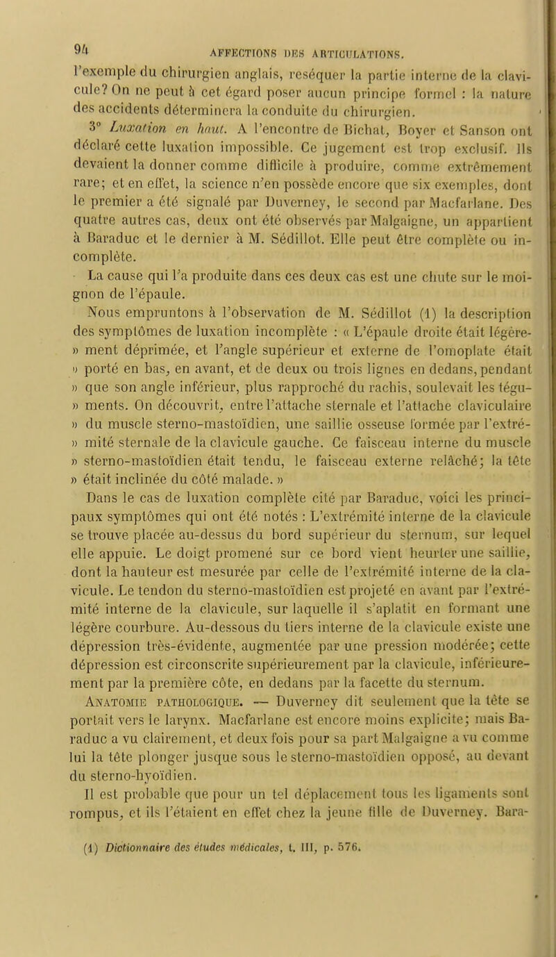 l'exemple du chirurgien anglais, réséquer la partie interne de la clavi- cule? On ne peut à cet égard poser aucun principe formel : la nalure des accidents déterminera la conduite du chirurgien. 3° Luxation en haut. A rencontre de Bichat, Boyer et Sanson ont déclaré cette luxalion impossibles Ce jugement est trop exclusif. Ils devaient la donner comme difficile à produire, comme extrêmement rare; et en effet, la science n'en possède encore que six exemples, dont le premier a été signalé par Uuverney, le second par Macfarlane. Des quatre autres cas, deux ont été observés par Malgaigne, un appartient à Baraduc et le dernier à M. Sédillot. Elle peut être complète ou in- complète. La cause qui l'a produite dans ces deux cas est une chute sur le moi- gnon de l'épaule. Nous empruntons à l'observation de M. Sédillot (1) la description des symptômes de luxation incomplète : « L'épaule droite était légère- » ment déprimée, et l'angle supérieur et externe de l'omoplate était « porté en bas, en avant, et de deux ou trois lignes en dedans, pendant » que son angle inférieur, plus rapproché du rachis, soulevait les tégu- » ments. On découvrit, entre l'attache sternale et l'attache claviculaire » du muscle sterno-mastoïdien, une saillie osseuse formée par l'extré- » mité sternale de la clavicule gauche. Ce faisceau interne du muscle » sterno-mastoïdien était tendu, le faisceau externe relâché; la léte » était inclinée du côté malade. » Dans le cas de luxation complète cité par Baraduc, voici les princi- paux symptômes qui ont été notés : L'extrémité interne de la clavicule se trouve placée au-dessus du bord supérieur du sternum, sur lequel elle appuie. Le doigt promené sur ce bord vient heurter une saillie, dont la hauteur est mesurée par celle de l'extrémité interne de la cla- vicule. Le tendon du sterno-mastoïdien est projeté en avant par l'extré- mité interne de la clavicule, sur laquelle il s'aplatit en formant une légère courbure. Au-dessous du tiers interne de la clavicule existe une dépression très-évidente, augmentée par une pression modérée; cette dépression est circonscrite supérieurement par la clavicule, inférieure- ment par la première côte, en dedans par la facette du sternum. Anatomie pathologique. — Duverney dit seulement que la tète se portait vers le larynx. Macfarlane est encore moins explicite; mais Ba- raduc a vu clairement, et deux fois pour sa part Malgaigne a vu comme lui la tête plonger jusque sous le sterno-mastoïdien opposé, au devant du sterno-hyoïdien. Il est probable que pour un tel déplacement tous les ligaments sont rompus, et ils l'étaient en effet chez la jeune tille de Duverney. Bara- (1) Dictionnaire des éludes médicales, l. III, p. 576.