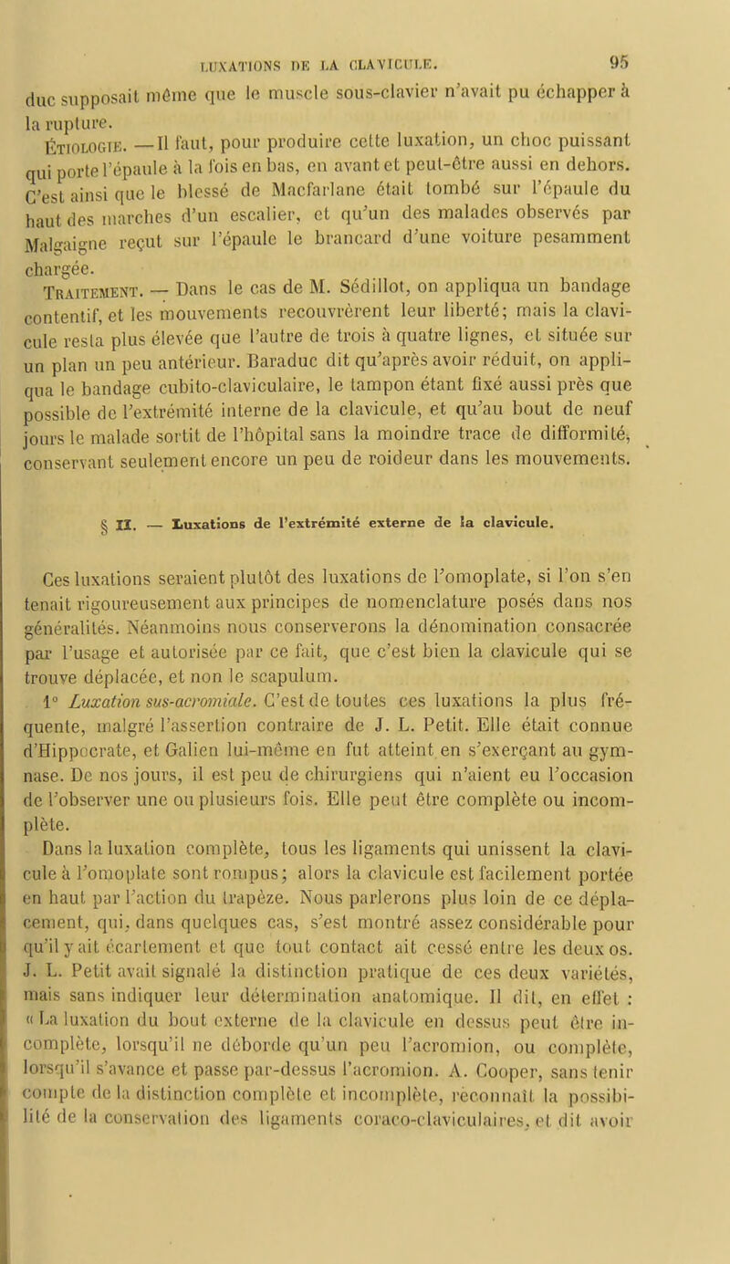 duc supposait môme que le muscle sous-clavier n'avait pu échapper à la rupture. ÉTIOLOGTE. —H faut, pour produire cette luxation, un choc puissant qui porte l'épaule à la l'ois en bas, en avant et peut-être aussi en dehors. C'est ainsi que le Messe do Macfarlane était tombé sur l'épaule du haut dos inarches d'un escalier, et qu'un des malades observés par Bfalgaigne reçut sur l'épaule le brancard d'une voiture pesamment chargée. Traitement. — Dans le cas de M. Sédillot, on appliqua un bandage contentif, et les mouvements recouvrèrent leur liberté; mais la clavi- cule resta plus élevée que l'autre de trois à quatre lignes, et située sur un plan un peu antérieur. Baraduc dit qu'après avoir réduit, on appli- qua le bandage cubito-claviculaire, le tampon étant fixé aussi près que possible de l'extrémité interne de la clavicule, et qu'au bout de neuf jours le malade sortit de l'hôpital sans la moindre trace de difformité, conservant seulement encore un peu de roideur dans les mouvements. ^ II, — Luxations de l'extrémité externe de la clavicule. Ces luxations seraient plutôt des luxations de l'omoplate, si l'on son tenait rigoureusement aux principes de nomenclature posés dans nos généralités. Néanmoins nous conserverons la dénomination consacrée par l'usage et autorisée par ce fait, que c'est bien la clavicule qui se trouve déplacée, et non le scapulum. 1° Luxation sus-acromiale. C'est de toutes ces luxations la plus fré- quente, malgré l'assertion contraire de J. L. Petit. Elle était connue d'Hippocrate, et Galien lui-même en fut atteint en s'exerçant au gym- nase. De nos jours, il est peu de chirurgiens qui n'aient eu l'occasion de l'observer une ou plusieurs fois. Elle peut être complète ou incom- plète. Dans la luxation complète, tous les ligaments qui unissent la clavi- cule à l'omoplate sont rompus; alors la clavicule est facilement portée en haut par l'action du trapèze. Nous parlerons plus loin de ce dépla- cement, qui. dans quelques cas, s'est montré assez considérable pour qu'il y ait écarlement et que tout contact ait cessé entre les deux os. J. L. Petit avait signalé la distinction pratique de ces deux variétés, mais sans indiquer leur détermination anatomique. Il dit, en effet : » La luxation du bout externe de la clavicule en dessus peut êlre in- complète, lorsqu'il ne déborde qu'un peu l'acromion, ou complète, lorsqu'il s'avance et passe par-dessus l'acromion. A. Cooper, sans tenir compte de la distinction complète et incomplète, reconnaît la possibi- lité de la conservation des ligaments coraco-claviculaires, et dit avoir