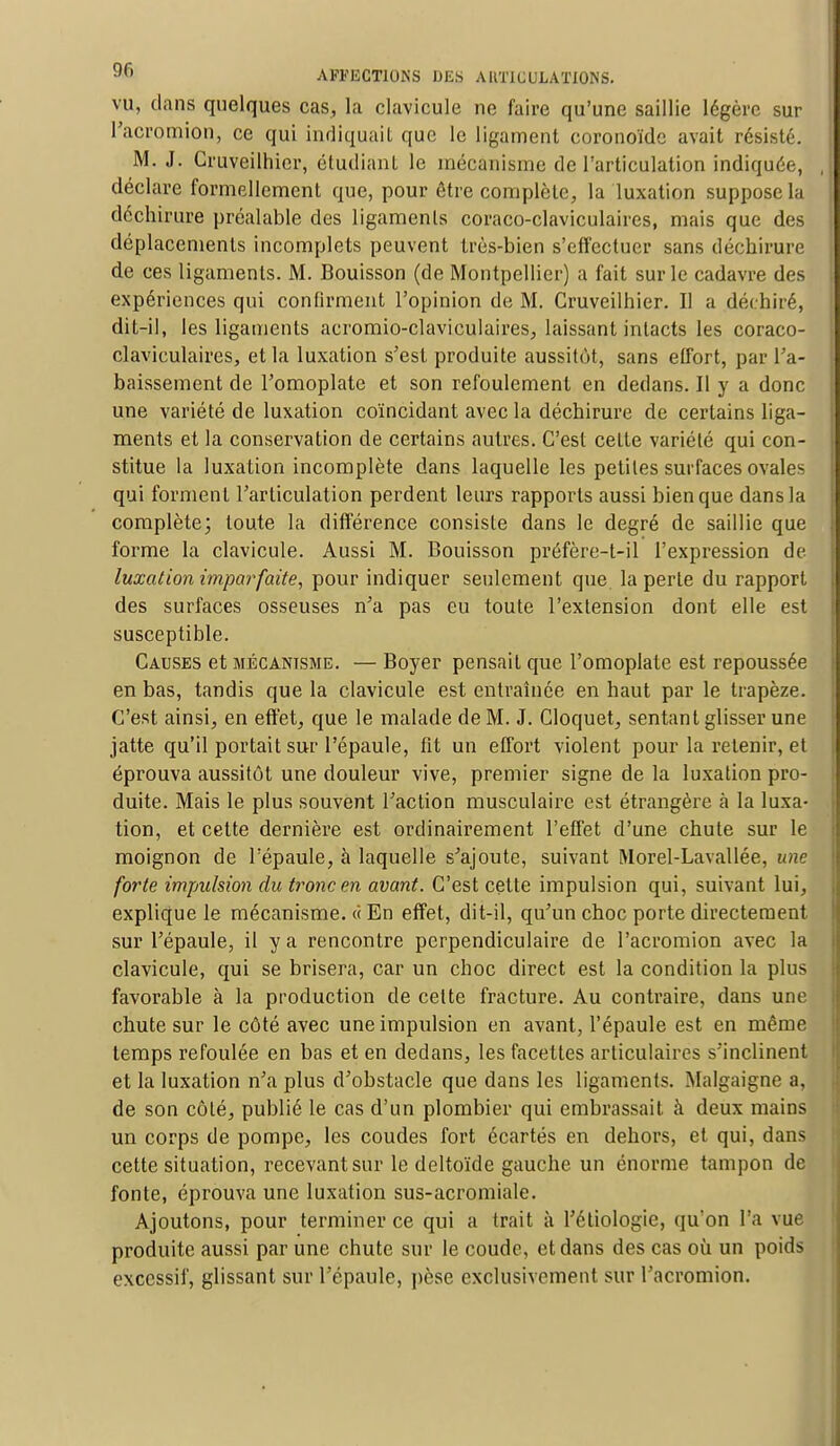 vu, clans quelques cas, la clavicule ne faire qu'une saillie légère sur l'acromion, ce qui indiquait que le ligament coronoïde avait résisté. M. J. Cruveilhier, étudiant le mécanisme de l'articulation indiquée, déclare formellement que, pour être complète, la luxation suppose la déchirure préalable des ligaments coraco-claviculaires, mais que des déplacements incomplets peuvent très-bien s'effectuer sans déchirure de ces ligaments. M. Bouisson (de Montpellier) a fait sur le cadavre des expériences qui confirment l'opinion de M. Cruveilhier. II a déchiré, dit-il, les ligaments acromio-claviculaires, laissant intacts les coraco- claviculaires, et la luxation s'est produite aussitôt, sans effort, par ra- baissement de l'omoplate et son refoulement en dedans. Il y a donc une variété de luxation coïncidant avec la déchirure de certains liga- ments et la conservation de certains autres. C'est cette variété qui con- stitue la luxation incomplète dans laquelle les petites surfaces ovales qui forment l'articulation perdent leurs rapports aussi bien que dans la complète; toute la différence consiste dans le degré de saillie que forme la clavicule. Aussi M. Bouisson préfère-t-il l'expression de luxation imparfaite, pour indiquer seulement que la perte du rapport des surfaces osseuses n'a pas eu toute l'extension dont elle est susceptible. Causes et mécanisme. — Boyer pensait que l'omoplate est repoussée en bas, tandis que la clavicule est entraînée en haut par le trapèze. C'est ainsi, en effet, que le malade de M. J. Cloquet, sentant glisser une jatte qu'il portait sur l'épaule, fit un effort violent pour la retenir, et éprouva aussitôt une douleur vive, premier signe de la luxation pro- duite. Mais le plus souvent l'action musculaire est étrangère à la luxa- tion, et cette dernière est ordinairement l'effet d'une chute sur le moignon de l'épaule, à laquelle s'ajoute, suivant Morel-Lavallée, une forte impulsion du tronc en avant. C'est cette impulsion qui, suivant lui, explique le mécanisme. « En effet, dit-il, qu'un choc porte directement sur l'épaule, il y a rencontre perpendiculaire de l'acromion avec la clavicule, qui se brisera, car un choc direct est la condition la plus favorable à la production de celte fracture. Au contraire, dans une chute sur le côté avec une impulsion en avant, l'épaule est en même temps refoulée en bas et en dedans, les facettes articulaires s'inclinent et la luxation n'a plus d'obstacle que dans les ligaments. Malgaigne a, de son côté, publié le cas d'un plombier qui embrassait à deux mains un corps de pompe, les coudes fort écartés en dehors, et qui, dans cette situation, recevant sur le deltoïde gauche un énorme tampon de fonte, éprouva une luxation sus-acromiale. Ajoutons, pour terminer ce qui a irait à l'étiologie, qu'on l'a vue produite aussi par une chute sur le coude, et dans des cas où un poids excessif, glissant sur l'épaule, pèse exclusivement sur l'acromion.
