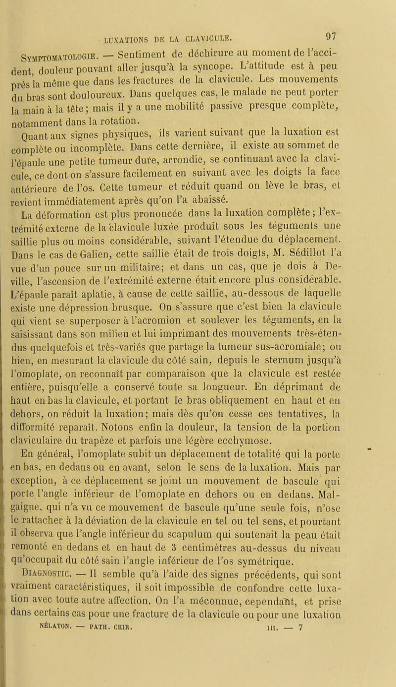 Symptomatologib. — Sentiment de déchirure au moment de l'acci- dent douleur pouvant aller jusqu'à la syncope. L'attitude est à peu près la même que dans les Fractures de la clavicule. Les mouvements du bras sont douloureux. Dans quelques cas, le malade ne peut porter la main à la tête; mais il y a une mobilité passive presque complète, notamment dans la rotation. Quant aux signes physiques, ils varient suivant que la luxation est complète ou incomplète. Dans cette dernière, il existe au sommet de l'épaule une petite tumeur dure, arrondie, se continuant avec la clavi- cule, ce dont on s'assure facilement en suivant avec les doigts la face antérieure de l'os. Cette tumeur et réduit quand on lève le bras, el revient immédiatement après qu'on l'a abaissé. La déformation est plus prononcée dans la luxation complète ; l'ex- trémité externe de la clavicule luxée produit sous les téguments une saillie plus ou moins considérable, suivant l'étendue du déplacement. Dans le cas de Galien, cette saillie était de trois doigts, M. Sédillot l'a vue d'un pouce sur un militaire; et dans un cas, que je dois à De- ville, l'ascension de l'extrémité externe était encore plus considérable. L'épaule paraît aplatie, à cause de cette saillie, au-dessous de laquelle existe une dépression brusque. On s'assure que c'est bien la clavicule qui vient se superposer à l'acromion et soulever les téguments, en la saisissant clans son milieu et lui imprimant des mouvements très-éten- dus quelquefois et très-variés que partage la tumeur sus-acromiale; ou bien, en mesurant la clavicule du côté sain, depuis le sternum jusqu'à l'omoplate, on reconnaît par comparaison que la clavicule est restée entière, puisqu'elle a conservé toute sa longueur. En déprimant de haut en bas la clavicule, et portant le bras obliquement en haut et en dehors, on réduit la luxation; mais dès qu'on cesse ces tentatives, la difformité reparaît. Notons enfin la douleur, la tension de la portion claviculaire du trapèze et parfois une légère ecchymose. En général, l'omoplate subit un déplacement de totalité qui la porte en bas, en dedans ou en avant, selon le sens de la luxation. Mais par exception, à ce déplacement se joint un mouvement de bascule qui porte l'angle inférieur de l'omoplate en dehors ou en dedans. Mal- gaigne, qui n'a vu ce mouvement de bascule qu'une seule fois, n'ose le rattacher à la déviation de la clavicule en tel ou tel sens, et pourtant il observa que l'angle inférieur du scapulum qui soutenait la peau était remonté en dedans et en haut de 3 centimètres au-dessus du niveau qu'occupait du côté sain l'angle inférieur de l'os symétrique. Diagnostic. — Il semble qu'à l'aide des signes précédents, qui sont vraiment caractéristiques, il soit impossible de confondre celte luxa- tion avec toute autre affection. On l'a méconnue, cependant, et prise dans certains cas pour une fracture de la clavicule ou pour une luxation NÉLATON. — PATH. CUIR. 111. — 7