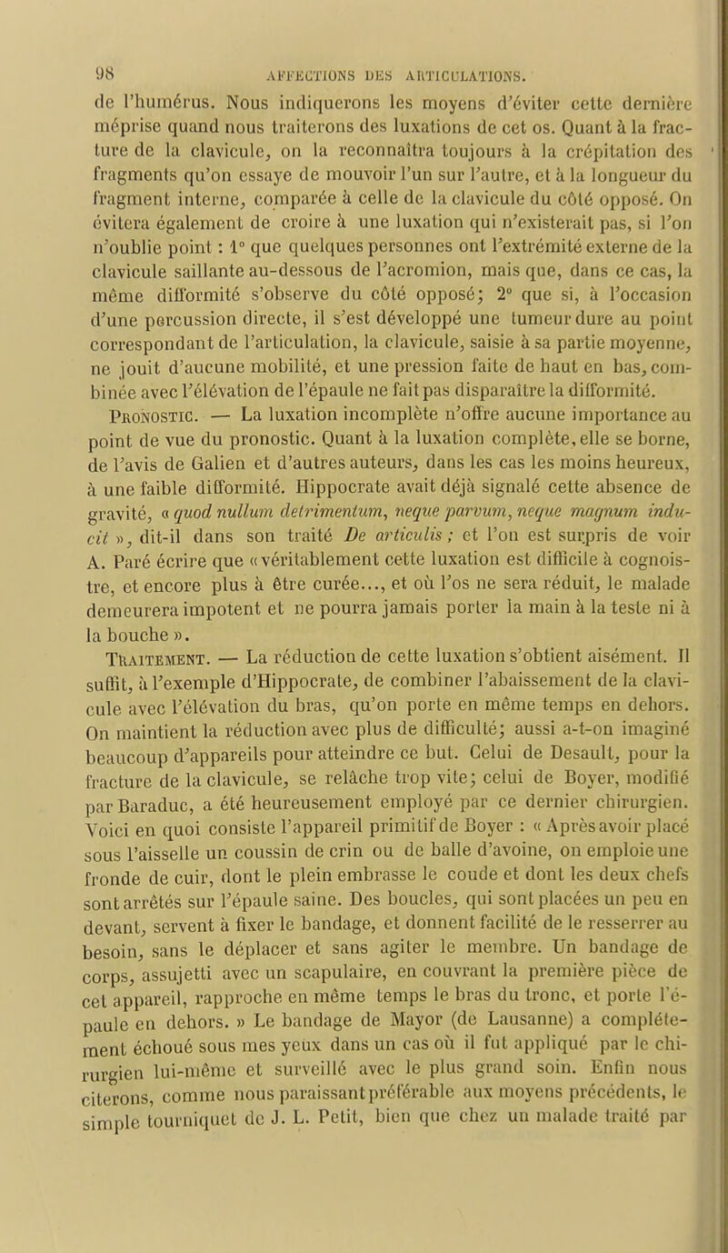 de l'humérus. Nous indiquerons les moyens d'éviter cette dernière méprise quand nous traiterons des luxations de cet os. Quant à la frac- ture de la clavicule, on la reconnaîtra toujours à la crépitation des fragments qu'on essaye de mouvoir l'un sur l'autre, et à la longueur du fragment interne, comparée à celle de la clavicule du côté opposé. On évitera également de croire à une luxation qui n'existerait pas, si l'on n'oublie point : 1° que quelques personnes ont l'extrémité externe de la clavicule saillante au-dessous de l'acromion, mais que, dans ce cas, la même difformité s'observe du côté opposé; 2° que si, à l'occasion d'une percussion directe, il s'est développé une tumeur dure au point correspondant de l'articulation, la clavicule, saisie à sa partie moyenne, ne jouit d'aucune mobilité, et une pression l'aile de haut en bas, com- binée avec l'élévation de l'épaule ne fait pas disparaître la difformité. Pronostic. — La luxation incomplète n'offre aucune importance au point de vue du pronostic. Quant à la luxation complète, elle se borne, de l'avis de Galien et d'autres auteurs, dans les cas les moins heureux, à une faible difformité. Hippocrate avait déjà signalé cette absence de gravité, « quod nullum detrimenlum, neque parvum,neque magnum indu- cil », dit-il dans son traité De articulis ; et l'on est surpris de voir A. Paré écrire que «véritablement cette luxation est difficile à cognois- tre, et encore plus à être curée..., et où l'os ne sera réduit, le malade demeurera impotent et ne pourra jamais porter la main à la teste ni à la bouche ». Traitement. — La réduction de cette luxation s'obtient aisément. 11 suffit, à l'exemple d'Hippocrate, de combiner l'abaissement de la clavi- cule avec l'élévation du bras, qu'on porte en même temps en dehors. On maintient la réduction avec plus de difficulté; aussi a-t-on imaginé beaucoup d'appareils pour atteindre ce but. Celui de Desault, pour la fracture de la clavicule, se relâche trop vite; celui de Boyer, modifié parBaraduc, a été heureusement employé par ce dernier chirurgien. Voici en quoi consiste l'appareil primitif de Boyer : « Aprèsavoir placé sous l'aisselle un coussin de crin ou de balle d'avoine, on emploie une fronde de cuir, dont le plein embrasse le coude et dont les deux chefs sont arrêtés sur l'épaule saine. Des boucles, qui sont placées un peu en devant, servent à fixer le bandage, et donnent facilité de le resserrer au besoin, sans le déplacer et sans agiter le membre. Un bandage de corps, assujetti avec un scapulaire, en couvrant la première pièce de cet appareil, rapproche en même temps le bras du tronc, et porte l'é- paule en dehors. » Le bandage de Mayor (de Lausanne) a complète- ment échoué sous mes yeux dans un cas où il fut appliqué par le chi- rurgien lui-même et surveillé avec le plus grand soin. Enfin nous citerons, comme nous paraissant préférable aux moyens précédents, le simple tourniquet do J. L. Petit, bien que chez un malade traité par