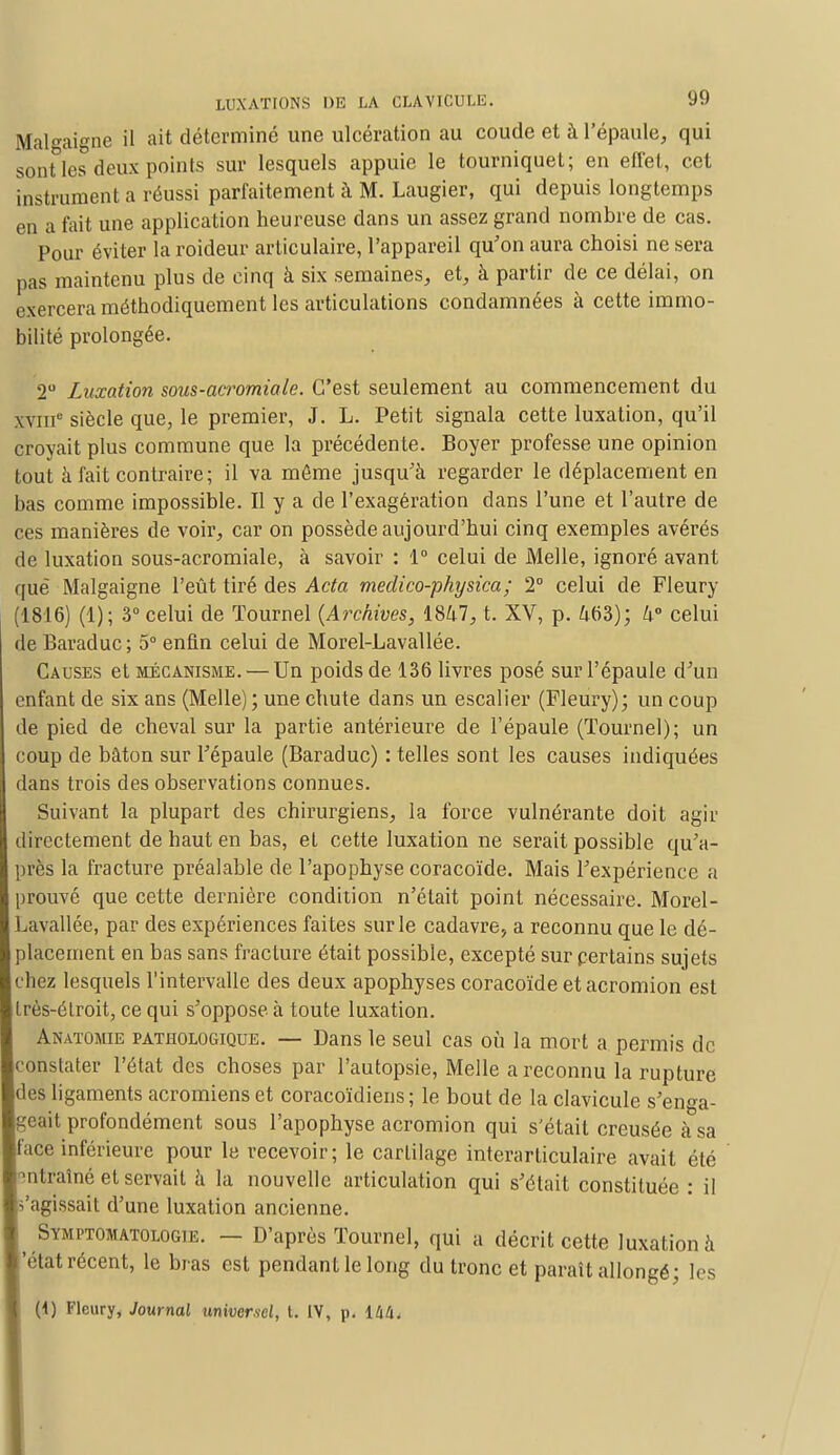 Malgaigne il ait déterminé une ulcération au coude et à l'épaule, qui sont les deux points sur lesquels appuie le tourniquet; en effet, cet instrument a réussi parfaitement à M. Laugier, qui depuis longtemps en a fait une application heureuse dans un assez grand nombre de cas. Pour éviter la roideur articulaire, l'appareil qu'on aura choisi ne sera pas maintenu plus de cinq à six semaines, et, à partir de ce délai, on exercera méthodiquement les articulations condamnées à cette immo- bilité prolongée. 2° Luxation sous-acromiale. C'est seulement au commencement du xviiic siècle que, le premier, J. L. Petit signala cette luxation, qu'il croyait plus commune que la précédente. Boyer professe une opinion tout à fait contraire ; il va môme jusqu'à regarder le déplacement en bas comme impossible. Il y a de l'exagération dans l'une et l'autre de ces manières de voir, car on possède aujourd'hui cinq exemples avérés de luxation sous-acromiale, à savoir : 1° celui de Melle, ignoré avant que Malgaigne l'eût tiré des Acta meclico-physica; 2° celui de Fleury (1816) (1); 3° celui de Tournel (Archives, 1847, t. XV, p. 463); U° celui de Baraduc ; 5° enfin celui de Morel-Lavallée. Causes et mécanisme. — Un poids de 136 livres posé sur l'épaule d'un enfant de six ans (Melle); une chute dans un escalier (Fleury); un coup de pied de cheval sur la partie antérieure de l'épaule (Tournel); un coup de bâton sur l'épaule (Baraduc) : telles sont les causes indiquées dans trois des observations connues. Suivant la plupart des chirurgiens, la force vulnérante doit agir directement de haut en bas, et cette luxation ne serait possible qu'a- près la fracture préalable de l'apophyse coracoïde. Mais l'expérience a prouvé que cette dernière condition n'était point nécessaire. Morel- Lavallée, par des expériences faites sur le cadavre, a reconnu que le dé- placement en bas sans fracture était possible, excepté sur certains sujets chez lesquels l'intervalle des deux apophyses coracoïde et acromion est très-étroit, ce qui s'oppose à toute luxation. Anatomie pathologique. — Dans le seul cas où la mort a permis de constater l'état des choses par l'autopsie, Melle a reconnu la rupture des ligaments acromiens et coracoïdiens; le bout de la clavicule s'enga- geait profondément sous l'apophyse acromion qui s'était creusée à sa Iface inférieure pour le recevoir; le cartilage interarticulaire avait été [entraîné et servait à la nouvelle articulation qui s'était constituée : il 'agissait d'une luxation ancienne. ^ Symptomatologie. — D'après Tournel, qui a décrit cette luxation à 'état récent, le bras est pendant le long du tronc et paraît allongé; les (1) Fleury, Journal universel, t. IV, p. OiU.