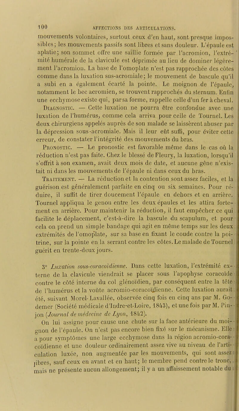 mouvements volontaires, surtout ceux d'en haut, sont presque impos- sibles; les mouvements passifs sont libres et sans douleur. L'épaule est aplatie; son sommet offre une saillie formée par l'acromion, l'extré- mité luimérale de la clavicule est déprimée au lieu de dominer légère^ ment l'acromion. La base de l'omoplate n'est pas rapprochée des côtes comme dans la luxation sus-acromiale; le mouvement de bascule qu'il a subi en a également écarté la pointe. Le moignon de l'épaule, notamment le becacromien, se trouvent rapprochés du sternum. Enfin une ecchymose existe qui, par sa forme, rappelle celle d'un fer achevai. Diagnostic — Cette luxation ne pourra être confondue avec une luxation de l'humérus, comme cela arriva pour celle de ïournel. Les deux chirurgiens appelés auprès de son malade se laissèrent abuser par la dépression sous-acromiale. Mais il leur eût suffi, pour éviter cette erreur, de constater l'intégrité des mouvements du bras. Pronostic — Le pronostic est favorable même dans le cas où la réduction n'est pas faite. Chez le blessé deFleury, la luxation, lorsqu'il s'offrit à son examen, avait deux mois de date, et aucune gêne n'exis- tait ni dans les mouvements de l'épaule ni dans ceux du bras. Traitement. — La réduction et la contention sont assez faciles, et la guérison est généralement parfaite en cinq ou six semaines. Pour ré- duire, il suffit de tirer doucement l'épaule en dehors et en arrière. Tournel appliqua le genou entre les deux épaules et les attira forte- ment en arrière. Pour maintenir la réduction, il faut empêcher ce qui facilite le déplacement, c'est-à-dire la bascule du scapulum, et pour cela on prend un simple bandage qui agit en même temps sur les deux extrémités de l'omoplate, sur sa base en fixant le coude contre la poi- trine, sur la pointe en la serrant contre les côtes. Le malade de Tournel guérit en trente-deux jours. 3° Luxation sous-coracoïdienne. Dans cette luxation, l'extrémité ex- terne de la clavicule viendrait se placer sous l'apophyse coracoïde contre le côté interne du col glénoïdien, par conséquent entre la tête de l'humérus et la voûte acromio-coraco'ùlieone. Celte luxation aurait été, suivant Morel-Lavallée, observée cinq fois en cinq ans par M. Go- demer (Société médicale d'Indre-et-Loire, 1843), et une fois par M. Pir] jon (Journal de médecine de Lyon, 18/j2). On lui assigne pour cause une chute sur la face antérieure du moi- gnon de l'épaule. On n'est pas encore bien fixé sur le mécanisme. Elle a pour symptômes une large ecchymose dans la région acromio-cora- coïdienne et une douleur ordinairement assez vive au niveau de l'arti- culation luxée, non augmentée par les mouvements, qui sont assez i libres, sauf ceux en avant et en haut; le membre pend contre le tronc,. mais ne présente aucun allongement; il y a un affaissement notable du i