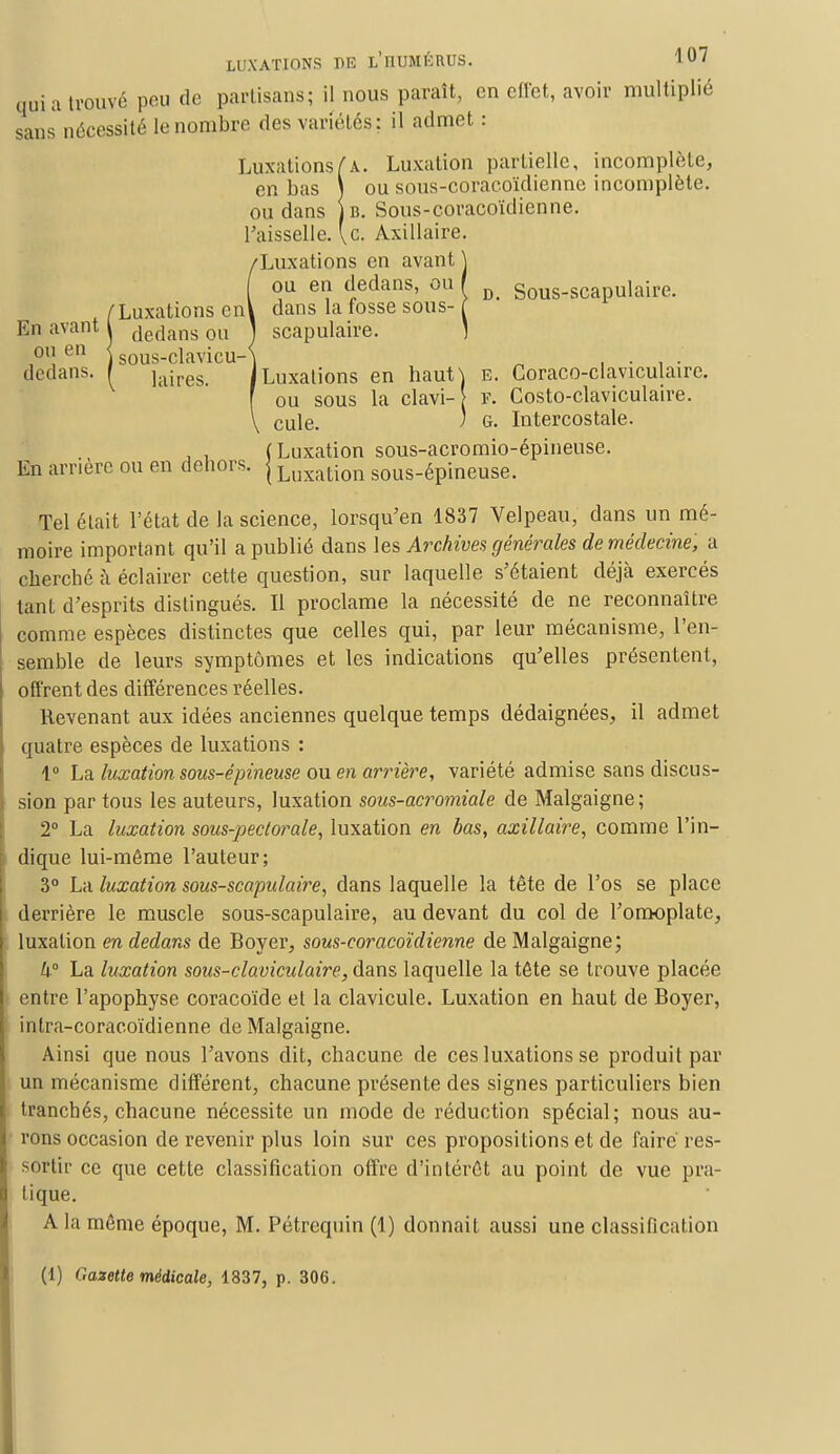 qui a trouvé peu de partisans; il nous paraît, en effet, avoir multiplié sans nécessité le nombre des variétés: il admet : Luxations(k. Luxation partielle, incomplète, en bas ) ou sous-coracoïdienne incomplète, ou dans )b. Sous-coracoïdienne. l'aisselle, [c. Axillaire. !Luxations en avant j ou en dedans, ou / D< Sous.scapulaire. dans la fosse sous- ( scapulaire. ] Luxations en haut] e. Coraco-claviculaire. ou sous la clavi- F. Costo-claviculaire. cule. j g. Intercostale. , , (Luxation sous-acromio-épineuse. En arrière ou en dehors, j Luxation SOUs-épineuse. Tel était l'état de la science, lorsqu'en 1837 Velpeau, dans un mé- moire important qu'il a publié dans les Archives générales de médecine, a cherché à éclairer cette question, sur laquelle s'étaient déjà exercés tant d'esprits distingués. Il proclame la nécessité de ne reconnaître comme espèces distinctes que celles qui, par leur mécanisme, l'en- semble de leurs symptômes et les indications qu'elles présentent, offrent des différences réelles. Revenant aux idées anciennes quelque temps dédaignées, il admet quatre espèces de luxations : 1° La luxation sous-épineuse ou en arrière, variété admise sans discus- sion par tous les auteurs, luxation sous-acromiale de Malgaigne; 2° La luxation sous-pectorale, luxation en bas, axillaire, comme l'in- dique lui-même l'auteur; 3° La luxation sous-scapulaire, dans laquelle la tête de l'os se place derrière le muscle sous-scapulaire, au devant du col de l'omoplate, luxation en dedans de Boyer, sous-coracoïdienne de Malgaigne; h° La luxation sous-claviculaire, dans laquelle la tête se trouve placée entre l'apophyse coracoïde et la clavicule. Luxation en haut de Boyer, intra-coracoïdienne de Malgaigne. Ainsi que nous l'avons dit, chacune de ces luxations se produit par un mécanisme différent, chacune présente des signes particuliers bien tranchés, chacune nécessite un mode de réduction spécial; nous au- rons occasion de revenir plus loin sur ces propositions et de faire res- sortir ce que cette classification offre d'intérêt au point de vue pra- tique. A la même époque, M. Pétrequin (1) donnait aussi une classification (1) Gazette médicale, 1337, p. 306.