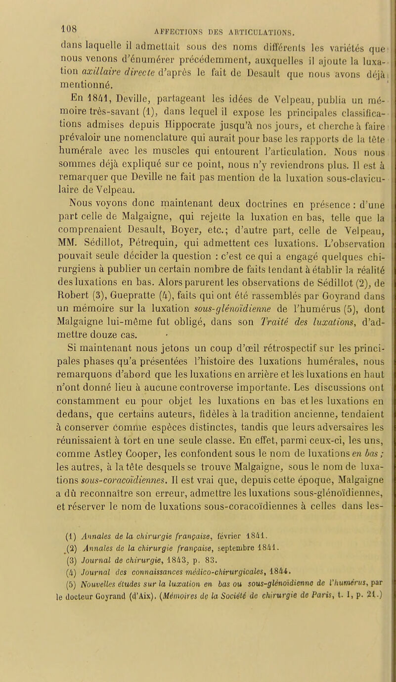 dans laquelle il admettait sous dos noms différents les variétés que l nous venons d'énumérer précédemment, auxquelles il ajoute la luxa- i tion axillaire directe d'après le fait de Desault que nous avons déjà j mentionné. En 18/11, Deville, partageant les idées de Velpeau, publia un mé- J moire très-savant (1), dans lequel il expose les principales classitica- i tions admises depuis Hippocrate jusqu'à nos jours, et cherche a faire prévaloir une nomenclature qui aurait pour base les rapports de la tête numérale avec les muscles qui entourent l'articulation. Nous nous | sommes déjà expliqué sur ce point, nous n'y reviendrons plus. 11 est à remarquer que Deville ne fait pas mention de la luxation sous-clavicu- I laire de Velpeau. Nous voyons donc maintenant deux doctrines en présence : d'une j part celle de Malgaigne, qui rejette la luxation en bas, telle que la comprenaient Desault, Boyer, etc.; d'autre part, celle de Velpeau, MM. Sédillot, Pétrequin, qui admettent ces luxations. L'observation pouvait seule décider la question : c'est ce qui a engagé quelques chi- I rurgiens à publier un certain nombre de faits tendant à établir la réalité des luxations en bas. Alors parurent les observations de Sédillot (2), de Robert (3), Guepratte (k), faits qui ont été rassemblés par Goyrand dans un mémoire sur la luxation sous-glénoïdienne de l'humérus (5), dont Malgaigne lui-môme fut obligé, dans son Traité des luxations, d'ad- mettre douze cas. Si maintenant nous jetons un coup d'oeil rétrospectif sur les princi- i pales phases qu'a présentées l'histoire des luxations humérales, nous remarquons d'abord que les luxations en arrière et les luxations en haut I n'ont donné lieu à aucune controverse importante. Les discussions ont constamment eu pour objet les luxations en bas et les luxations en dedans, que certains auteurs, fidèles à la tradition ancienne, tendaient à conserver comme espèces distinctes, tandis que leurs adversaires les réunissaient à tort en une seule classe. En effet, parmi ceux-ci, les uns, comme Astley Cooper, les confondent sous le nom de luxations en bas ; les autres, à la tête desquels se trouve Malgaigne, sous le nom de luxa- tions sous-coracoïdiennes. Il est vrai que, depuis cette époque, Malgaigne a dû reconnaître son erreur, admettre les luxations sous-glénoïdiennes, et réserver le nom de luxations sous-coracoïdiennes à celles dans les- (1) Annales de la chirurgie française, février 1841. (2) Annales de la chirurgie française, septembre 1841. (3) Journal de chirurgie, 1843, p. 83. (4) Journal des connaissances médico-chirurgicales, 1844. (5) Nouvelles études sur la luxation en bas ou sous-glénoidienno de l'humérus, par le docteur Goyrand (d'Aix), {Mémoires de la Société de chirurgie de Paris, t. I, p. 21.)