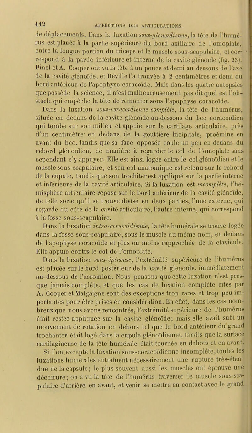 de déplacements. Dans la luxation sous-tjlènoïdiennc, la tête de l'humé- rus est placée à la partie supérieure du bord axillaire de l'omoplate, entre la longue portion du triceps et le muscle sous-scapulaire, et cor 1 respond à la partie inférieure et interne de la cavité glénoïde (fig. 23). Pinel et A. Cooper ont vu la tête à un pouce et demi au-dessous de l'axé de la cavité glénoïde, etDevillel'a trouvée à 2 centimètres et demi du bord antérieur de l'apophyse coracoïde. Mais dans les quatre autopsies que possède la science, il n'est malheureusement pas dit quel est l'ob- stacle qui empêche la tête de remonter sous l'apophyse coracoïde. Dans la luxation sous-coracoïdienne complète, la tête de l'humérus, située en dedans de la cavité glénoïde au-dessous du bec coracoïdien qui tombe sur son milieu et appuie sur le cartilage articulaire, près d'un centimètre' en dedans de la. gouttière bicipitale, proémine en avant du bec, tandis que sa face opposée roule un peu en dedans du rebord glénoïdien, de manière à regarder le col de l'omoplate sans cependant s'y appuyer. Elle est ainsi logée entre le col glénoïdiert et le muscle sous-scapulaire, et son col anatomique est retenu sur le rebord de la cupule, tandis que son trochiterest appliqué sur la partie interne et inférieure de la cavité articulaire. Si la luxation est incomplète, l'hé- misphère articulaire repose sur le bord antérieur de la cavité glénoïde, de telle sorte qu'il se trouve divisé en deux parties, l'une externe, qui regarde du côté de la cavité articulaire, l'autre interne, qui correspond à la fosse sous-scapulaire. Dans la luxation intm-coracoïdienne, la tête numérale se trouve logée dans la fosse sous-scapulaire, sous le muscle du même nom, en dedans de l'apophyse coracoïde et plus ou moins rapprochée de la clavicule. Elle appuie contre le col de l'omoplate. Dans la luxation sous-épineuse, l'extrémité supérieure de l'humérus est placée sur le bord postérieur de la cavité glénoïde, immédiatement au-dessous de l'acromion. Nous pensons que cette luxation n'est pres- que jamais complète, et que les cas de luxation complète cités par A. Cooper et Malgaigne sont des exceptions trop rares et trop peu im- portantes pour être prises en considération. En effet, dans les cas nom- breux que nous avons rencontrés, l'extrémité supérieure de l'humérus était restée appliquée sur la cavité glénoïde; mais elle avait subi un mouvement de rotation en dehors tel que le bord antérieur du'grand trochanter était logé dans la cupule glénoïdienne, tandis que la surface cartilagineuse de la tête numérale était tournée en dehors et en avant. Si l'on excepte la luxation sous-coracoïdienne incomplète, toutes les luxations numérales entraînent nécessairement une rupture très-éten- due de la capsule; le plus souvent aussi les muscles ont éprouvé une déchirure; on a vu la tête de l'humérus traverser le muscle sous-sca- pulaire d'arrière en avant, et venir se mettre en contact avec le grand