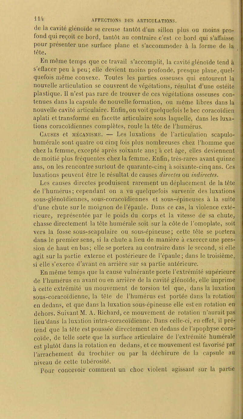 de la cavité glénoïde se creuse tantôt d'un sillon plus ou moins pro- fond qui reçoit ce bord, tantôt au contraire c'est ce bord qui s'affaisse pour présenter une surface plane et s'accommoder à la forme de la tête. En même temps que ce travail s'accomplit, la cavité glénoïde tend à s'etlacer peu à peu; elle devient moins profonde, presque plane, quel- quefois même convexe. Toutes les parties osseuses qui entourent la nouvelle articulation se couvrent de végétations, résultat d'une ostéite plastique. 11 n'est pas rare de trouver de ces végétations osseuses con- tenues dans la capsule de nouvelle formation, ou même libres dans la nouvelle cavité articulaire. Enfin, on voit quelquefois le bec coraeoïdien aplati et transformé en facette articulaire sous laquelle, dans les luxa- tions coracoïdiennes complètes, roule la tête de l'humérus. Causes et mécanisme. — Les luxations de l'articulation scapulo- humérale sont quatre ou cinq fois plus nombreuses chez l'homme que chez la femme, excepté après soixante ans; à cet âge, elles deviennent de moitié plus fréquentes chez la femme. Enfin, très-rares avant quinze ans, on les rencontre surtout de quarante-cinq à soixante-cinq ans. Ces luxations peuvent être le résultat de causes directes ou indirectes. Les causes directes produisent rarement un déplacement de la tête de l'humérus; cependant on a vu quelquefois survenir des luxations sous-glénoïdiennes, sous-coracoïdiennes et sous-épineuses à la suite d'une chute sur le moignon de l'épaule. Dans ce cas, la violence exté- rieure, représentée par le poids du corps et la vitesse de sa chute, chasse directement la tête numérale soit sur la côte de l'omoplate, soit vers la fosse sous-scapulaire ou sous-épineuse; cette tête se portera dans le premier sens, si la chute a lieu de manière à exercer une pres- sion de haut en bas; elle se portera au contraire dans le second, si elle agit sur la partie externe et postérieure de l'épaule; dans le troisième, si elle s'exerce d'avant en arrière sur sa partie antérieure. En même temps que la cause vulnérante porte l'extrémité supérieure de l'humérus en avant ou en arrière de la cavité glénoïde, elle imprime à celte extrémité un mouvement de torsion tel que, dans la luxation sous-coracoïdienne, la tête de l'humérus est portée dans la rotation en dedans, et que dans la luxation sous-épineuse elle est en rotation en dehors. Suivant M. A. Richard, ce mouvement de rotation n'aurait pas lieu'dans la luxation intra-coracoïdienne. Dans celle-ci, en effet, il pré- tend que la tête est poussée directement en dedans de l'apophyse cora- coïde, de telle sorte que la surface articulaire de l'extrémité numérale est plutôt dans la rotation en dedans, et ce mouvement est favorisé par l'arrachement du trochiler ou par la déchirure de. la capsule au niveau de cette tubérosité. Pour concevoir comment un choc violent agissant sur la partie