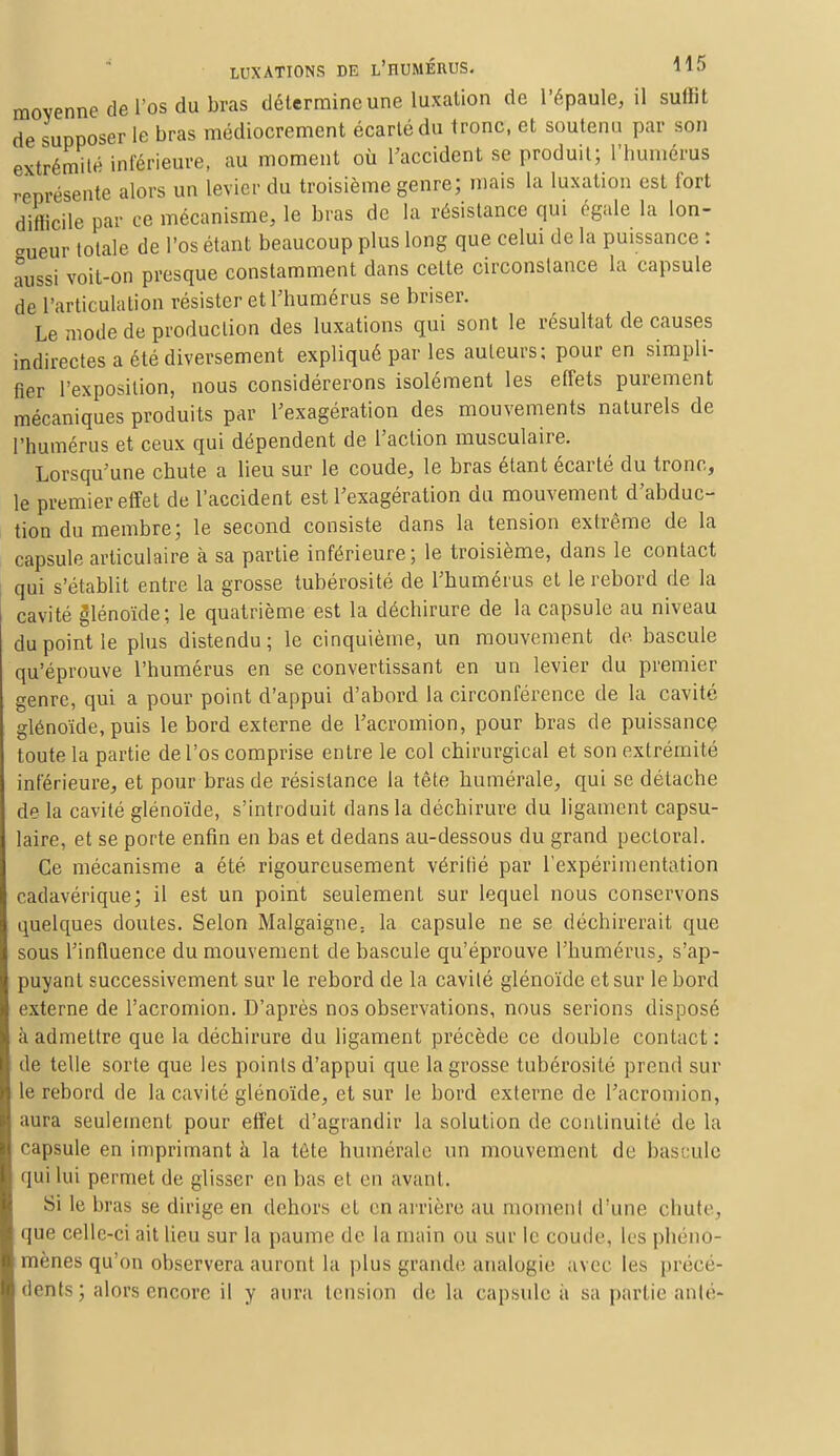 moyenne de l'os du bras détermine une luxation de l'épaule, il sullit de supposer le bras médiocrement écarté du tronc, et soutenu par son extrémité inférieure, au moment où l'accident se produit; l'humérus représente alors un levier du troisième genre; mais la luxation est fort difficile par ce mécanisme, le bras de la résistance qui égale la lon- gueur totale de l'os étant beaucoup plus long que celui de la puissance : aussi voit-on presque constamment dans cette circonstance la capsule de l'articulation résister et l'humérus se briser. Le mode de production des luxations qui sont le résultat de causes indirectes a été diversement expliqué par les auteurs; pour en simpli- fier l'exposition, nous considérerons isolément les effets purement mécaniques produits par l'exagération des mouvements naturels de l'humérus et ceux qui dépendent de l'action musculaire. Lorsqu'une chute a lieu sur le coude, le bras étant écarté du tronc, le premier effet de l'accident est l'exagération du mouvement d'abduc- tion du membre; le second consiste dans la tension extrême de la capsule articulaire à sa partie inférieure; le troisième, dans le contact qui s'établit entre la grosse tubérosité de l'humérus et le rebord de la cavité glénoïde; le quatrième est la déchirure de la capsule au niveau du point le plus distendu; le cinquième, un mouvement de bascule qu'éprouve l'humérus en se convertissant en un levier du premier genre, qui a pour point d'appui d'abord la circonférence de la cavité glénoïde, puis le bord externe de l'acromion, pour bras de puissance toute la partie de l'os comprise entre le col chirurgical et son extrémité inférieure, et pour bras de résistance la tête numérale, qui se détache de la cavité glénoïde, s'introduit dans la déchirure du ligament capsu- laire, et se porte enfin en bas et dedans au-dessous du grand pectoral. Ce mécanisme a été rigoureusement véritié par l'expérimentation cadavérique; il est un point seulement sur lequel nous conservons quelques doutes. Selon Malgaigne: la capsule ne se déchirerait que sous l'influence du mouvement de bascule qu'éprouve l'humérus, s'ap- puyanl successivement sur le rebord de la cavité glénoïde et sur le bord externe de l'acromion. D'après nos observations, nous serions disposé à admettre que la déchirure du ligament précède ce double contact : de telle sorte que les points d'appui que la grosse tubérosité prend sur le rebord de la cavité glénoïde, et sur le bord externe de l'acromion, aura seulement pour effet d'agrandir la solution de continuité de la capsule en imprimant à la téte numérale un mouvement de bascule qui lui permet de glisser en bas et en avant. Si le bras se dirige en dehors et en arrière au moment d'une chute, que celle-ci ait lieu sur la paume de la main ou sur le coude, les phéno- mènes qu'on observera auront la plus grande analogie avec les précé- dents ; alors encore il y aura tension de la capsule à sa partie anté-