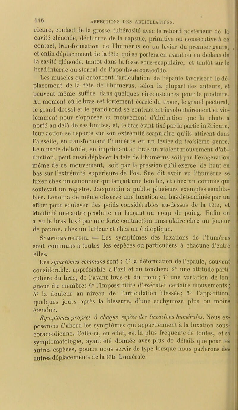 rieure, contact de la grosse tubérosité avec le rebord postérieur de la cavité glénoïde, déchirure de la capsule, primitive ou consécutive à ce contact, transformation de l'humérus en un levier du premier genre, , et enfin déplacement de la tête qui se portera en avant ou en dedans de la cavité glénoïde, tanlôt dans la fosse sous-scapulaire, et tantôt sur le bord interne ou sternal de l'apophyse coracoïde. Les muscles qui entourent l'articulation de l'épaule favorisent le dé- placement de la tête de l'humérus, selon la plupart des auteurs, et peuvent même suffire dans quelques circonstances pour le produire. Au moment où le bras est fortement écarté du tronc, le grand pectoral, le grand dorsal et le grand rond se contractent involontairement et vio- lemment pour s'opposer au mouvement d'abduction que la chute a porté au delà de ses limites, et, le bras étant fixé par la partie inférieure, leur action se reporte sur son extrémité scapulaire qu'ils attirent dans l'aisselle, en transformant l'humérus en un levier du troisième genre. Le muscle deltoïde, en imprimant au bras un violent mouvement d'ab- duction, peut aussi déplacer la tête de l'humérus, soit par l'exagération même de ce mouvement, soit par la pression qu'il exerce de haut en bas sur l'extrémité supérieure de l'os. Sue dit avoir vu l'humérus se luxer chez un canonnier qui lançait une bombe, et chez un commis qui soulevait un registre. Jacquemin a publié plusieurs exemples sembla- bles. Lenoir a de même observé une luxation en bas déterminée par un effort pour soulever des poids considérables au-dessus de la tète, et Moulinié une autre produite en lançant un coup de poing. Enfin on a vu le bras luxé par une forte contraction musculaire chez un joueur de paume, chez un lutteur et chez un épileptique. Symptomatologie. — Les symptômes des luxations de l'humérus sont communs à toutes les espèces ou particuliers à chacune d'entre elles. Les symptômes communs sont : l°la déformation de l'épaule, souvent considérable, appréciable à l'œil et au toucher; 2° une attitude parti- culière du bras, de l'avant-bras et du tronc; 3° une variation de lon- gueur du membre; 4° l'impossibilité d'exécuter certains mouvements; 5° la douleur au niveau de l'articulation blessée; 6° l'apparition, quelques jours après la blessure, d'une ecchymose plus ou moins étendue. Symptômes propres à chaque espèce des luxations humérales. Nous ex- poserons d'abord les symptômes qui appartiennent à la luxation sous- coracoïdienne. Celle-ci, en effet, est la plus fréquente de toutes, et sa symptomatologie, ayant été donnée avec plus de détails que pour les autres espèces, pourra nous servir de type lorsque nous parlerons des autres déplacements de la tête numérale.
