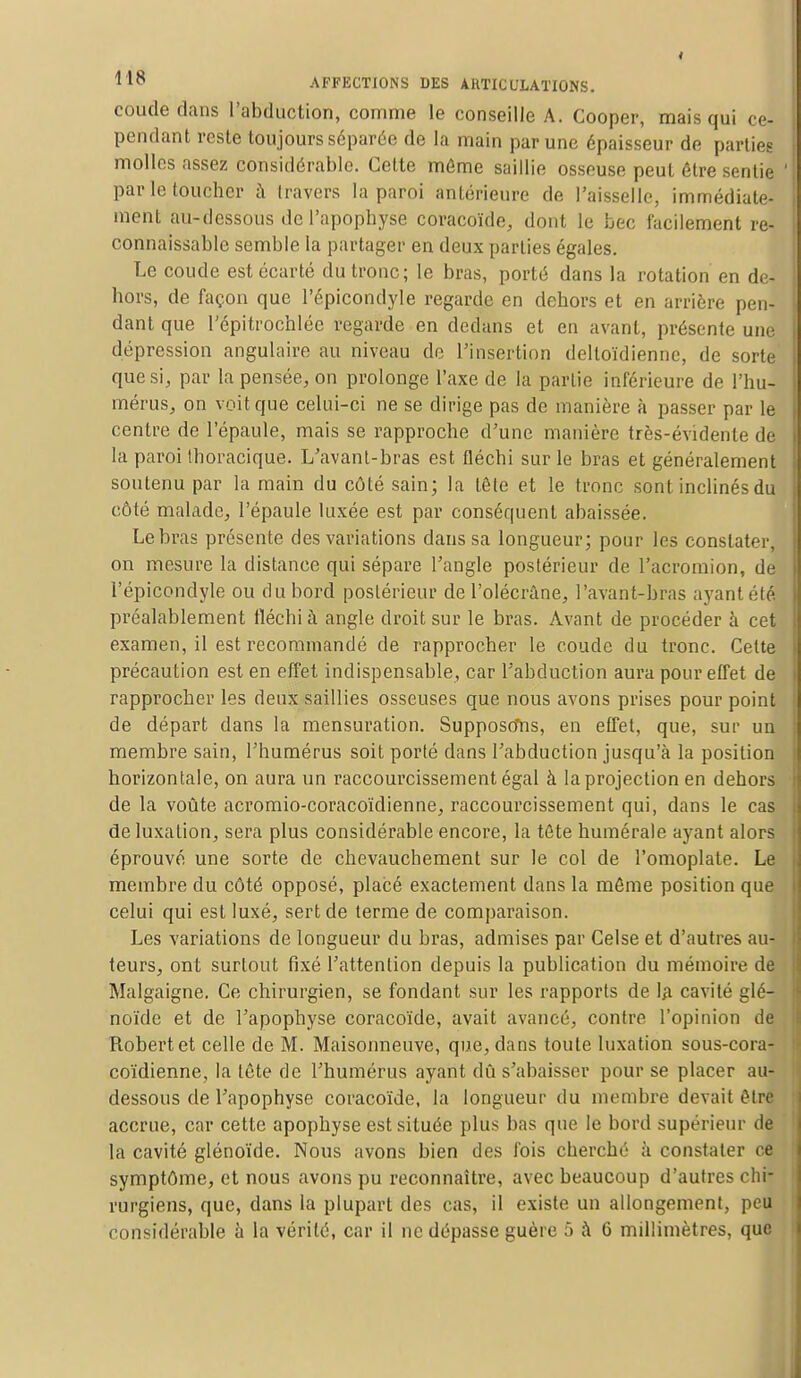 coude dans l'abduction, comme le conseille A. Cooper, mais qui ce- pendant reste toujours séparée de la main par une épaisseur de parties molles assez considérable. Cette même saillie osseuse peut être sentie ' par le toucher à travers la paroi antérieure de l'aisselle, immédiate- ment au-dessous de l'apophyse coracoïde, dont le bec facilement re- connaissablc semble la partager en deux parties égales. Le coude est écarté du tronc; le bras, porté dans la rotation en de- hors, de façon que l'épicondyle regarde en dehors et en arrière pen- dant que Tépitrochlée regarde en dedans et en avant, présente une dépression angulaire au niveau de l'insertion delloïdiennc, de sorte que si, par la pensée, on prolonge l'axe de la partie inférieure de l'hu- mérus, on voit que celui-ci ne se dirige pas de manière à passer par le centre de l'épaule, mais se rapproche d'une manière très-évidente de la paroi thoracique. L'avant-bras est fléchi sur le bras et généralement soutenu par la main du côté sain; la tête et le tronc sont inclinés du côté malade, l'épaule luxée est par conséquent abaissée. Le bras présente des variations dans sa longueur; pour les constater, on mesure la distance qui sépare l'angle postérieur de l'acromion, de l'épicondyle ou du bord postérieur de l'olécràne, l'avant-bras ayant été préalablement fléchi à angle droit sur le bras. Avant de procéder à cet examen, il est recommandé de rapprocher le coude du tronc. Cette précaution est en effet indispensable, car l'abduction aura pour effet de rapprocher les deux saillies osseuses que nous avons prises pour point de départ dans la mensuration. Supposons, en effet, que, sur un membre sain, l'humérus soit porté dans l'abduction jusqu'à la position horizontale, on aura un raccourcissement égal à la projection en dehors de la voûte acromio-coracoïdienne, raccourcissement qui, dans le cas de luxation, sera plus considérable encore, la tète numérale ayant alors éprouvé une sorte de chevauchement sur le col de l'omoplate. Le membre du côté opposé, placé exactement dans la môme position que celui qui est luxé, sert de terme de comparaison. Les variations de longueur du bras, admises par Celse et d'autres au- teurs, ont surtout fixé l'attention depuis la publication du mémoire de Malgaigne. Ce chirurgien, se fondant sur les rapports de la cavité glé- noïde et de l'apophyse coracoïde, avait avancé, contre l'opinion de Robertet celle de M. Maisonneuve, que, dans toute luxation sous-cora- coïdienne, la tête de l'humérus ayant dû s'abaisser pour se placer au- dessous de l'apophyse coracoïde, la longueur du membre devait être accrue, car cette apophyse est située plus bas que le bord supérieur de la cavité glénoïde. Nous avons bien des fois cherché à constater ce symptôme, et nous avons pu reconnaître, avec beaucoup d'autres chi- rurgiens, que, dans la plupart des cas, il existe un allongement, peu