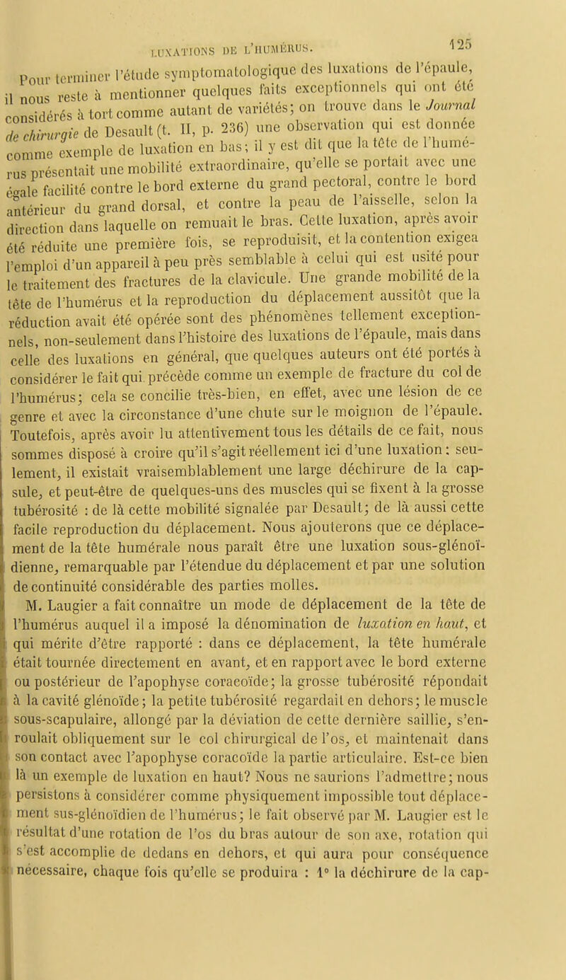 Pour terminer l'étude symptomatologique des luxations de l'épaule, il nous reste à mentionner quelques faits exceptionnels qui ont été considérés à tort comme autant de variétés; on trouve dans le Journal 7e chirurgie de Desault(t. II, p. 236) une observation qui est donnée rômme exemple de luxation en bas; il y est dit que la tête de 1 bume- rus présentait une mobilité extraordinaire, qu'elle se portait avec une taie facilité contre le bord externe du grand pectoral, contre le bord ■intérieur du grand dorsal, et contre la peau de l'aisselle, selon la direction dans laquelle on remuait le bras. Cette luxation, après avoir été réduite une première fois, se reproduisit, et la contention exigea l'emploi d'un appareil à peu près semblable à celui qui est usité pour lé traitement des fractures de la clavicule. Une grande mobilité delà tète de l'humérus et la reproduction du déplacement aussitôt que la réduction avait été opérée sont des phénomènes tellement exception- nels, non-seulement dans l'histoire des luxations de l'épaule, mais dans celle des luxations en général, que quelques auteurs ont été portés à considérer le fait qui précède comme un exemple de fracture du col de l'humérus; cela se concilie très-bien, en effet, avec une lésion de ce genre et avec la circonstance d'une chute sur le moignon de l'épaule. Toutefois, après avoir lu attentivement tous les détails de ce fait, nous sommes disposé à croire qu'il s'agit réellement ici d'une luxation: seu- lement, il existait vraisemblablement une large déchirure de la cap- sule, et peut-être de quelques-uns des muscles qui se fixent à la grosse tubérosité : de là cette mobilité signalée par Desault; de là aussi cette facile reproduction du déplacement. Nous ajouterons que ce déplace- ment de la tête numérale nous paraît être une luxation sous-glénoï- dienne, remarquable par l'étendue du déplacement et par une solution de continuité considérable des parties molles. M. Laugier a fait connaître un mode de déplacement de la tête de l'humérus auquel il a imposé la dénomination de luxation en haut, et qui mérite d'être rapporté : dans ce déplacement, la tête numérale était tournée directement en avant, et en rapport avec le bord externe ou postérieur de l'apophyse coracoïde; la grosse tubérosité répondait à la cavité glénoïde ; la petite tubérosité regardait en dehors; le muscle sous-scapulaire, allongé par la déviation de cette dernière saillie, s'en- roulait obliquement sur le col chirurgical de l'os, et maintenait dans son contact avec l'apophyse coracoïde la partie articulaire. Est-ce bien là un exemple de luxation en haut? Nous ne saurions l'admettre; nous persistons à considérer comme physiquement impossible tout déplace- ment sus-glénoïdien de l'humérus; le fait observé par M. Laugier est le résultat d'une rotation de l'os du bras autour de son axe, rotation qui s'est accomplie de dedans en dehors, et qui aura pour conséquence nécessaire, chaque fois qu'elle se produira : 1° la déchirure de la cap-