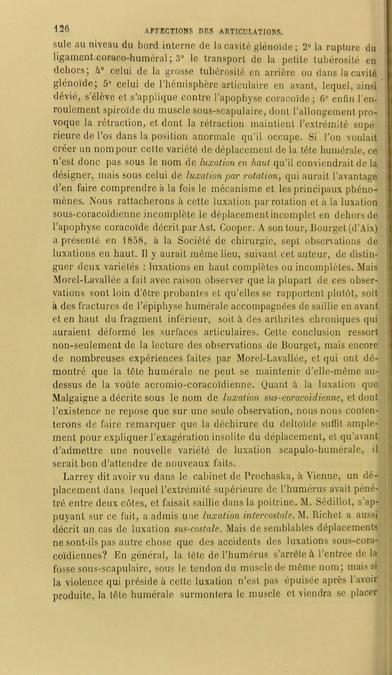 suie au niveau du bord interne de La cavité glénoïde ; 2° la rupture du ligament coraco-huméral ; 3° le transport de la petite tubérosilé en dehors; W celui de la grosse tubérosilé en arrière ou dans la cavité glénoïde; 5° celui de l'hémisphère articulaire en avant, lequel, ainsi dévié, s'élève et s'applique contre l'apophyse coracoïde ; 6° enfin l'en- roulement spiroïde du muscle sous-scapulaire, dont l'allongement pro- voque la rétraction, et dont la rétraction maintient l'extrémité supé Heure de l'os dans la position anormale qu'il occupe. Si Ton voulait créer un nompour cette variété de déplacement de la tête humérale, ce n'est donc pas sous le nom de luxation en haut qu'il conviendrait de la désigner, mais sous celui de luxation par rotation, qui aurait l'avantage d'en faire comprendre à la fois le mécanisme et les principaux phéno- mènes. Nous rattacherons à cette luxation par rotation et à la luxation sous-coracoïdienne incomplète le déplacement incomplet en dehors de l'apophyse coracoïde décrit par Ast. Cooper. A son tour, Bourget(d'Aix) a présenté en 1858, à la Société de chirurgie, sept observations de luxations en haut. Il y aurait même lieu, suivant cet auteur, de distin- guer deux variétés : luxations en haut complètes ou incomplètes. Mais Morel-Lavallée a fait avec raison observer que la plupart de ces obser- vations sont loin d'être probantes et qu'elles se rapportent plutôt, soit à des fractures de l'épiphyse humérale accompagnées de saillie en avant et en haut du fragment inférieur, soit à des arthrites chroniques qui auraient déformé les surfaces articulaires. Cette conclusion ressort non-seulement de la lecture des observations de Bourget, mais encore de nombreuses expériences faites par Morel-Lavallée, et qui ont dé- montré que la tête humérale ne peut se maintenir d'elle-même au- dessus de la voûte acromio-coracoïdienne. Quant à la luxation que Malgaigne a décrite sous le nom de luxation sus-coracoïdienne, et dont l'existence ne repose que sur une seule observation, nous nous conten- terons de faire remarquer que la déchirure du deltoïde suffit ample- ment pour expliquer l'exagération insolite du déplacement, et qu'avant d'admettre une nouvelle variété de luxation scapulo-humérale, il serait bon d'attendre de nouveaux faits. Larrey dit avoir vu dans le cabinet de Prochaska, à Vienne, un dé- placement dans lequel l'extrémité supérieure de l'humérus avait pénéj tré entre deux eûtes, et faisait saillie dans la poitrine. M. Sédillot, s'ap- puyant sur ce fait, a admis une luxation intercostale. M. Richet a aussi décrit un cas de luxation sus-costale. Mais de semblables déplacements ne sont-ils pas autre chose que des accidents des luxations sous-cora- coïdiennes? En général, la tête de l'humérus s'arrête à l'entrée de la fosse sous-scapulaire, sous le tendon du muscle de même nom; mais si la violence qui préside à cette luxation n'est pas épuisée après l'avoir produite, la tête humérale surmontera le muscle et viendra se placer