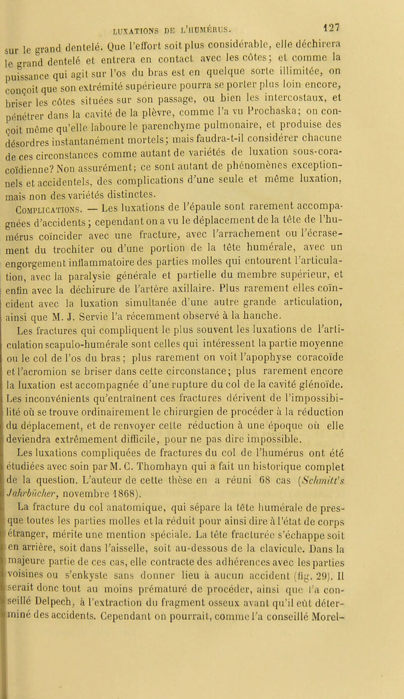sur le grand dentelé. Que l'effort soit plus considérable, elle déchirera ïe'crand dentelé et entrera en contact avec les côtes; et comme la puissance qui agit sur l'os du bras est en quelque sorte illimitée, on conçoit que son extrémité supérieure pourra se porter plus loin encore, briser les côtes situées sur son passage, ou bien les intercostaux, et pénétrer dans la cavité de la plèvre, comme l'a vu Prochaska; on con- çoit même qu'elle laboure le parenchyme pulmonaire, et produise des désordres instantanément mortels; mais faudra-t-il considérer chacune de ces circonstances comme autant de variétés de luxation sous-cora- coïdienne? Non assurément; ce sont autant de phénomènes exception- nels et accidentels, des complications d'une seule et môme luxation, mais non des variétés distinctes. Complications. — Les luxations de l'épaule sont rarement accompa- gnées d'accidents ; cependant on a vu le déplacement de la tête de l'hu- mérus coïncider avec une fracture, avec l'arrachement ou l'écrase- ment du trochiter ou d'une portion de la tôte numérale, avec un engorgement inflammatoire des parties molles qui entourent l'articula- tion, avec la paralysie générale et partielle du membre supérieur, et enfin avec la déchirure de l'artère axillaire. Plus rarement elles coïn- cident avec la luxation simultanée d'une autre grande articulation, ainsi que M. J. Servie l'a récemment observé à la hanche. Les fractures qui compliquent le plus souvent les luxations de l'arti- culation scapulo-humérale sont celles qui intéressent la partie moyenne ou le col de l'os du bras ; plus rarement on voit l'apophyse coracoïde etl'acromion se briser dans cette circonstance; plus rarement encore la luxation est accompagnée d'une rupture du col de la cavité glénoïde. Les inconvénients qu'entraînent ces fractures dérivent de l'impossibi- lité où se trouve ordinairement le chirurgien de procéder à la réduction du déplacement, et de renvoyer celte réduction à une époque où elle deviendra extrêmement difficile, pour ne pas dire impossible. Les luxations compliquées de fractures du col de l'humérus ont été étudiées avec soin par M. C. Thomhayn qui a fait un historique complet de la question. L'auteur de cette thèse en a réuni 68 cas {Schmitt's Jakrbûcher, novembre 1868). La fracture du col anatomique, qui sépare la tête liumérale de pres- que toutes les parties molles et la réduit pour ainsi dire à l'état de corps étranger, mérite une mention spéciale. La tôte fracturée s'échappe soit en arrière, soit dans l'aisselle, soit au-dessous de la clavicule. Dans la majeure partie de ces cas, elle contracte des adhérences avec les parties voisines ou s'enkyste sans donner lieu à aucun accident (fig. 29). Il serait donc tout au moins prématuré de procéder, ainsi que l'a con- seillé Delpech, à l'extraction du fragment osseux avant qu'il eût déter- miné des accidents. Cependant on pourrait, comme l'a conseillé Morel-