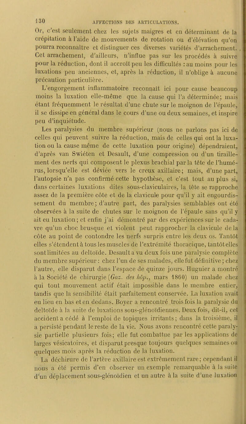 Or, c'est seulement chez les sujets maigres et en déterminant de la crépitation à l'aide de mouvements de rotation ou d'élévation qu'on pourra reconnaître et distinguer ces diverses variétés d'arrachement. Cet arrachement, d'ailleurs, n'inllue pas sur les procédés à suivre pour la réduction, dont il accroît peu les difficultés :au moins pour les luxations peu anciennes, et, après la réduction, il n'oblige a aucune précaution particulière. L'engorgement inflammatoire reconnaît ici pour cause beaucoup moins la luxation elle-même que la cause qui l'a déterminée; mais étant fréquemment le résultat d'une chute sur le moignon de l'épaule, il se dissipe en général dans le cours d'une ou deux semaines, et inspire peu d'inquiétude. Les paralysies du membre supérieur (nous ne parlons pas ici de celles qui peuvent suivre la réduction, mais de celles qui ont la luxa- tion ou la cause même de cette luxation pour origine) dépendraient, d'après van Swiéten et Desault, d'une compression ou d'un tiraille- ment des nerfs qui composent le plexus brachial parla tête de l'humé- rus, lorsqu'elle est déviée vers le creux axillaire; mais, d'une part, l'autopsie n'a pas confirmé cette hypothèse, et c'est tout au plus si, dans certaines luxations dites sous-claviculaires, la tête se rapproche assez de la première côte et de la clavicule pour qu'il y ait engourdis- sement du membre; d'autre part, des paralysies semblables ont été observées à la suite de chutes sur le moignon de l'épaule sans qu'il y ait eu luxation; et enfin j'ai démontré par des expériences sur le cada- vre qu'un choc brusque et violent peut rapprocher la clavicule delà côte au point de confondre les nerfs surpris entre les deux os. Tantôt elles s'étendent à tous les muscles de l'extrémité thoracique, tantôt elles sontlimitées au deltoïde. Desaultavu deux fois une paralysie complète du membre supérieur : chez l'un de ses malades, elle fut définitive ; chez l'autre, elle disparut dans l'espace de quinze jours. Huguier a montré à la Société de chirurgie {Gaz. des hôp., mars 1860) un malade chez qui tout mouvement actif était impossible dans le membre entier, tandis que la sensibilité était parfaitement conservée. La luxation avait eu lieu en bas et en dedans. Boyer a rencontré trois fois la paralysie du deltoïde à la suite de luxations sous-glénoïdiennes. Deux fois, dit-il, cet accidenta cédé à l'emploi de topiques irritants; dans la troisième, il a persisté pendant le reste de la vie. Nous avons rencontré cette paraly- sie partielle plusieurs fois; elle fut combattue par les applications de larges vésicatoires, et disparut presque toujours quelques semaines ou quelques mois après la réduction de la luxation. La dé.chirure de l'artère axillaire est extrêmement rare; cependant il nous a été permis d'en observer un exemple remarquable à la suite d'un déplacement sous-glénoïdien et un autre à la suite d'une luxation