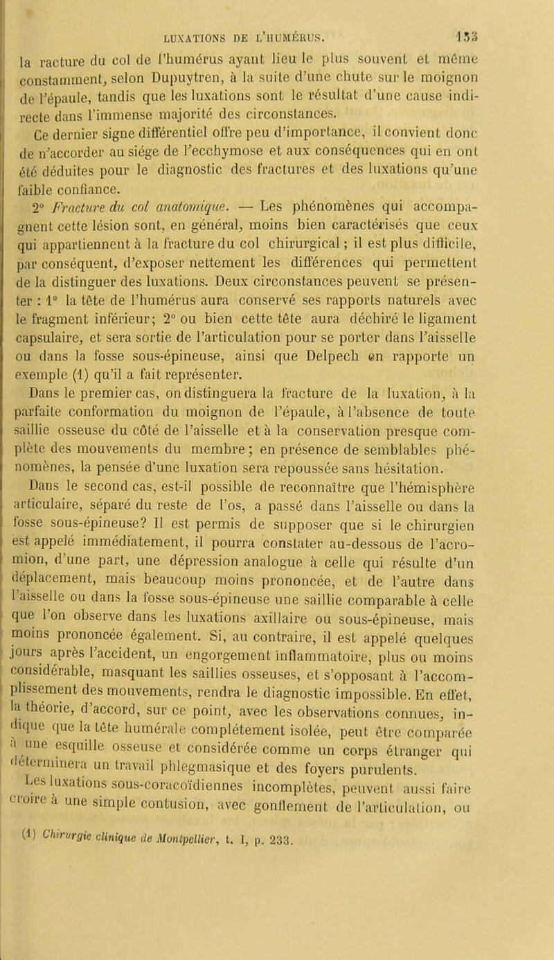 la raclure du col de l'humérus ayant lieu le plus souvent et même constamment, selon Dupuytren, à la suite d'une chute sur le moignon de l'épaule, tandis que les luxations sont le résultat d'une cause indi- recte dans l'immense majorité des circonstances. Ce dernier signe différentiel offre peu d'importance, il convient donc de n'accorder au siège de Fecchymose et aux conséquences qui en ont été déduites pour le diagnostic des fractures et des luxations qu'une faible confiance. 2° Fracture du col anatomique. — Les phénomènes qui accompa- gnent cette lésion sont, en général, moins bien caractérisés que ceux qui appartiennent à la fracture du col chirurgical ; il est plus difficile, par conséquent, d'exposer nettement les différences qui permettent de la distinguer des luxations. Deux circonstances peuvent se présen- ter : 1° la tête de l'humérus aura conservé ses rapports naturels avec le fragment inférieur; 2° ou bien cette tête aura déchiré le ligament capsulaire, et sera sortie de l'articulation pour se porter dans l'aisselle ou dans la fosse sous-épineuse, ainsi que Delpech en rapporte un exemple (1) qu'il a fait représenter. Dans le premier cas, on distinguera la fracture de la luxation, à la parfaite conformation du moignon de l'épaule, à l'absence de toute saillie osseuse du côté de l'aisselle et à la conservation presque com- plète des mouvements du membre; en présence de semblables phé- nomènes, la pensée d'une luxation sera repoussée sans hésitation. Dans le second cas, est-il possible de reconnaître que l'hémisphère articulaire, séparé du reste de l'os, a passé dans l'aisselle ou dans la fosse sous-épineuse? Il est permis de supposer que si le chirurgien est appelé immédiatement, il pourra constater au-dessous de l'acro- mion, d'une part, une dépression analogue à celle qui résulte d'un déplacement, mais beaucoup moins prononcée, et de l'autre dans l'aisselle ou dans la fosse sous-épineuse une saillie comparable à celle que l'on observe dans les luxations auxiliaire ou sous-épineuse, mais moins prononcée également. Si, au contraire, il est appelé quelques jours après l'accident, un engorgement inflammatoire, plus ou moins considérable, masquant les saillies osseuses, et s'opposant à l'accom- plissement des mouvements, rendra le diagnostic impossible. En effet, la théorie, d'accord, sur ce point, avec les observations connues, in- dique que la tôte numérale complètement isolée, peut être comparée ;| ne esquille osseuse et considérée comme un corps étranger qui déterminera un travail phlegmasique et des foyers purulents. Les luxations sous-coracoïdiennes incomplètes, peuvent aussi faire croire à une simple contusion, avec gonflement de l'articulation, ou (1) Chirurgie clinique de Montpellier, t. I, p. 233.