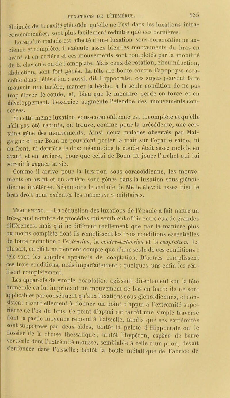 éloignée de la cavité glénoïde qu'elle ne l'est dans les luxations inlra- cora°coïdiennes, sont plus facilement réduites que ces dernières. Lorsqu'un malade est affecté d'une luxation sous-coracoïdienne an- cienne et complète, il exécute assez bien les mouvements du bras en avant et en arrière et ces mouvements sont complétés par la mobilité de la clavicule ou de l'omoplate. Mais ceux de rotation, circumduction, abduction, sont fort gênés. La tête arc-boute contre l'apopbyse cora- coïde dans l'élévation : aussi, dit Hippocrate, ces sujets peuvent faire mouvoir une tarière, manier la bêche, à la seule condition de ne pas trop élever le coude, et, bien que le membre perde en force et en développement, l'exercice augmente l'étendue des mouvements con- servés. Si cette même luxation sous-coracoïdienne est incomplète et qu'elle n'ait pas été réduite, on trouve, comme pour la précédente, une cer- taine gêne des mouvements. Ainsi deux malades observés par Mal- gaigne et par Bonn ne pouvaient porter la main sur l'épaule saine, ni au front, ni derrière le dos; néanmoins le coude était assez mobile en avant et en arrière, pour que celui de Bonn fît jouer l'archet qui lui servait à gagner sa vie. Comme il arrive pour la luxation sous-coracoïdienne, les mouve- ments en avant et en arrière sont gênés dans la luxation sous-glénoï- dienne invétérée. Néanmoins le malade de Melle élevait assez bien le bras droit pour exécuter les manœuvres militaires. Traitement. —La réduction des luxations de l'épaule a fait naître un très-grand nombre de procédés qui semblent offrir entre eux de grandes différences, mais qui ne diffèrent réellement que par la manière plus ou moins complète dont ils remplissent les trois conditions essentielles de toute réduction : l'extension, la contre-extension et la coaptation. La plupart, en effet, ne tiennent compte que d'une seule de ces conditions : tels sont les simples appareils de coaptation. D'autres remplissent ces trois conditions, mais imparfaitement : quelques-uns enfin les réa- lisent complètement. Les appareils de simple coaptation agissent directement sur la tête numérale en lui imprimant un mouvement de bas en haut; ils ne sont applicables par conséquent qu'aux luxations sous-glénoïdiennes, et con- sistent essentiellement à donner un point d'appui à l'extrémité supé- rieure de l'os du bras. Ce point d'appui est tantôt une simple traverse dont la partie moyenne répond à l'aisselle, tandis que ses extrémités sont supportées par deux aides, tantôt la pelote d'Hippocrate ou le dossier de la chaise thessalique; tantôt l'hypéron, espèce de barre verticale dont l'extrémité mousse, semblable à celle d'un pilon, devait s'enfoncer dans l'aisselle; tantôt la boule métallique de Fabrice de