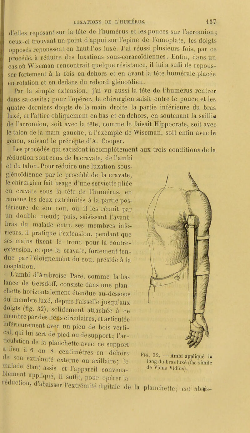 d'elles reposanl sur la tête de l'humérus elles pouces sur l'acromion; ceux-ci trouvant un point d'appui sur l'épine de l'omoplate, les doigts opposes repoussent en haut l'os luxé. J'ai réussi plusieurs fois, par ce procédé, à réduire des luxations sous-coracoïdiennes. Enfin, dans un cas où Wiscman rencontrait quelque résistance, il lui a sufli de repous- ser fortement à la fois en dehors et en avant la tôte humérale placée en rotation et en dedans du rebord glénoïdien. Par la simple extension, j'ai vu aussi la tête de l'humérus rentrer dans sa cavité; pour l'opérer, le chirurgien saisit entre le pouce et les quatre derniers doigts de la main droite la partie inférieure du bras luxé, et l'attire obliquement en bas et en dehors, en soutenant la sailli* de l'acromion, soit avec la tête, comme le faisait Hippocrate, soit avec le talon de la main gauche, à l'exemple de Wiseman, soit enfin avec le genou, suivant le précepte d'A. Cooper. Les procédés qui satisfont incomplètement aux trois conditions de la réduction sont ceux de la cravate, de l'ambi et du talon. Pour réduire une luxation sous- glénoïdienne par le procédé de la cravate, le chirurgien fait usage d'une serviette pliée en cravate sous la tête de l'humérus, en ramène les deux extrémités à la partie pos- térieure de son cou, où il les réunit par un double nœud; puis, saisissant l'avant- bras du malade entre ses membres infé- rieurs, il pratique l'extension, pendant que ses mains fixent le tronc pour la contre- extension, et que la cravate, fortement ten- due par l'éloignement du cou, préside à la coaptation. L'ambi d'Ambroise Paré, comme la ba- lance de Gersdoff, consiste dans une plan- chette horizontalement étendue au-dessous du membre luxé, depuis l'aisselle jusqu'aux doigts (fig. 32), solidement attachée à ce membre par des liens circulaires, et articulée mférieurement avetc un pieu de bois verti- cal, qui lui sert de pied ou de support; l'ar- ticulation de la planchette avec ce support -*1 eu a 6 ou 8 centimètres en dehors de son extrémité externe ou axillaire; le malade étant assis et l'appareil convena- b]ement aPPliqué, il suffit, pour opérer la reducl.on, d'abaisser l'extrémité digitale «le la planchette; cet Vie,. 32. — Ambi appliqué le lon^- du bras (uxé (fac-similé de Vidus Vidius).