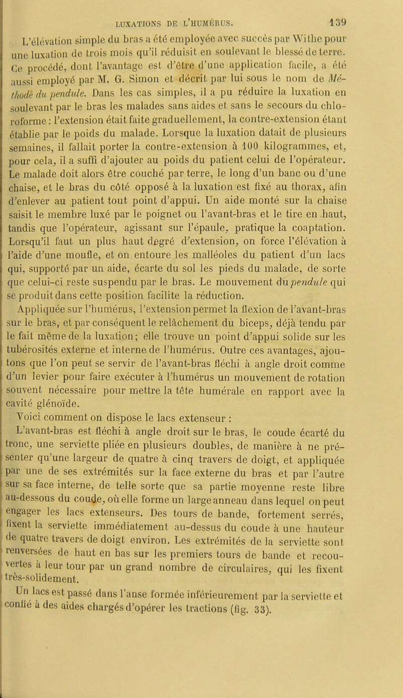 L'élévation simple du bras a été employée avec sucrés par Withe pour une luxation de trois mois qu'il réduisit en soulevant le blessé de terre. Ce procédé, dont l'avantage est d'être d'une application facile, a été aussi employé par M. G. Simon et décrit par lui sous le nom de M<>- tfiodè du pendule. Dans les cas simples, il a pu réduire la luxation en soulevant par le bras les malades sans aides et sans le secours du chlo- roforme : l'extension était faite graduellement, la contre-extension étant établie par le poids du malade. Lorsque la luxation datait de plusieurs semaines, il fallait porter la contre-extension à 100 kilogrammes, et, pour cela, il a suffi d'ajouter au poids du patient celui de l'opérateur. Le malade doit alors être couché par terre, le long d'un banc ou d'une chaise, et le bras du côté opposé à la luxation est fixé au thorax, afin d'enlever au patient tout point d'appui. Un aide monté sur la chaise saisit le membre luxé par le poignet ou l'avant-bras et le tire en .haut, tandis que l'opérateur, agissant sur l'épaule, pratique la coaptation. Lorsqu'il faut un plus haut degré d'extension, on force l'élévation à l'aide d'une moufle, et on entoure les malléoles du patient d'un lacs qui, supporté par un aide, écarte du sol les pieds du malade, de sorte que celui-ci reste suspendu par le bras. Le mouvement du pendule qui se produit dans cette position facilite la réduction. Appliquée sur l'humérus, l'extension permet la flexion de l'avant-bras sur le bras, et par conséquent le relâchement du biceps, déjà tendu par le fait même de la luxation; elle trouve un point d'appui solide sur les tubérosités externe et interne de l'humérus. Outre ces avantages, ajou- tons que l'on peut se servir de l'avant-bras fléchi à angle droit comme d'un levier pour faire exécuter à l'humérus un mouvement de rotation souvent nécessaire pour mettre la tête humérale en rapport avec la cavité glénoïde. Yoici comment on dispose le lacs extenseur : L'avant-bras est fléchi à angle droit sur le bras, le coude écarté du tronc, une serviette pliée en plusieurs doubles, de manière à ne pré- senter qu'une largeur de quatre à cinq travers de doigt, et appliquée par une de ses extrémités sur la face externe du bras et par l'autre sur sa face interne, de telle sorte que sa partie moyenne reste libre au-dessous du coude, où elle forme un large anneau dans lequel on peut engager les lacs extenseurs. Des tours de bande, fortement serrés, fixent la serviette immédiatement au-dessus du coude à une hauteur de quatre travers de doigt environ. Les extrémités de la serviette sont renversées de haut en bas sur les premiers tours de bande et recou- vertes à leur tour par un grand nombre de circulaires, qui les fixent li'i's-solidement. Un lacs est passé dans l'anse formée inférieurement par la serviette et confié à des aides chargés d'opérer les tractions (tig. 33).