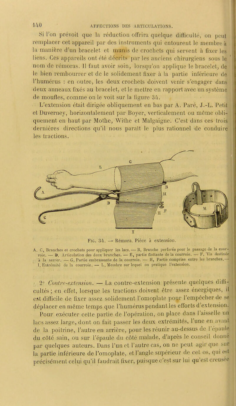 Si l'on prévoit que la réduction offrira quelque difficulté, on peuf remplacer cet appareil par des instruments qui entourent, le membre a lu manière d'un bracelet el, munis de crochets qui servent à fixer le] liens. Ces appareils ont été décrits par les anciens chirurgiens sous le nom de rémoras. Il faut avoir soin, lorsqu'on applique le bracelet, de le bien rembourrer et de le solidement fixer à la partie inférieure de l'humérus : en outre, les deux crochets doivent venir s'engager dans deux anneaux fixés au bracelet, et le mettre en rapport avec un système de moufles, comme on le voit sur la figure 34. L'extension était dirigée obliquement en bas par A. Paré, J.-L. Petit et Duverney, horizontalement par Boyer, verticalement ou môme obli- quement en haut par Mothe, Wilhe et Malgaigne. C'est dans ces trois dernières directions qu'il nous paraît le plus rationnel de conduire les tractions. i FiG. 34. — Rémora. Pièce à extension. A. C, Branches el crochets pour appliquer les lacs.— B, Branche perforée pour le passée de la cour- roie. — D, Articulation des deux branches. — E, partie flottante de la courroie. — F, Vis destinée ù la serrer. — G, Partie embrassante de la courroie. — H, Partie comprise entre les branches.— I, Extrémité delà courroie.— L, Membre sur lequel on pratique l'extension. 2° Contre-extension. — La contre-extension présente quelques diffi- cultés; en effet, lorsque les tractions doivent être assez énergiques, il est difficile de fixer assez solidement l'omoplate pour l'empêcher de se déplacer en même temps que l'humérus pendant les efforts d'extension. Pour exécuter cette partie de l'opération, on place dans l'aisselle nu lacs assez large, dont on fait passer les deux extrémités, l'une en avant de la poitrine, l'autre en arrière, pour les réunir au-dessus de l'épaule du côté sain, ou sur l'épaule du côté malade, d'après le conseil donné par quelques auteurs. Dans l'un et l'autre cas, on ne peut agir que sur la partie inférieure de l'omoplate, et l'angle supérieur de cet os, qui ea précisément celui qu'il faudrait fixer, puisque c'est sur lui qu'est creusée